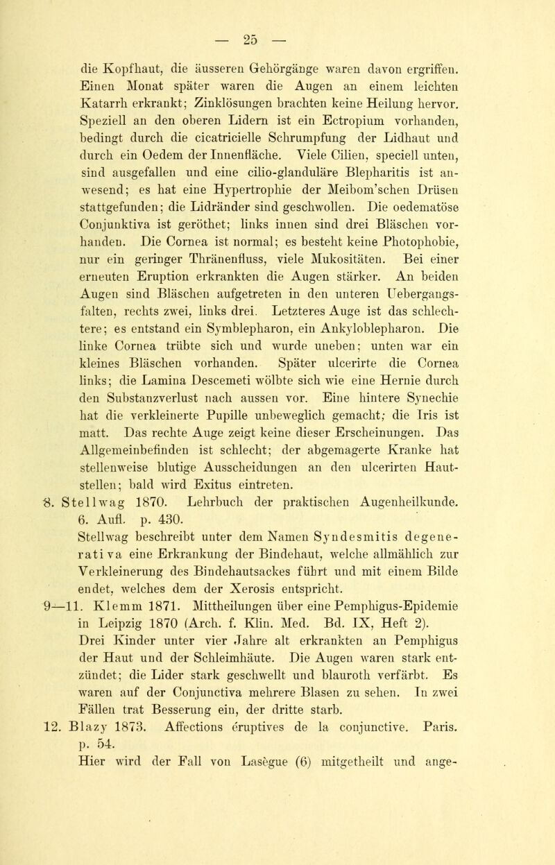die Kopfhaut, die äusseren Gehörgänge waren davon ergriffen. Einen Mooat später waren die Augen an einem leichten Katarrh erkrankt; Zinklösungen brachten keine Heilung hervor. Speziell an den oberen Lidern ist ein Ectropium vorhanden, bedingt durch die cicatricielle Schrumpfung der Lidhaut und durch ein Oedem der Innenfläche. Viele Cilien, speciell unten, sind ausgefallen und eine cilio-glancluläre Blepharitis ist an- wesend; es hat eine Hypertrophie der Meibom'schen Drüsen stattgefunden; die Lidränder sind geschwollen. Die oedematöse Conjunktiva ist geröthet; links innen sind drei Bläschen vor- handen. Die Cornea ist normal; es besteht keine Photophobie, nur ein geringer Thränenfluss, viele Mukositäten. Bei einer erneuten Eruption erkrankten die Augen stärker. An beiden Augen sind Bläschen aufgetreten in den unteren Uebergangs- falten, rechts zwei, links drei. Letzteres Auge ist das schlech- tere; es entstand ein Symblepharon, ein Ankyloblepharon. Die linke Cornea trübte sich und wurde uneben; unten war ein kleines Bläschen vorhanden. Später ulcerirte die Cornea links; die Lamina Descemeti wölbte sich wie eine Hernie durch den Substanzverlust nach aussen vor. Eine hintere Synechie hat die verkleinerte Pupille unbeweglich gemacht; die Iris ist matt. Das rechte Auge zeigt keine dieser Erscheinungen. Das Allgemeinbefinden ist schlecht; der abgemagerte Kranke hat stellenweise blutige Ausscheidungen an den ulcerirten Haut- stellen; bald wird Exitus eintreten. 8. Stellwag 1870. Lehrbuch der praktischen Augenheilkunde. 6. Aufl. p. 430. Stellwag beschreibt unter dem Namen Syndesmitis degene- rativ a eine Erkrankung der Bindehaut, welche allmählich zur Verkleinerung des Bindehautsackes führt und mit einem Bilde endet, welches dem der Xerosis entspricht. 9—11. Klemm 1871. Mittheilungen über eine Pemphigus-Epidemie in Leipzig 1870 (Arch. f. Klin. Med. Bd. IX, Heft 2). Drei Kinder unter vier Jahre alt erkrankten an Pemphigus der Haut und der Schleimhäute. Die Augen waren stark ent- zündet; die Lider stark geschwellt und blauroth verfärbt. Es waren auf der Conjunctiva mehrere Blasen zu sehen. In zwei Fällen trat Besserung ein, der dritte starb. 12. Blazy 1873. Affections eruptives de la conjunctive. Paris, p. 54. Hier wird der Fall von Lasegue (6) mitgetheilt und ange-