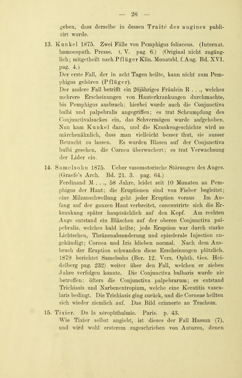 geben, dass derselbe in dessen Traite des angines publi- zirt wurde. 13. Kunkel 1875. Zwei Fälle von Pemphigus foliaceus. (Internat. homoeopath. Presse, t. V. pag. 6.) (Original nicht Zugänge lieh; mitgetheilt nach Pflüg er Klin. Monatsbl. f. Aug. Bd. XVI. pag. 4.) Der erste Fall, der in acht Tagen heilte, kann nicht zum Pem- phigus gehören (Pflüger). Der andere Fall betrifft ein 26jähriges Fräulein R, . . ., welches mehrere Erscheinungen von Hauterkrankungen durchmachte, bis Pemphigus ausbrach; hierbei wurde auch die Conjunctiva bulbi und palpebralis angegriffen; es trat Schrumpfung des Conjunctivalsackes ein, das Sehvermögen wurde aufgehoben. Nun kam Kunkel dazu, und die Krankengeschichte wird so märchenähnlich, dass man vielleicht besser thut, sie ausser Betracht zu lassen. Es wurden Blasen auf der Conjunctiva bulbi gesehen, die Cornea überwuchert; es trat Verwachsung der Lider ein. 14. Samelsohn 1875. Ueber vasomotorische Störungen des Auges. (Graefe's Arch. Bd. 21. 3. pag. 64.) Ferdinand M . . ., 58 Jahre, leidet seit 10 Monaten an Pem- phigus der Haut; die Eruptionen sind von Fieber begleitet; eine Milzau Schwellung geht jeder Eruption voraus Im An- fang auf der ganzen Haut verbreitet, concentrirte sich die Er- krankung später hauptsächlich auf den Kopf. Am rechten Auge entstand ein Bläschen auf der oberen Conjunctiva pal- pebralis. welches bald heilte; jede Eruption war durch starke Lichtscheu, Thränenabsonderung und episclerale Injection an- gekündigt; Cornea und Iris blieben normal. Nach dem Aus- bruch der Eruption schwanden diese Erscheinungen plötzlich. 1879 berichtet Samelsohn (Ber. 12. Vers. Ophth. Ges. Hei- delberg pag. 232) weiter über den Fall, welchen er sieben Jahre verfolgen konnte. Die Conjunctiva bulbaris wurde nie betroffen; öfters die Conjunctiva palpebrarum; es entstand Trichiasis und Narbenentropium, welche eine Keratitis vascu- laris bedingt. Die Trichiasis ging zurück, und die Corneae hellten sich wieder ziemlich auf. Das Bild erinnerte an Trachom. 15. Tixier. De la xerophthalmie. Paris, p. 43. Wie Tixier selbst angiebt, ist dieses der Fall Hassan (7), und wird wohl ersterem zugeschrieben von Autoren, denen