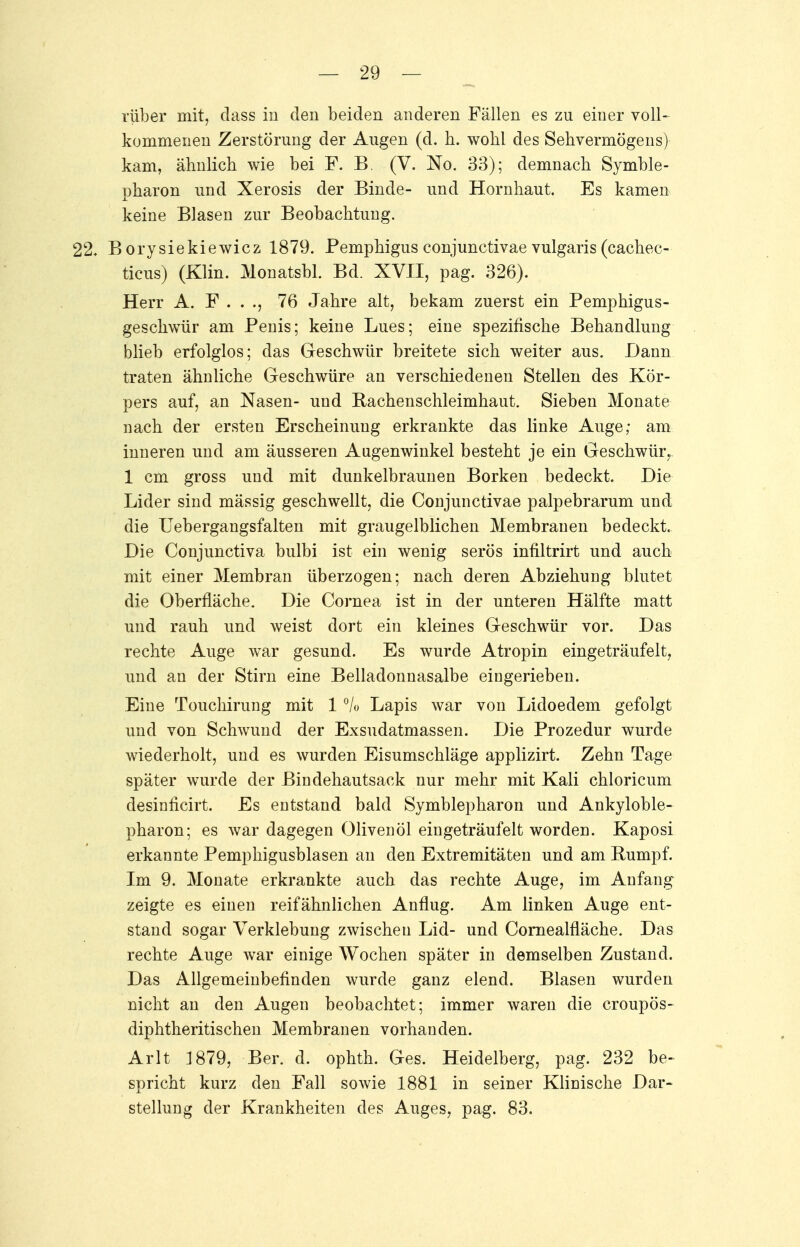 rüber mit, dass in eleu beiden anderen Fällen es zu einer voll- kommenen Zerstörung der Augen (d. h. wohl des Sehvermögens) kam, ähnlich wie bei F. B. (V. No. 33); demnach Symble- pharon und Xerosis der Binde- und Hornhaut. Es kamen keine Blasen zur Beobachtung. 22* Borysiekiewicz 1879. Pemphigus conjunctivae vulgaris (cachec- ticus) (Klin. Monatsbl. Bd. XVII, pag. 326). Herr A. F . . ., 76 Jahre alt, bekam zuerst ein Pemphigus- geschwür am Penis; keine Lues; eine spezifische Behandlung blieb erfolglos; das Geschwür breitete sich weiter aus. Dann traten ähnliche Geschwüre an verschiedenen Stellen des Kör- pers auf, an Nasen- und Rachenschleimhaut. Sieben Monate nach der ersten Erscheinung erkrankte das linke Auge; am inneren und am äusseren Augenwinkel besteht je ein Geschwür^ 1 cm gross und mit dunkelbraunen Borken bedeckt. Die Lider sind mässig geschwellt, die Conjunctivae palpebrarum und die Uebergangsfalten mit graugelblichen Membranen bedeckt. Die Conjunctiva bulbi ist ein wenig serös infiltrirt und auch mit einer Membran überzogen; nach deren Abziehung blutet die Oberfläche. Die Cornea ist in der unteren Hälfte matt und rauh und weist dort ein kleines Geschwür vor. Das rechte Auge war gesund. Es wurde Atropin eingeträufelt, und an der Stirn eine Belladonnasalbe eingerieben. Eine Touchirung mit 1 °/o Lapis war von Lidoedem gefolgt und von Schwund der Exsudatmassen. Die Prozedur wurde wiederholt, und es wurden Eisumschläge applizirt. Zehn Tage später wurde der Bindehautsack nur mehr mit Kali chloricum desinficirt. Es entstand bald Symblepharon und Ankyloble- pharon; es war dagegen Olivenöl eingeträufelt worden. Kaposi erkannte Pemphigusblasen an den Extremitäten und am Rumpf. Im 9. Monate erkrankte auch das rechte Auge, im Anfang zeigte es einen reifähnlichen Anflug. Am linken Auge ent- stand sogar Verklebung zwischen Lid- und Cornealfläche. Das rechte Auge war einige Wochen später in demselben Zustand. Das Allgemeinbefinden wurde ganz elend. Blasen wurden nicht an den Augen beobachtet; immer waren die croupös- diphtheritischen Membranen vorhanden. Arlt 1879, Ber. d. ophth. Ges. Heidelberg, pag. 232 be- spricht kurz den Fall sowie 1881 in seiner Klinische Dar- stellung der Krankheiten des Auges, pag. 83.