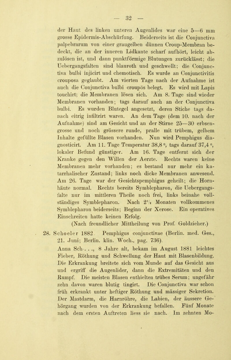 der Haut des linken unteren Augenlides war eine 5—6 mm grosse Epidermis-Abschürfung. Beiderseits ist die Conjunctiva palpebrarum von einer graugelben dünnen Croup-Membran be- deckt, die an der inneren Lidkante scharf aufhört, leicht ab-- zulösen ist, und dann punktförmige Blutungen zuriicklässt; die Uebergangsfalten sind blauroth und geschwellt; die Conjunc- tiva bulbi injicirt und chemotisch. Es wurde an Conjunctivitis crouposa geglaubt. Am vierten Tage nach der Aufnahme ist auch die Conjunctiva bulbi croupös belegt. Es wird mit Lapis touchirt; die Membranen lösen sich. Am 8. Tage sind wieder Membranen vorhanden; tags darauf auch an der Conjunctiva bulbi. Es wurden Blutegel angesetzt, deren Stiche tags da- nach eitrig infiltrirt waren. An dem Tage (dem 10. nach der Aufnahme) sind am Gesicht und an der Stirne 25—30 erbsen- grosse und noch grössere runde, pralle mit trübem, gelbem Inhalte gefüllte Blasen vorhanden. Nun wird Pemphigus dia- gnosticirt. Am 11. Tage Temperatur 38,8 °, tags darauf 37,4 °, lokaler Befund günstiger. Am 16. Tage entfernt sich der Kranke gegen den Willen der Aerzte. Rechts waren keine Membranen mehr vorhanden; es bestand nur mehr ein ka- tarrhalischer Zustand; links noch dicke Membranen anwesend. Am 26. Tage war der Gesichtspemphigus geheilt; die Horn- häute normal. Rechts bereits Symblepharon, die Uebergangs- falte nur im mittleren Theile noch frei, links beinahe voll- ständiges Symblepharon. Nach 27« Monaten vollkommenes Symblepharon beiderseits; Beginn der Xerose. Ein operatives Einschreiten hatte keinen Erfolg. (Nach freundlicher Mittheilung von Prof. Goldzieher.) 28. Schoeler 1882. Pemphigus conjunctivae (Berlin, med. Ges.,, 21. Juni; Berlin, klin. Woch., pag. 736). Anna Sch . . ., 8 Jahre alt, bekam im August 1881 leichtes Fieber, Röthung und Schwellung der Haut mit Blasenbildung. Die Erkrankung breitete sich vom Munde auf das Gesicht aus und ergriff die Augenlider, dann die Extremitäten und den Rumpf. Die meisten Blasen enthielten trübes Serum; ungefähr zehn davon waren blutig tingirt. Die Conjunctiva war schon früh erkrankt unter heftiger Röthung und mässiger Sekretion. Der Mastdarm, die Harnröhre, die Labien, der äussere Ge- hörgang wurden von der Erkrankung befallen. Fünf Monate nach dem ersten Auftreten liess sie nach. Im zehnten Mo-