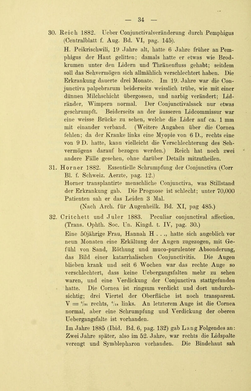 30. Reich 1882. Ueber Conjunctivalveränderung durch Pemphigus (Centralblatt f. Aug. Bd. VI, pag. 145). H. Peikrischwili, 19 Jahre alt, hatte 6 Jahre früher an Pem- phigus der Haut gelitten; damals hatte er etwas wie Brod- krumen unter den Lidern und Thränenfluss gehabt; seitdem soll das Sehvermögen sich allmählich verschlechtert haben. Die Erkrankung dauerte drei Monate. Im 19. Jahre war die Con- junctiva palpebrarum beiderseits weisslich trübe, wie mit einer dünnen Milchschicht Übergossen, und narbig verändert; Lid- ränder, Wimpern normal. Der Conjunctivalsack nur etwas geschrumpft. Beiderseits an der äusseren Lidcommissur war eine weisse Brücke zu sehen, welche die Lider auf ca. 1 mm mit einander verband. (Weitere Angaben über die Cornea fehlen; da der Kranke links eine Myopie von 6 D., rechts eine von 9 D. hatte, kann vielleicht die Verschlechterung des Seh- vermögens darauf bezogen werden.) Reich hat noch zwei andere Fälle gesehen, ohne darüber Details mitzutheilen. 31. Horner 1882. Essentielle Schrumpfung der Conjunctiva (Corr Bl. f. Schweiz. Aerzte, pag. 12.) Horner transplantirte menschliche Conjunctiva, was Stillstand der Erkrankung gab. Die Prognose ist schlecht; unter 70,000 Patienten sah er das Leiden 3 Mal. (Nach Arch. für Augenheilk. Bd. XI, pag 485.) 32. Critchett und Juler 1883. Peculiar conjunctival affection. (Trans. Ophth. Soc. Un. Kingd. t. IV, pag. 30.) Eine 50jährige Frau, Hannah H . . ., hatte sich angeblich vor neun Monaten eine Erkältung der Augen zugezogen, mit Ge- fühl von Sand, Röthung und muco-purulenter Absonderung, das Bild einer katarrhalischen Conjunctivitis. Die Augen blieben krank und seit 6 Wochen war das rechte Auge so verschlechtert, dass keine Uebergangsfalten mehr zu sehen waren, und eine Verdickung der Conjunctiva stattgefunden hatte. Die Cornea ist ringsum verdickt und dort undurch- sichtig; drei Viertel der Oberfläche ist noch transparent. V = 6/36 rechts, 6/is links. An letzterem Auge ist die Cornea normal, aber eine Schrumpfung und Verdickung der oberen Uebergangsfalte ist vorhanden. Im Jahre 1885 (Ibid. Bd. 6, pag. 132) gab Lang Folgendes an: Zwei Jahre später, also im 52. Jahre, war rechts die Lidspalte verengt und Symblepharon vorhanden. Die Bindehaut sah