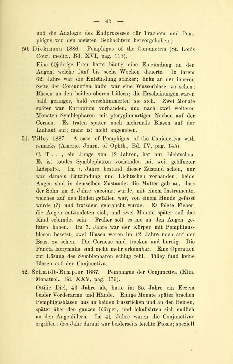 und die Analogie des Endprozesses für Trachom und Pem- phigus von den meisten Beobachtern hervorgehoben.) 50. Dickinson 1886. Pemphigus of the Conjunctiva (St. Louis Cour, medic, Bd. XVI, pag. 117). Eine 60jährige Frau hatte häufig eine Entzündung an den Augen, welche fünf bis sechs Wochen dauerte. In ihrem 62. Jahre war die Entzündung stärker; links an der inneren Seite der Conjunctiva bulbi war eine Wasserblase zu sehen; Blasen an den beiden oberen Lidern; die Erscheinungen waren bald geringer, bald verschlimmerten sie sich. Zwei Monate später war Entropium vorhanden, und nach zwei weiteren Monaten Symblepharon mit pterygiumartigen Narben auf der Cornea. Es traten später noch mehrmals Blasen auf der Lidhaut auf; mehr ist nicht angegeben. 51. Tilley 1887. A case of Pemphigus of the Conjunctiva with remarks (Americ. Journ. of Ophth., Bd. IV, pag. 145). C. T . . ., ein Junge von 12 Jahren, hat nur Lichtscheu. Es ist totales Symblepharon vorhanden mit weit geöffneter Lidspalte. Im 7. Jahre bestand dieser Zustand schon, nur war damals Entzündung und Lichtscheu vorhanden; beide Augen sind in demselben Zustande; die Mutter gab an, dass der Sohn im 6. Jahre vacciuirt wurde, mit einem Instrumente, welches auf den Boden gefallen war, von einem Hunde gefasst wurde (?) und trotzdem gebraucht wurde. Es folgte Fieber, die Augen entzündeten sich, und zwei Monate später soll das Kind erblindet sein. Früher soll es nie an den Augen ge- litten haben. Im 7. Jahre war der Körper mit Pemphigus- blasen besetzt; zwei Blasen waren im 12. Jahre noch auf der Brust zu sehen. Die Corneae sind trocken und hornig. Die Puncta lacrymalia sind nicht mehr erkennbar. Eine Operation zur Lösung des Symblepharon schlug fehl. Tilley fand keine Blasen auf der Conjunctiva. 52. Schmidt-Bimpler 1887. Pemphigus der Conjunctiva (Klin. Monatsbl., Bd. XXV, pag. 379). Ottilie Diel, 43 Jahre alt, hatte im 35. Jahre ein Eczem beider Vorderarme und Hände. Einige Monate später brachen Pemphigusblasen aus an beiden Fussrücken und an den Beinen, später über den ganzen Körper, und lokalisirten sich endlich an den Augenlidern. Im 41. Jahre waren die Conjunctivae ergriffen; das Jahr daraufwar beiderseits leichte Ptosis; speziell