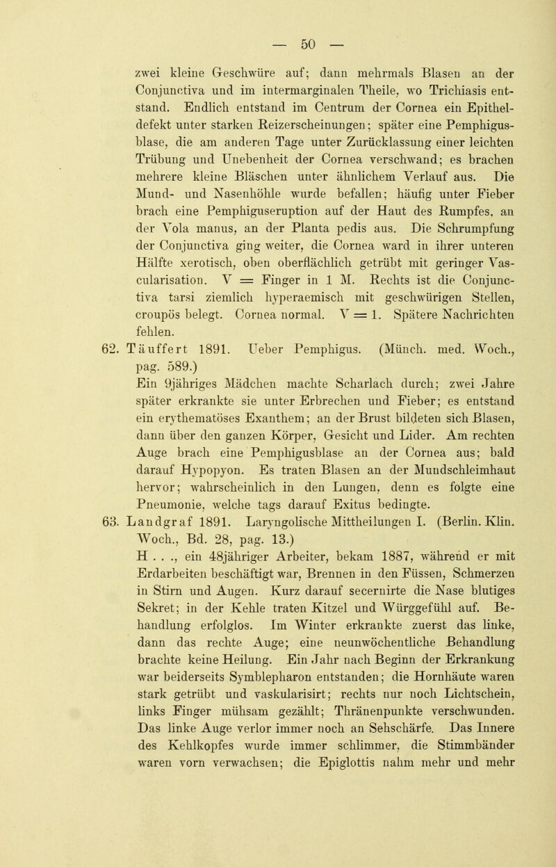 zwei kleine Geschwüre auf; dann mehrmals Blasen an der Conjunctiva und im intermarginalen Theile, wo Trichiasis ent- stand. Endlich entstand im Centrum der Cornea ein Epithel- defekt unter starken Reizerscheinungen; später eine Pemphigus- blase, die am anderen Tage unter Zurücklassung einer leichten Trübung und Unebenheit der Cornea verschwand; es brachen mehrere kleine Bläschen unter ähnlichem Verlauf aus. Die Mund- und Nasenhöhle wurde befallen; häufig unter Fieber brach eine Pemphiguseruption auf der Haut des Rumpfes, an der Vola manus, an der Planta pedis aus. Die Schrumpfung der Conjunctiva ging weiter, die Cornea ward in ihrer unteren Hälfte xerotisch, oben oberflächlich getrübt mit geringer Vas- cularisation. V = Finger in 1 M. Rechts ist die Conjunc- tiva tarsi ziemlich hyperaemisch mit geschwürigen Stellen, croupös belegt. Cornea normal. V == 1. Spätere Nachrichten fehlen. 62. Täuffert 1891. Ueber Pemphigus. (Münch, med. Woch., pag. 589.) Ein 9jähriges Mädchen machte Scharlach durch; zwei Jahre später erkrankte sie unter Erbrechen und Fieber; es entstand ein erythematöses Exanthem; an der Brust bildeten sich Blasen, dann über den ganzen Körper, Gesicht und Lider. Am rechten Auge brach eine Pemphigusblase an der Cornea aus; bald darauf Hypopyon. Es traten Blasen an der Mundschleimhaut hervor; wahrscheinlich in den Lungen, denn es folgte eine Pneumonie, welche tags darauf Exitus bedingte. 63. Landgraf 1891. Laryngolische Mittheiiungen I. (Berlin. Klin. Woch., Bd. 28, pag. 13.) H . . ., ein 48jähriger Arbeiter, bekam 1887, während er mit Erdarbeiten beschäftigt war, Brennen in den Füssen, Schmerzen in Stirn und Augen. Kurz darauf secernirte die Nase blutiges Sekret; in der Kehle traten Kitzel und Würggefühl auf. Be- handlung erfolglos. Im Winter erkrankte zuerst das linke, dann das rechte Auge; eioe neunwöchentliche Behandlung brachte keine Heilung. Ein Jahr nach Beginn der Erkrankung war beiderseits Symblepharon entstanden; die Hornhäute waren stark getrübt und vaskularisirt; rechts nur noch Lichtschein, links Finger mühsam gezählt; Thränenpunkte verschwunden. Das linke Auge verlor immer noch an Sehschärfe. Das Innere des Kehlkopfes wurde immer schlimmer, die Stimmbänder waren vorn verwachsen; die Epiglottis nahm mehr und mehr