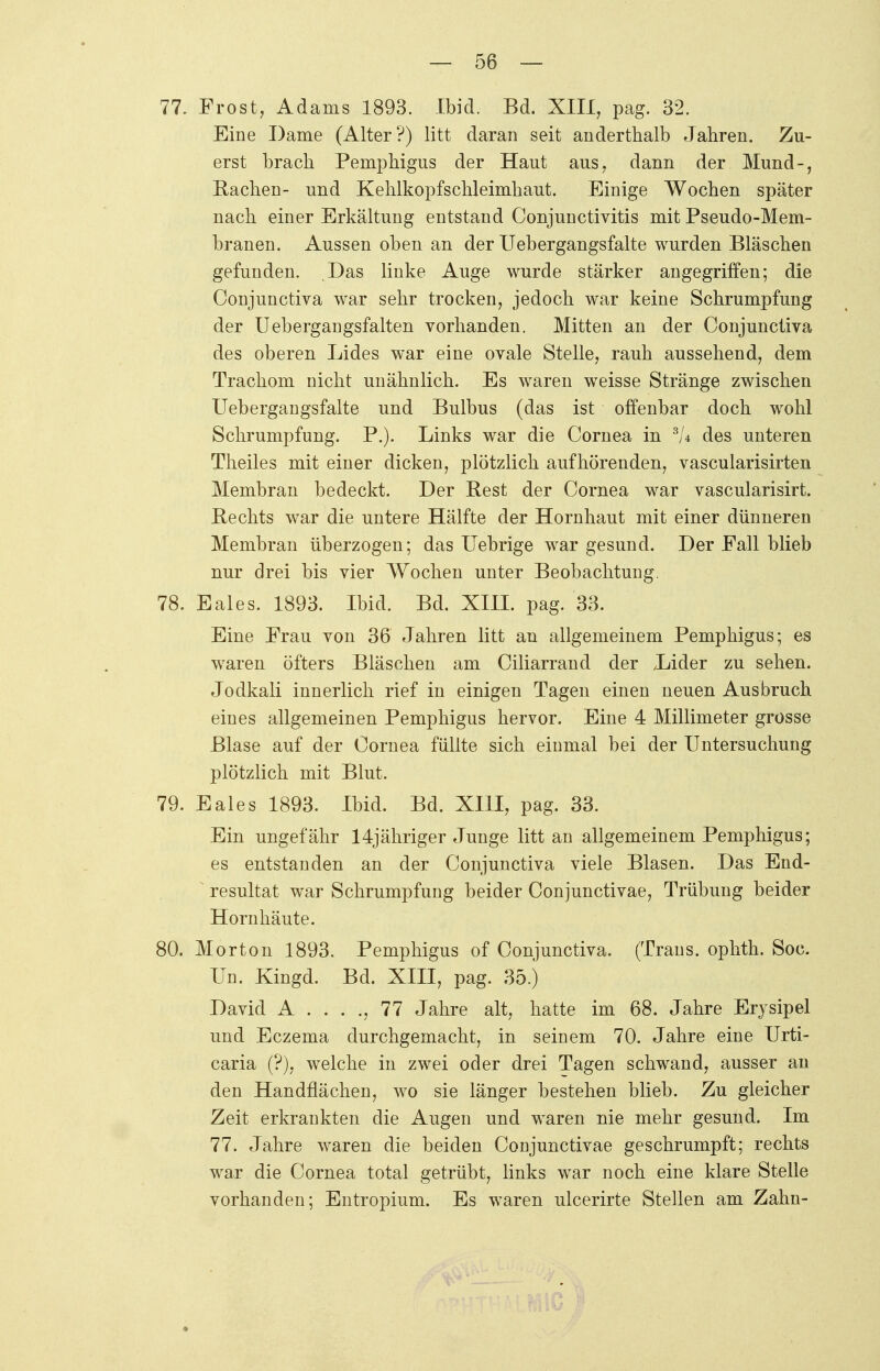 — 58 — 77. Frost, Adams 1893. Ibid. Bd. XIII, pag. 32. Eine Dame (Alter?) litt daran seit anderthalb Jahren. Zu- erst brach Pemphigus der Haut aus, dann der Mund-, Rachen- und Kehlkopfschleimhaut. Einige Wochen später nach einer Erkältung entstand Conjunctivitis mit Pseudo-Mem- branen. Aussen oben an der Uebergangsfalte wurden Bläschen gefunden. Das linke Auge wurde stärker angegriffen; die Conjunctiva war sehr trocken, jedoch war keine Schrumpfung der Uebergangsfalten vorhanden. Mitten an der Conjunctiva des oberen Lides war eine ovale Stelle, rauh aussehend, dem Trachom nicht unähnlich. Es waren weisse Stränge zwischen Uebergangsfalte und Bulbus (das ist offenbar doch wohl Schrumpfung. P.). Links war die Cornea in 3U des unteren Theiles mit einer dicken, plötzlich aufhörenden, vascularisirten Membran bedeckt. Der Rest der Cornea war vascularisirt. Rechts war die untere Hälfte der Hornhaut mit einer dünneren Membran überzogen; das Uebrige war gesund. Der Fall blieb nur drei bis vier Wochen unter Beobachtung. 78. Eales. 1893. Ibid. Bd. XIII. pag. 33. Eine Frau von 36 Jahren litt an allgemeinem Pemphigus; es waren öfters Bläschen am Ciliarrand der Lider zu sehen. Jodkali innerlich rief in einigen Tagen einen neuen Ausbruch eines allgemeinen Pemphigus hervor. Eine 4 Millimeter grosse Blase auf der Cornea füllte sich einmal bei der Untersuchung plötzlich mit Blut. 79. Eales 1893. Ibid. Bd. XIII, pag. 33. Ein ungefähr 14jähriger Junge litt an allgemeinem Pemphigus; es entstanden an der Conjunctiva viele Blasen. Das End- resultat war Schrumpfung beider Conjunctivae, Trübung beider Hornhäute. 80. Morton 1893. Pemphigus of Conjunctiva. (Trans, ophth. Soc. Un. Kingd. Bd. XIII, pag. 35.) David A . . . ., 77 Jahre alt, hatte im 68. Jahre Erysipel und Eczema durchgemacht, in seinem 70. Jahre eine Urti- caria (?), welche in zwei oder drei Tagen schwand, ausser an den Handflächen, wo sie länger bestehen blieb. Zu gleicher Zeit erkrankten die Augen und waren nie mehr gesund. Im 77. Jahre waren die beiden Conjunctivae geschrumpft; rechts war die Cornea total getrübt, links war noch eine klare Stelle vorhanden; Entropium. Es waren ulcerirte Stellen am Zahn-