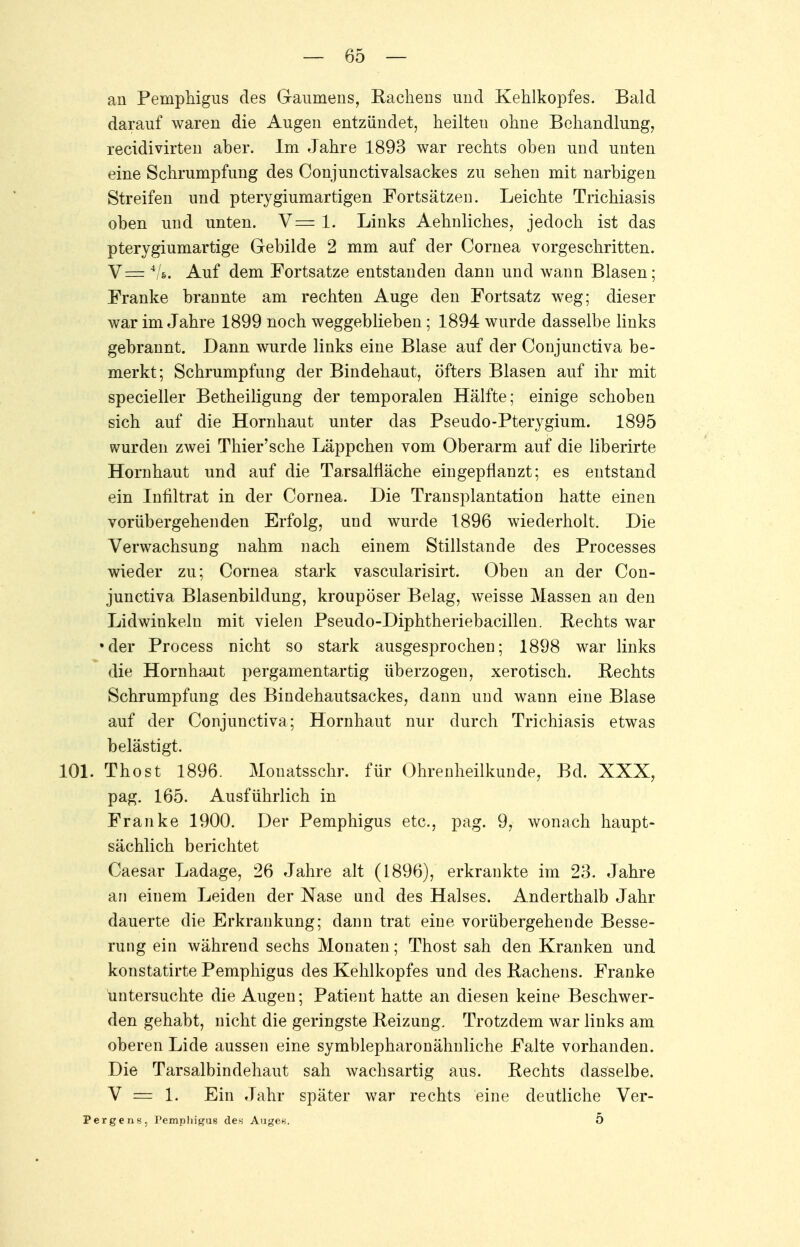 an Pemphigus des Gaumens, Rachens und Kehlkopfes. Bald darauf waren die Augen entzündet, heilteu ohne Behandlung, recidivirten aher. Im Jahre 1893 war rechts oben und unten eine Schrumpfung des Conjunctivalsackes zu sehen mit narbigen Streifen und pterygiumartigen Fortsätzen. Leichte Trichiasis oben und unten. V= 1. Links Aehnliches, jedoch ist das pterygiumartige Gebilde 2 mm auf der Cornea vorgeschritten. V = */«.. Auf dem Fortsatze entstanden dann und wann Blasen; Franke brannte am rechten Auge den Fortsatz weg; dieser war im Jahre 1899 noch weggeblieben; 1894 wurde dasselbe links gebrannt. Dann wurde links eine Blase auf der Conjunctiva be- merkt; Schrumpfung der Bindehaut, öfters Blasen auf ihr mit specieller Betheiligung der temporalen Hälfte; einige schoben sich auf die Hornhaut unter das Pseudo-Pterygium. 1895 wurden zwei Thier'sche Läppchen vom Oberarm auf die liberirte Hornhaut und auf die TarsalÜäche eingepflanzt; es entstand ein Infiltrat in der Cornea. Die Transplantation hatte einen vorübergehenden Erfolg, und wurde 1896 wiederholt. Die Verwachsung nahm nach einem Stillstande des Processes wieder zu; Cornea stark vascularisirt. Oben an der Con- junctiva Blasenbildung, kroupöser Belag, weisse Massen an den Lidwinkeln mit vielen Pseudo-Diphtheriebacillen. Rechts war •der Process nicht so stark ausgesprochen; 1898 war links die Hornhaut pergamentartig überzogen, xerotisch. Rechts Schrumpfung des Bindehautsackes, dann und wann eine Blase auf der Conjunctiva; Hornhaut nur durch Trichiasis etwas belästigt. 101. Thost 1896. Mouatsschr. für Ohrenheilkunde, Bd. XXX, pag. 165. Ausführlich in Franke 1900. Der Pemphigus etc., pag. 9, wonach haupt- sächlich berichtet Caesar Ladage, 26 Jahre alt (1896), erkrankte im 23. Jahre an einem Leiden der Nase and des Halses. Anderthalb Jahr dauerte die Erkrankung; dann trat eine vorübergehende Besse- rung ein während sechs Monaten; Thost sah den Kranken und konstatirte Pemphigus des Kehlkopfes und des Rachens. Franke untersuchte die Augen; Patient hatte an diesen keine Beschwer- den gehabt, nicht die geringste Reizung. Trotzdem war links am oberen Lide aussen eine symblepharonähnliche Falte vorhanden. Die Tarsalbindehaut sah wachsartig aus. Rechts dasselbe. V — 1. Ein Jahr später war rechts eine deutliche Ver- Pergens, Pemphigus des Auge«. 5