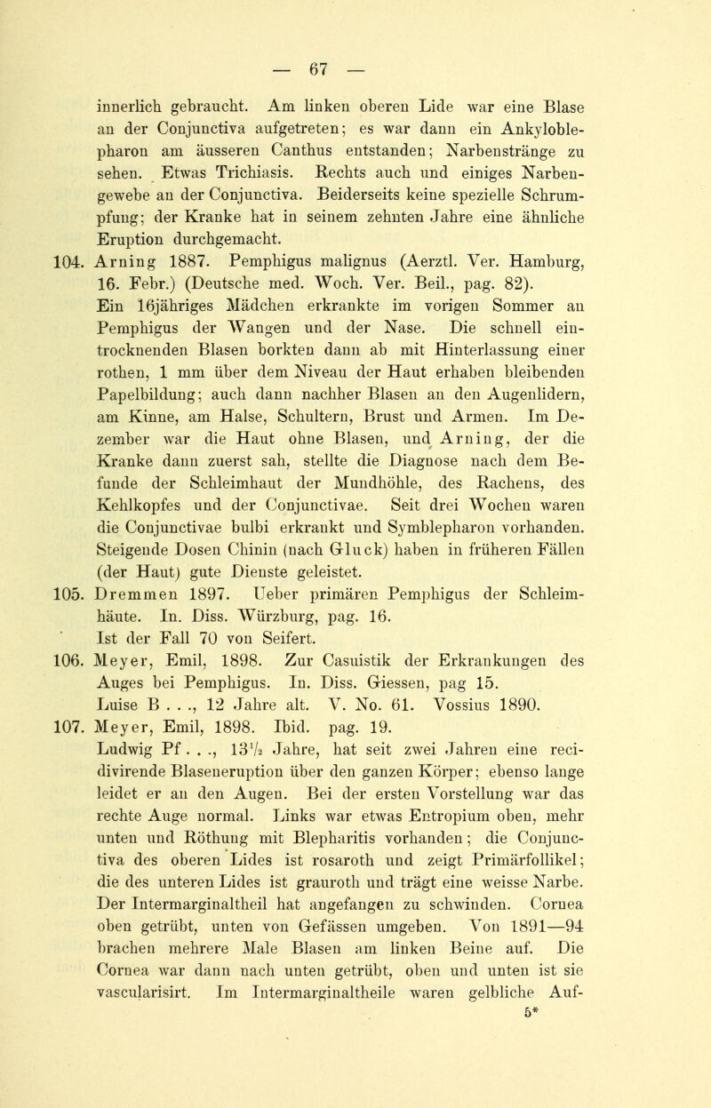 innerlich gebraucht. Am linken oberen Lide war eine Blase an der Conjunctiva aufgetreten; es war dann ein Ankyloble- pharon am äusseren Canthus entstanden; Narbenstränge zu sehen. Etwas Trichiasis. Rechts auch und einiges Narben- gewebe an der Conjunctiva. Beiderseits keine spezielle Schrum- pfung; der Kranke hat in seinem zehnten Jahre eine ähnliche Eruption durchgemacht. 104. Arning 1887. Pemphigus malignus (Aerztl. Ver. Hamburg, 16. Febr.) (Deutsche med. Woch. Ver. Beil., pag. 82). Ein 16jähriges Mädchen erkrankte im vorigen Sommer an Pemphigus der Wangen und der Nase. Die schnell ein- trocknenden Blasen borkten dann ab mit Hinterlassung einer rothen, 1 mm über dem Niveau der Haut erhaben bleibenden Papelbildung; auch dann nachher Blasen an den Augenlidern, am Kinne, am Halse, Schultern, Brust und Armen. Im De- zember war die Haut ohne Blasen, und Arning, der die Kranke dann zuerst sah, stellte die Diagnose nach dem Be- funde der Schleimhaut der Mundhöhle, des Rachens, des Kehlkopfes und der Conjunctivae. Seit drei Wochen waren die Conjunctivae bulbi erkrankt und Symblepharon vorhanden. Steigende Dosen Chinin (nach Gluck) haben in früheren Fällen (der Haut) gute Dienste geleistet. 105. Dremmen 1897. Ueber primären Pemphigus der Schleim- häute. In. Diss. Würzburg, pag. 16. Ist der Fall 70 von Seifert. 106. Meyer, Emil, 1898. Zur Casuistik der Erkrankungen des Auges bei Pemphigus. In. Diss. Giessen, pag 15. Luise B . . ., 12 Jahre alt. V. No. 61. Vossius 1890. 107. Meyer, Emil, 1898. Ibid. pag. 19. Ludwig Pf . . ., 1372 Jahre, hat seit zwei Jahren eine reci- divirende Blaseneruption über den ganzen Körper; ebenso lange leidet er an den Augen. Bei der ersten Vorstellung war das rechte Auge normal. Links war etwas Entropium oben, mehr unten und Böthung mit Blepharitis vorhanden; die Conjunc- tiva des oberen Lides ist rosaroth und zeigt Primärfollikel; die des unteren Lides ist grauroth und trägt eine weisse Narbe. Der Intermarginaltheil hat angefangen zu schwinden. Cornea oben getrübt, unten von Gefässen umgeben. Von 1891—94 brachen mehrere Male Blasen am linken Beine auf. Die Cornea war dann nach unten getrübt, oben und unten ist sie vascularisirt. Im Intermarginaltheile waren gelbliche Auf- 5*