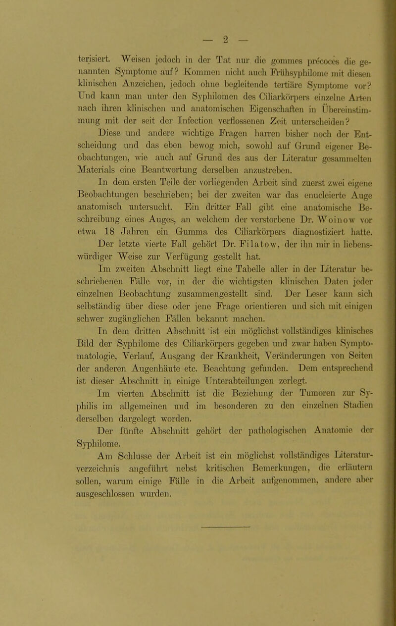 terisiert. Weisen jedoch in dci- Tat nur die gomnics ]m''cx)(:eM die ge- lumnten Symptome auf? Koniineii niclit audi Frülisypliilonie jiiit diesen klinischen Anzeiclien, jedoch ohne hegleitende tertiäre Symi)tome vor? Und kann man unter den Syphilomen des Ciliarkör])ers einzelne Ai-ten nach ihren klinischen und anatomischen Eigenschaften in llhereinstim- mung mit der seit der Infection verflossenen Zeit untei-scheiden ? Diese und andere wichtige Fragen harren hisher noch der Ent- scheidung und das eben bewog mich, sowohl auf Ginmd eigener Be- obachtungen, wie auch auf Gnind des aus der Literatur gesammelten Materials eine Beantwortung derselben anzustreben. In dem ersten Teile der vorliegenden Arbeit sind zuerst zwei eigene Beobachtungen beschrieben; bei der zweiten war das enucleierte Auge anatomisch untersucht. Ein dritter Fall gibt eine anatomische Be- schreibung eines Auges, an welchem der vei-storbene Dr. Woinow vor etwa 18 Jahren ein Giumna des Ciliarköi-pers diagnostiziert hatte. Der letzte vierte Fall gehört Dr. Fi lato w, der ihn mir in liebens- mirdiger Weise zur Verfügung gestellt hat. Im zweiten Abschnitt liegt eine Tabelle aller in der Literatm' he- schriebenen Fälle vor, in der die wichtigsten klinischen Daten jeder einzelnen Beobachtung zusammengestellt sind. Der Leser kann sich selbständig über diese oder jene Frage orientieren und sich mit einigen schwer zugänglichen Fällen bekainit machen. In dem dritten Abschnitt ist ein möglichst vollständiges khnisches Bild der Syphilome des Ciliarkörpere gegeben und zwm- haben Sympto- matologie, Verlauf, Ausgang der Krankheit, Veränderungen von Seiton der anderen Augenhäute etc. Beachtung gefunden. Dem entsprechend ist dieser Abschnitt in eim'ge Unterabteilungen zerlegt. Im vierten Abschnitt ist die Beziehung der Tumoren zur Sy- philis im allgemeinen und im besonderen zu den einzelnen Stadion derselben dargelegt worden. Der fünfte Abschnitt gehört der pathologischen Anatomie der Syphilome. Am Schlüsse der Arbeit ist ein mögliclist vollständiges Literatur- verzeichnis angeführt nebst kritischen Bemerkungen, die orläutorn sollen, wanmi einige Fälle in die Arbeit aufgenommen, andei-e aber ausgeschlossen wurden.