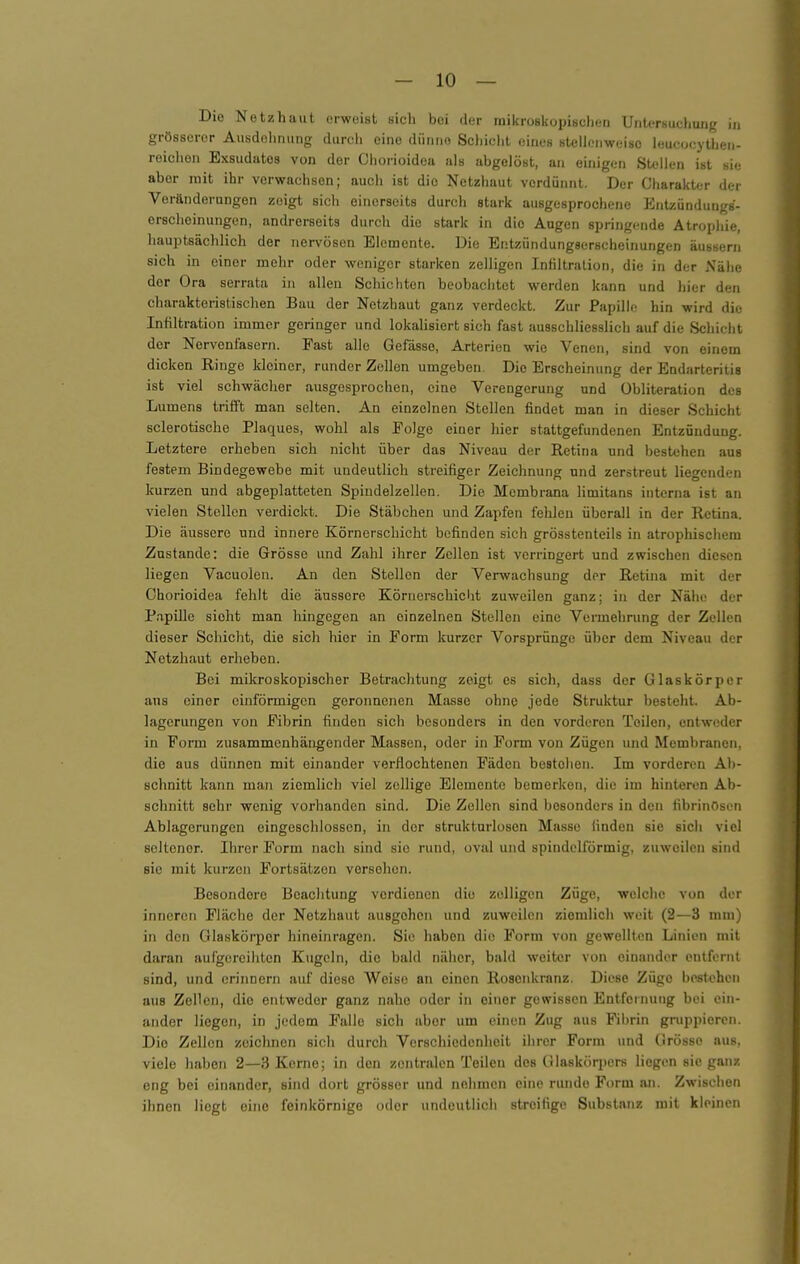 Die Netzhaut erweist sich bei der raikroskopischen UnU-rsuchung in grösserer Ausdehnung durch eine dünne Scljiclit eines stellonweiso leuc.jcyUieii- reichen Exsudates von der Chorioidea als abgelöst, an einigen Stellen ist sie aber mit ihr verwachsen; auch ist die Netzhaut verdünnt. Der Charakter der Veränderungen zeigt sich einerseits durch stark ausgesprochene Entzündungs- ersclieinungcn, andrerseits durch die stark in die Augen springende Atrophie, hauptsäclilich der nervösen Elemente. Die Eritzündungserscheinungen äussern sich in einer mehr oder weniger starken zelligen Infiltration, die in der Nähe der Ora serrata in allen Schichten beobachtet werden kann und hier den charakteristischen Bau der Netzhaut ganz verdeckt. Zur Papille hin wird die Infiltration immer geringer und lokalisiert sich fast ausschliesslich auf die Schiclit der Nervenfasern. Fast alle Gefässo, Arterien wie Venen, sind von einem dicken Ringe kleiner, runder Zellen umgeben. Die Erscheinung der Endarteritis ist viel schwächer ausgesprochen, eine Verengerung und Obliteralion des Lumens trifft man selten. An einzelnen Stellen findet man in dieser Schicht sclerotische Plaques, wohl als Folge einer hier stattgefundenen Entzündung. Letztere erheben sich nicht über das Niveau der Retina und bestehen aus festem Bindegewebe mit undeutlich streifiger Zeichnung und zerstreut liegenden kurzen und abgeplatteten Spiudelzellen. Die Membrana limitans interna ist an vielen Stellen verdickt. Die Stäbchen und Zapfen fehlen überall in der Retina. Die äussere und innere Körnerschicht befinden sich grösstenteils in atrophischem Zustande: die Grösse und Zahl ihrer Zellen ist verringert und zwischen diesen liegen Vacuolen. An den Stellen der Verwachsung der Retina mit der Chorioidea fehlt die äussere Körnerschicht zuweilen ganz; in der Nähe der Papille sieht man hingegen an einzelnen Stollen eine Vermehrung der Zellen dieser Schicht, die sich hier in Form kurzer Vorsprünge über dem Niveau der Netzhaut erheben. Bei mikroskopischer Betrachtung zeigt es sich, dass der Glaskörper aus einer einförmigen geronnenen Masse ohne jede Struktur besteht. Ab- lagerungen von Fibrin finden sich besonders in den vorderen Teilen, entweder in Form zusammenhängender Massen, oder in Form von Zügen und Membranen, die aus dünnen mit einander verflochtenen Fäden bestehen. Im vorderen Ab- schnitt kann man ziemlich viel zollige Elemente bemerken, die im hinteren Ab- schnitt sehr wenig vorhanden sind. Die Zellen sind besonders in den fibrinösen Ablagerungen eingeschlossen, in der strukturlosen Masse finden sie sich viel seltener. Ihrer Form nach sind sie rund, oval und spindelförmig, zuweilen sind sie mit kurzen Fortsätzen verschon. Besondere Beachtung verdienen die zelligen Züge, welche von der inneren Fläche der Netzhaut ausgehen und zuweilen ziemlich weit (2—3 mm) in den Glaskörper hineinragen. Sie haben die Form von gewellten Linien mit daran aufgereihten Kugeln, die bald näher, bald weiter von einander entfernt sind, und erinnern auf diese Weise an einen Rosenkranz. Diese Züge bestehen aus Zellen, die entweder ganz nahe oder in einer gewissen p]ntfernung bei ein- ander Hegen, in jedem Falle sich aber um einen Zug aus Fibrin gruppieren. Die Zellen zeichnen sich durch Verschiedenheit ihrer Form und Grösse aus, viele haben 2—3 Kerne; in den zentralen Teilen des Glaskörpers liegen sie ganz eng bei einander, sind dort grösser und nehmen eine runde Form an. Zwischen ihnen liegt eine feinkörnige oder undeutlich streifige Substanz mit kleinen