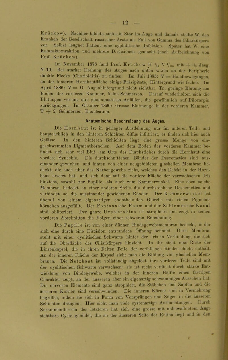 Krückow). Nachher bildete sicli ein Star im Augo und daiualH Htullte W. (icii Kranken der Gesellschaft russischer Ärzte als Fall von Uumina dt;» Ciliarkörperb vor. Selbst leugnet Patient eine syphilitische Infektion. Später hat W. eine Kataraktextraktion und mehrere Discisionon gemacht (nach Aufzeichnung von Prof. Krückow). Im November 1878 fand Prof. Krückow H /< V Vio, mit + '/» Jaeg. N 10. Bei starker Drehung des Auges nacli unten waren an der Peripherie dunkle Piecke (Chorioiditis) zu finden. Im Juli 1885: V = Handbewegungen, an der hinteren Hornhautflächc einige Präzipitate; Hintergrund wie früher. Im April 1886: V = 0, Augenhintergrund nicht sichtbar, Tn, geringe Blutung am Boden der vorderen Kammer, keine Schmerzen. Darauf wiederholten sich die Blutungen vereint mit glaucomatösen Anfällen, die gewöhnlich auf Pilocarpin zurückgingen. Im Oktober 1890: Grosse Blutmenge in der vorderen Kammer, T + 2, Schmerzen, Enucleation. Anatomische Beschreibung des Auges. Die Hornhaut ist in geringer Ausdehnung nur im unteren Teile und liauptsächlich in den hinteren Schichten diffus infiltriert, es finden sich hier auch Gefässe. In den hinteren Schichten liegt eine grosse Menge von ein- geschwemmten Pigmentkörnchen. Auf dem Boden der vorderen Kammer be- findet sich sehr viel Blut, am Orte des Durchstiches durch die Hornhaut eine vordere Synechie. Die durchsclinittenen Bänder der Descemetica sind aus- einander gewichen und hinten von einer neugebildeten glashellen Membran be- deckt, die auch über das Narbengewebe zieht, welches den Defekt in der Horn- haut ersetzt hat, und sich dann auf die vordere Fläche der verwachsenen Iris hinzieht, sowohl zur Pupille, als auch zum Kammerwinkel. Eine eben solche Membran bedeckt an einer anderen Stelle die durchstochene Descemetica und verbindet so die auseinander gewichenen Ränder. Der Kammerwinkel ist überall von einem eigenartigen endotheloiden Gewebe mit vielen Pigment- körnchen ausgefüllt. Der Fontanasche Raum und der Schlemmsche Kanal sind obliteriert. Der ganze Uvealtraktus ist atrophiert und zeigt in seinen vorderen Abschnitten die Folgen einer schweren Entzündung. Die Pupille ist von einer dünnen Bindegewebsmcmbran bedeckt, in der sich eine durch eine Discision entstandene Öffnung befindet. Diese Membran steht mit einer cyclitischen Schwarte hinter der Iris in Verbindung, die sich auf die OberHäche des Ciliarkörpers iiinzicht. In ihr sieht man Reste der Linscnkapsel, die in ihren Falten Teile der zerfallenen Rindenschiclit enthält. An der inneren Fläche der Kapsel sieht man die Bildung von glashellen Mem- branen. Die Netzhaut ist vollständig abgelöst, ihre vorderen Teile sind mit der cyclitischen Schwarte verwachsen; sie ist recht verdickt durch starke Ent- wicklung von Bindegewebe, welches in der inneren Hälfte einen faserigen Charakter zeigt, an der äusseren aber ein eigenartig schwammiges Aussehen hat. Die nervösen Elemente sind ganz atrophiert, die Stäbchen und Zapfen und die äusseren Körner sind verscliwunden. Die inneren Körner sind in Vermehrung begriffen, indem sie sich in Form von Vorsprüngon und Zügen in die äusseren Schichten drängen. Hier sieht man viele cystenartigo Ausbuchtungen. Durch ZusainmcnÜiesscn der letzteren hat sich eine grosse mit unbewairnotem Auge sichtbare Cyste gebildet, die an der äusseren Seite der Retina liegt und in den r