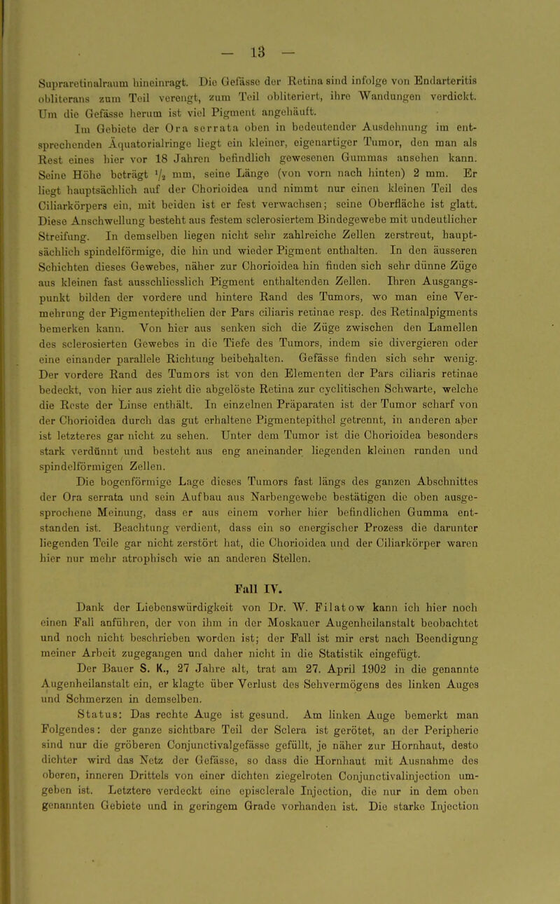 Supraietiinilrauin hineinragt. Die üelasse der Retina sind infolge von Endarteritis obliterans zum Teil verengt, zum Toil obliteriert, ihre Wandungen verdickt. Um die Gefässe herum ist viel Pigment angehäuft. Im Gebiete der Ora serrata oben in bedeutender Ausdelumng im ent- sprechenden Äquatorialringe liegt ein kleiner, eigenartiger Tumor, den man als Rest eines hier vor 18 Jahren befindlich gewesenen Gummas ansehen kann. Seine Höhe beträgt Va n^™. seine Länge (von vorn nach hinten) 2 mm. Er liegt hauptsächlich auf der Chorioidea und nimmt nur einen kleinen Teil des Ciliarkörpers ein, mit beiden ist er fest verwachsen; seine Oberfläche ist glatt. Diese Anschwellung besteht aus festem sclerosiertem Bindegewebe mit undeutlicher Streifung. In demselben liegen nicht sehr zahlreiche Zellen zerstreut, haupt- sächlich spindelförmige, die hin und wieder Pigment enthalten. In den äusseren Schichten dieses Gewebes, näher zur Chorioidea hin finden sich sehr dünne Züge aus kleinen fast ausschliesslich Pigment enthaltenden Zellen. Ihren Ausgangs- punkt bilden der vordere imd hintere Rand des Tumors, wo man eine Ver- mehrung der Pigmentepithelien der Pars ciliaris retinae resp. des Retinalpigments bemerken kann. Von hier aus senken sich die Züge zwischen den Lamellen des sclerosierten Gewebes in die Tiefe des Tumors, indem sie divergieren oder eine einander parallele Richtung beibehalten. Gefässe finden sich sehr wenig. Der vordere Rand des Tumors ist von den Elementen der Pars ciliaris retinae bedeckt, von hier aus zieht die abgelöste Retina zur cyclitischen Schwarte, welche die Reste der Linse enthält. In einzelnen Präparaten ist der Tumor scharf von der Chorioidea durch das gut erhaltene Pigmentepithel getrennt, in anderen aber ist letzteres gar nicht zu sehen. Unter dem Tumor ist die Chorioidea besonders stark verdünnt und besteht aus eng aneinander liegenden kleinen runden und spindelförmigen Zellen. Die bogenförmige Lage dieses Tumors fast längs des ganzen Abschnittes der Ora serrata und sein Aufbau aus Narbengewebc bestätigen die oben ausge- sprochene Meinung, dasa er aus einem vorher hier befindlichen Gumma ent- standen ist. Beachtung verdient, dass ein so energischer Prozosa die darunter liegenden Teile gar nicht zerstört hat, die Chorioidea und der Ciliarkörper waren hier nur mehr atrophisch wie an anderen Stellen. Fall IV. Dank der Liebenswürdigkeit von Dr. W. Filatow kann icli hier noch einen Fall anführen, der von ihm in der Moskauer Augenheilanstalt beobachtet und noch nicht beschrieben worden ist; der Fall ist mir erst nach Beendigung meiner Arbeit zugegangen und daher nicht in die Statistik eingefügt. Der Bauer S. K., 27 Jahre alt, trat am 27. April 1902 in die genannte Augenheilanstalt ein, er klagte über Verlust des Sehvermögens des linken Auges und Schmerzen in demselben. Status: Das rechte Auge ist gesund. Am linken Auge bemerkt man Folgendes: der ganze sichtbare Teil der Sclera ist gerötet, an der Peripherie sind nur die gröberen Conjunctivalgefässe gefüllt, je näher zur Hornhaut, desto dichter wird das Netz der Gefässe, so dass die Hornhaut mit Ausnahme des oberen, inneren Drittels von einer dichten ziegelroten Conjunctivalinjection um- geben ist. Letztere verdeckt eine episcleralo Injoction, die nur in dem oben genannten Gebiete und in geringem Grade vorhanden ist. Die starke Injoction