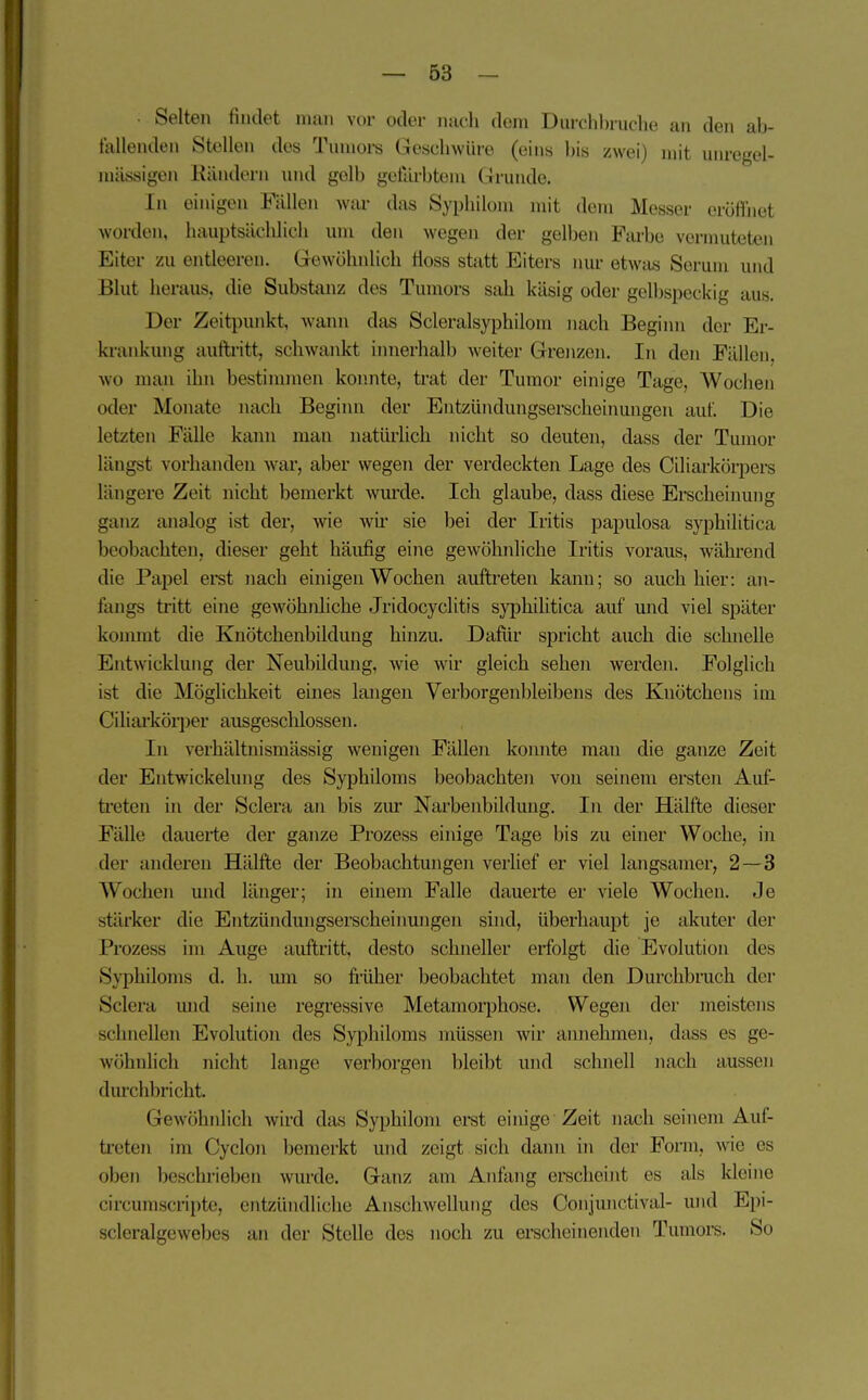 • Selten findet man vor oder ntich dem Diuclihruche au den ab- tkllenden Stollen des Tumoi-s Geschwüre (eins l)is zwei) mit imregel- mässigen Kändern und gelb getllrbtem Grunde. In einigen Fällen war das Syphilom mit dem Messer eröffnet worden, hauptsächlich um den wegen der gelben Farbe vermuteten Eiter zu entleeren. Gewöhnlich Hoss statt Eiters imr etwas Serum und Blut heraus, die Substanz des Tumors sah käsig oder gelbspeckig aus. Der Zeitpunkt, Avann das Scleralsyphilom nach Beginn der Er- krankung aufti'itt, schwankt innerhalb Aveiter Grenzen. In den Fällen, wo man ihn bestinmien konnte, trat der Tumor einige Tage, Wochen oder Monate nach Beginn der Eutzündungserscheinungen auf. Die letzten Fälle kann man natürlich nicht so deuten, dass der Tumor längst vorhanden war, aber wegen der verdeckten Lage des Ciliarkörpei-s längere Zeit nicht bemerkt Avmxle. Ich glaube, dass diese Erscheinung ganz analog ist der, wie wu' sie bei der Iritis papulosa syphilitica beobachten, dieser geht häufig eine gewöhnliche Iritis voraus, während die Papel erst nach einigen Wochen auftreten kann; so auch hier: an- fangs tritt eine geAVÖhnliche Jridocyclitis sj'philitica auf und viel später kommt die Knötchenbildung hinzu. Dafür spricht auch die schnelle Entwicklung der Neubildung, wie wir gleich sehen werden. Folglich ist die Möglichkeit eines langen Verborgenbleibens des Knötchens im Ciliarkörper ausgescldossen. In verhältnismässig wenigen Fälleii konnte man die ganze Zeit der Entwickelung des Syphiloms beobachten von seinem ersten Auf- treten in der Sclera an bis zm' Narbenbildung. In der Hälfte dieser Fälle dauerte der ganze Prozess einige Tage bis zu einer Woche, in der anderen Hälfte der Beobachtungen verlief er viel langsamer, 2—3 Wochen und länger; in einem Falle dauerte er viele Wochen. Je stärker die Entzündungserscheinungen sind, überhaupt je akuter der Prozess im Auge auftritt, desto schneller erfolgt die Evolution des Syphiloms d. Ii. mii so fi-üher beobachtet man den Durclibruch der Sclera und seine regressive Metamorphose. Wegen der meistens schnellen Evolution des Syphiloms müssen wir annehmen, dass es ge- Avöhnlich nicht lange verborgen bleibt und schnell iiach aussen durchbricht. Gewöhnlich wird das Syphilom erst einige Zeit nach seinem Auf- treten im Cyclon bemerkt und zeigt sich dann in der Form, wie es oben beschrieben wurde. Ganz am Anfang erscheint es als Ideine circumscripte, entzündliche Anschwellung des Conjunctival- und Epi- scleralgewebes an der Stelle des noch zu erscheinenden Tumoi-s. So