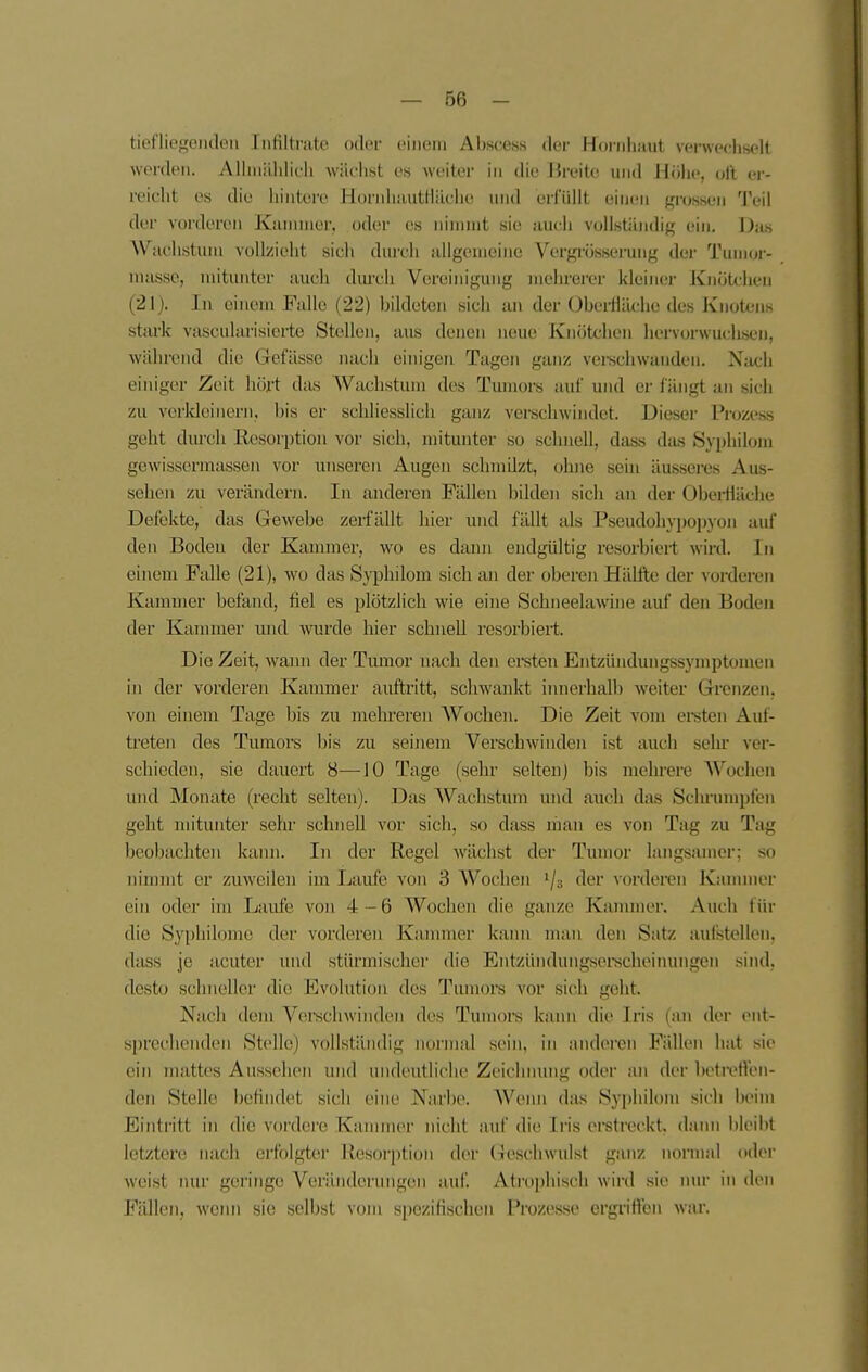 tiefliegeiiden Infilti'ate oder einem Abscess der Hoi-iihaut verwechselt worden. Allniiililicli wächst es weiter in die Breite und Höhe, oll er- reicht es die hintere HornliautHilclie und erlullt einen grossen Teil der vorderen Kanuiier, oder es nimmt sie auch vollständig ein. Ihm Wachstum vollzieht sich durch allgemeine Vergrösserung der Tumor- masse, mitunter auch dm'ch Vereinigung mehrerer kleiner Knötchen (21). In einem Falle (22) bildeten sich an der OberHächc des Knotens stark vascularisierte Stellen, aus denen neue Knötchen hervorwuchsen, während die Gefässe luich eim'geii Tagen ganz vei-schwaiiden. Nach einiger Zeit hört das AVachstum des Tumors auf und er fängt an sich zu verldeinern, bis er schliesslich ganz verschwindet. Dieser Prozess geht dm-ch Resorption vor sich, mitunter so schnell, dass da.s Syphilom gewissermassen vor unseren Augen schmilzt, ohne sein äusseres Aus- sehen zu verändern. In anderen Fällen bilden sich an der Obei-Häche Defekte, das Gewebe zerfällt hier und fällt als Pseudohypopyon auf den Boden der Kanuner, wo es dann endgültig resorbiert wird. In einem Falle (21), wo das Syphilom sich an der oberen Hälfte der vorderen Kammer befand, fiel es plötzlich wie eine Schneelawine auf den Boden der Kannner und -wurde hier schnell resorbiert. Die Zeit, wami der Tmnor nach den ei-sten Entzündungssyniptunicn in der vorderen Kammer auftritt, schwankt innerhalb weiter Grenzen, von einem Tage bis zu mehreren AVochen. Die Zeit vom ereten Auf- treten des Tumors bis zu seinem Verschwinden ist auch sein* ver- schieden, sie dauert 8—10 Tage (sehr selten) bis mehrere AVochen und Monate (recht selten). Das AVachstum luid auch das Schrum])t(L'n geht nn'tunter sehr schnell vor sich, so dass man es von Tag zu Tag beobachten kann. In der Regel wächst der Tumor langsamer; so nimmt er zuweilen im Laufe von 3 AVochen 1/3 der vorderen Kannner ein oder im Laufe von 4-6 AVochen die ganze Kammer. Auch für die Syphilonie der vorderen Kammer kann man den S;itz aui'stellen, dass je acuter und stiu'mischer die Entzündungsei-scheinungen sind, desto schneller die Evolution des Tumors vor sich geht. Nach dem Vei'schwindeii des Tumors kann die Iris (;m der ent- sprechenden Stelle) vollständig normal sein, in anderen Fällen hat sie ein mattes Aussehen und undeutliche Zeichnung oder an der betivtt'en- den Stelle befindet sich eine Narbe. AVemi das Syphilom sicli l)eim Eintritt in die vordere Kammer nicht auf die Iris erstreckt, dann bleibt letztere nach erfolgte^' Res()r|)ti(jn der (leschwulst ganz normal odei- weist nur geringe Veränderungen auf Atrophisch wird sie mu- in den Fällen, wenn sie selbst vom spezifischen Prozesse ergritten war.