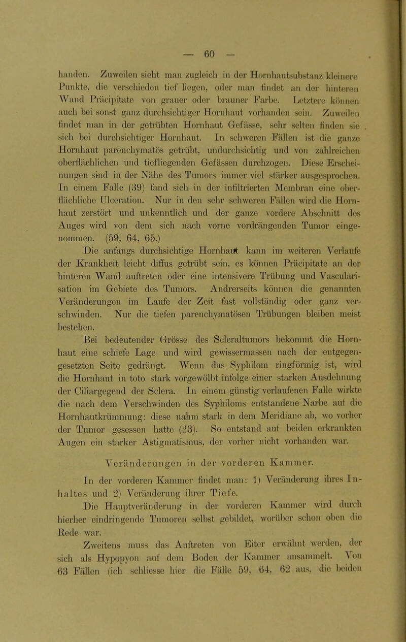 hanclen. Zuweilen sieht man zugleich in der Hornluiutsubstanz kleinere Punkte, die verechiedon tief liegen, oder nuin findet an der hintere« AVand Prilcii)itatc \ou grauer oder brauner Farbe. IjCitztere können auch bei sonst ganz durchsichtiger Hoi'nhaut vorhanden sein. Zuweilen findet man in der getrübten Hornhaut Gefässe, sehr selten finden sie sich bei durchsichtigei- Hornhaut. In schweren Fällen ist die ganze Hornhaut parenchymatös getrübt, undurchsichtig und von zahlreichen obei-flächlichcii und tiefliegenden Gefässeu durchzogen. Diese Erschei- nungen sbiid in der Nähe des Tumors immer viel stärker ausgesprochen. In einem Falle (39) fand sich in der infiltrierten Membran eine olier- flächlichc lllceration. Nur in den sehr schweren Fällen wird die Horn- haut zerstört und unkenntlich und der ganze vordere Abschnitt des Auges wird von dem sich mich vorne vordrängenden Tumor einge- nommen. (59, 64, 65.) Die anfangs durchsichtige Hornhaut kann im weiteren Verlaufe der Krankheit leicht diffus getrübt sein, es köimen Präcipitate an der hinteren Wand auftreten oder eine intensivere Trübung und Vasculari- sation im Gebiete des Tumors. Andrerseits kömicn die genannten Veränderungen im Laufe der Zeit fast vollständig oder ganz ver- schwinden. Nur die tiefen parenchymatösen Trübungen bleiben meist bestehen. Bei bedeutender Grösse des Scleraltumoi-s bekommt die Horn- haut eine schiefe Lage und wird gewissermassen nach der entgegen- gesetzten Seite gedrängt. Wenn das Syphilom ringförmig ist, wird die Hornhaut ui toto stark vorgewöll)t infolge einer starken Ausdehimng der Ciliargegend der Sclera. In einem günstig verlaufcTien Falle wirkte die nach dem Verschwinden des Sj^ohiloms entstandene Narbe auf die Hornhautkrünnnung: diese nahm stark in dem Meridiane ab, wo vorher der Tumor gesessen hatte (23). So entstand auf beiden erkrankten Augen ein starker Astigmatisnnis, der vorher nicht vorhanden war. Veränderungen in der vorderen Kammer. In der vorderen Kannner findet man: 1) Veriindeiimg ihres In- haltes und 2) Veränderung ihrer Tiefe. Die Hauptveräiidorung in der vorderen Kammer wird durch hierher eindringende Tumoren selbst gebildet, worüber schon oben die Rede war. Zweitens nuiss das Auftreten von Eiter erwähnt werden, der sich als Hypopyon auf dem Boden der Kammer ansammelt. Von 63 Fällen (ich schliesse hier die Fälle 59, 64. 62 aus. die beiden
