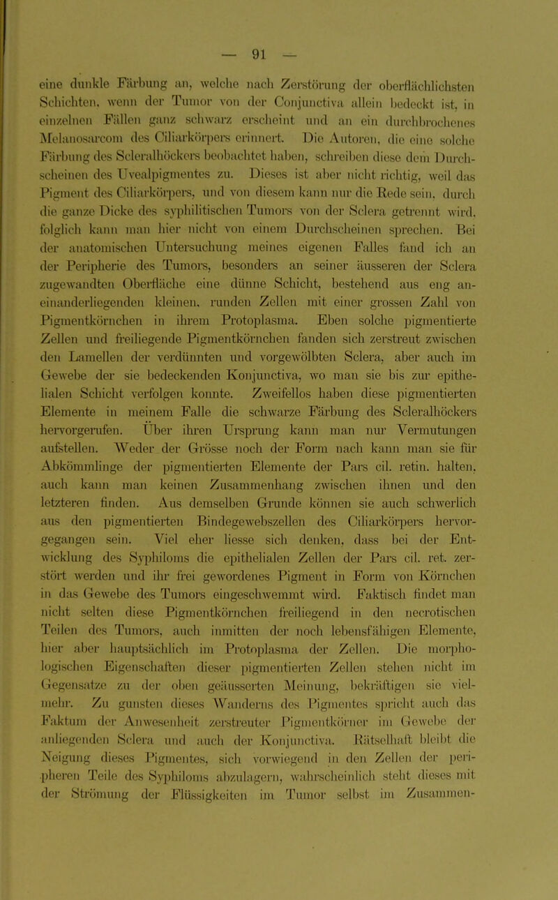 eine dunkle Fäi-bung an, welche nach Zerstörung der oberflächlichsten Schichten, wenn der Tumor von der Conjunctiva allein bedeckt ist, in oin/elnen Füllen ganz schwarz erscheint und an ein durchl)rochenes ^[chuiosarcom des Ciliarkörpere criiniert. Die Autoren, die eine solche Färbung des Sderalhöckcrs beobachtet haben, schreiben diese dein Durch- scheinen des Uvealpignientes zu. Dieses ist aber nicht richtig, weil das Pigment des Ciliarkörpere, und von diesem kann nur die Eede sein, durch die ganze Dicke des syphilitischen Tumore von der Sclera getrennt wird, folglich kann man hier nicht von einem Durchscheinen sprechen. Bei der anatomischen Untersuchung meines eigenen Falles fand ich au der Peripherie des Tumore, besonders an seiner äusseren der Sclera zugewandteix Obei-fläche eine dünne Schicht, bestehend aus eng an- einanderliegenden kleinen, runden Zellen mit einer grossen Zahl von Pigmentkönichen in ihrem Protoplasma. Eben solche pigmentierte Zellen und freiliegende Pigmentkörncheu fanden sich zerstreut zwischen den Lamellen der verdünnten und vorgewölbten Sclera, aber auch im Gewebe der sie bedeckenden Konjunctiva, wo man sie bis zur epithe- lialen Schicht verfolgen konnte. Zweifellos haben diese pigmentierten Elemente in meinem Falle die schwarze Färbung des Scleralhöckers heiTorgenifen. Uber ihren Ursprung kann man nur Vermutungen aufetellen. Weder der Grösse noch der Form nach kann man sie für Abkömmlinge der pigmentierten Elemente der Pars eil. retin. halten, auch kann man keinen Zusammenhang zwischen ihnen imd den letzteren finden. Aus demselben Grunde köinien sie auch schwerUch aus den pigmentierten Bindegewebszellen des Ciliarkörpers hervor- gegangen sein. Viel eher liesse sich denken, dass bei der Ent- wicklung des Syphiloms die epithelialen Zellen der Pars eil. ret. zer- stört Averden und ihr frei gewordenes Pigment in Form von Körnchen in das Gewebe des Tumors eingeschweramt wird. Faktisch findet man nicht selten diese Pigmentkörnchen freihegend in den necrotischen Teilen des Tumors, auch inmitten der noch lebensfähigen Elemente, hier aber liaui)tsächlich im Protoplasma der Zollen. Die morpho- logischen Eigenschaften dieser pigmentierten Zellen stehen nicht im Gegensatze zu der oben getlusserten Meiniuig, bekräftigen sie viel- mehr. Zu gunsten dieses Wanderns des Pigmentes spricht auch das Faktum der Anwesenheit zerstreuter Pigmentkörner im Gewebe der anliegenden Sclera und auch der Konjunctiva. Kätselhail bleibt die Neigung dieses Pigmentes, sich vorwiegend in den Zellen der peri- pheren Teile des Syphiloms abzulagern, wahrscheinlich steht dieses mit der Strömung der Flüssigkeiten im Tumor selbst im Zusammen-