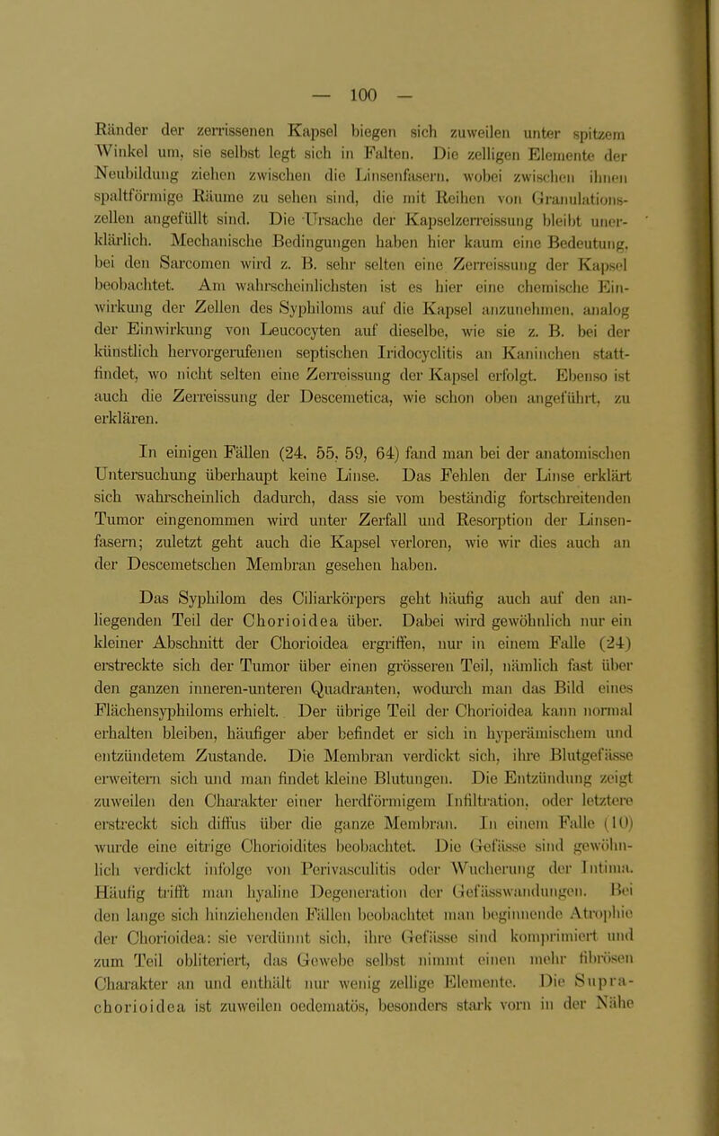 Ränder der zerrissenen Kapsel biegen sich zuweilen unter spitzem Winkel um, sie selbst legt sich in Falten. Die zelligen Elemente der Neubildung ziehen zwischen die Linsenfasern, wobei zwischen ihnen spaltförmigo Räume zu sehen sind, die mit Reihen von Graimlations- zellen angefüllt sind. Die Ursache der Kapselzerreissung bleibt uiior- kläi-lich. Mechanische Bedingungen haben hier kaum eine Bedeutung, bei den Sarcomen wird z. B. sehr selten eine Zerrcissung der Kapsel beobachtet. Am wahrecheinlichsten ist es hier eine chemische Ein- wirkung der Zellen des Syphiloms auf die Kapsel anzunehmen, analog der Einwirkung von Leucocyten auf dieselbe, wie sie z. B. bei der künstlich hervorgerufenen septischen Iridocyclitis an Kaninchen statt- findet, wo nicht selten eine Zerreissung der Kapsel erfolgt. Ebenso ist auch die Zerreissung der Descemetica, wie schon oben angeführt, zu ei'klären. In einigen Fällen (24, 55, 59, 64) fand man bei der anatomischen Untersuchung überhaupt keine Linse. Das Fehlen der Linse erklärt sich ■wahi'scheinlich dadurch, dass sie vom beständig fortschreitenden Tumor eingenommen wird unter Zerfall und Resorption der Linsen- fasern; zuletzt geht auch die Kapsel verloren, wie wir dies auch an der Descemetschen Membran gesehen haben. Das Syphilom des Ciliarkörpers geht häufig auch aul den an- liegenden Teil der Chorioidea über. Dabei wird gewöhnlich nur ein kleiner Abschnitt der Chorioidea ergriffen, nur in einem Falle (24) erstreckte sich der Tumor über einen grösseren Teil, nämlich fast über den ganzen inneren-unteren Quadranten, wodm-ch man das Bild eines Flächensyphiloms erhielt. Der übrige Teil der Chorioidea kann normal erhalten bleiben, häufiger aber befindet er sich in hyperämischem und entzündetem Zustande. Die Membran verdickt sich, ihre Blutgefässe enveitem sich und man findet kleine Blutungen. Die Entzündung zeigt zuweilen den Charakter einer herdförmigem Infiltration, odei- letztere ersti'eckt sich diffus über die ganze Membran. In einem Falle (10) wurde eine eitrige Chorioidites beobachtet. Die (refä-sse sind gewöhn- lich verdickt infolge von Perivasculitis oder Wucherung der Intima. Häufig trifft nuin hyaline Degeneration der Gefässwandungen. Bei den lange sich hinziehenden Fällen beobachtet man beginnende Atrophie der Chorioidea: sie verdünnt sich, ihre Gefä-sse sind komjirimiert und zum Teil obliteriert, djus Gewebe selbst nimmt einen mehr filmisen Charakter an und enthält nur wenig zellige Elemente. Die Snpra- chorioidea ist zuweilen ocdematös, besonders stark vorn in der Nähe