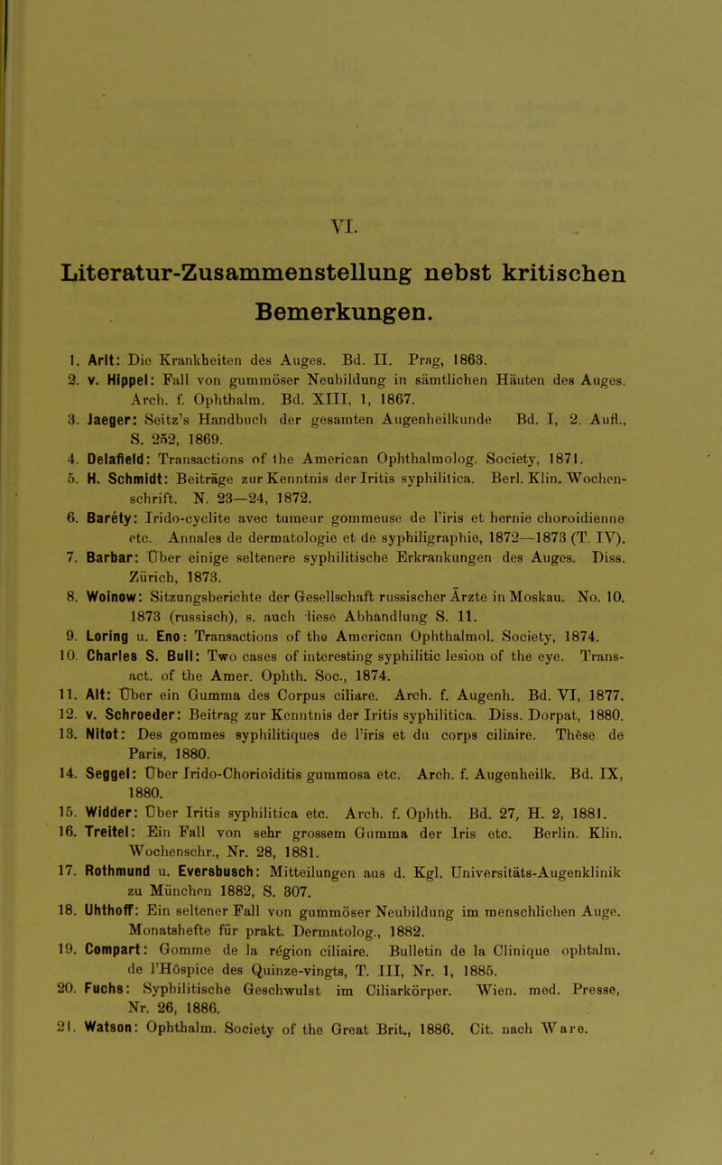 Literatur-Zusammenstellung nebst kritischen Bemerkungen. I. Arlt: Die Krankheiten des Auges. Bd. II. Prng, 1863. 9. V. Hippel: Fall von gummöser Neubildung in sämtlichen Häuten des Auges. Arch. f. Ophthalm. Bd. XIII, 1, 1867. 3. Jaeger: Seitz's Handbuch der gesamten Augenheilkunde Bd. I, 2. Aufl., S. 252, 1869. 4. Oelafield: Transactions of Ihe American Ophthalmolog. Society, 1871. 5. H. Schmidt: Beiträge zur Kenntnis der Iritis syphilitica. Berl. KHn. Wochen- schrift. N. 23—24, 1872. 6. Barety: Irido-cyclite avec turaeur gommeuse de l'iris et hernie choroidienne etc. Annales de dermatologie et de syphiligraphio, 1872—^1873 (T. IV). 7. Barbar: Über einige seltenere syphilitische Erkrankungen des Auges. Diss. Zürich, 1873. 8. Woinow: Sitzungsberichte der Gesellschaft russischer Arzte in Moskau. No. 10. 1873 (russisch), s. auch liese Abhandlung S. 11. 9. Loring u. Eno: Transactions of tho American Ophthalmol. Society, 1874. 10. Cliarles S. Bull: Two cases of interesting syphilitic lesion of the eye. Trans- act. of the Amer. Ophth. Soc, 1874. 11. Alt: Über ein Gumma des Corpus ciliare. Arch. f. Augenh. Bd. VI, 1877. 12. V. Schroeder: Beitrag zur Kenntnis der Iritis syphilitica. Diss. Dorpat, 1880. 13. NItot: Des gommes syphilitiques de l'iris et du Corps ciliaire. Thöse de Paris, 1880. 14. Seggel: Über Irido-Chorioiditis gummosa etc. Arch. f. Augenheilk. Bd. IX, 1880. 15. Widder: Über Iritis syphilitica etc. Arch. f. Ophth. Bd. 27, H. 2, 1881. 16. Treitel: Ein Fall von sehr grossem Gumma der Iris etc. Berlin. Klin. Wochenschr., Nr. 28, 1881. 17. Rothmund u. Eversbusch: Mitteilungen aus d. Kgl. Universitäts-Augenklinik zu München 1882, S. 307. 18. Uhthoff: Ein seltener Fall von gummöser Neubildung im menschlichen Auge. Monatshefte für prakt. Dermatolog., 1882. 19. Compart: Gomme de la rögion ciliaire. Bulletin de la Clinique ophtalm. de l'HOspice des Quinze-vingts, T. III, Nr. 1, 1885. 20. Fuchs: Syphilitische Geschwulst im Ciliarkörper. Wien. med. Presse, Nr. 26, 1886. 21. Watson: Ophthalm. Society of the Great Brit., 1886. Git. nach Ware.