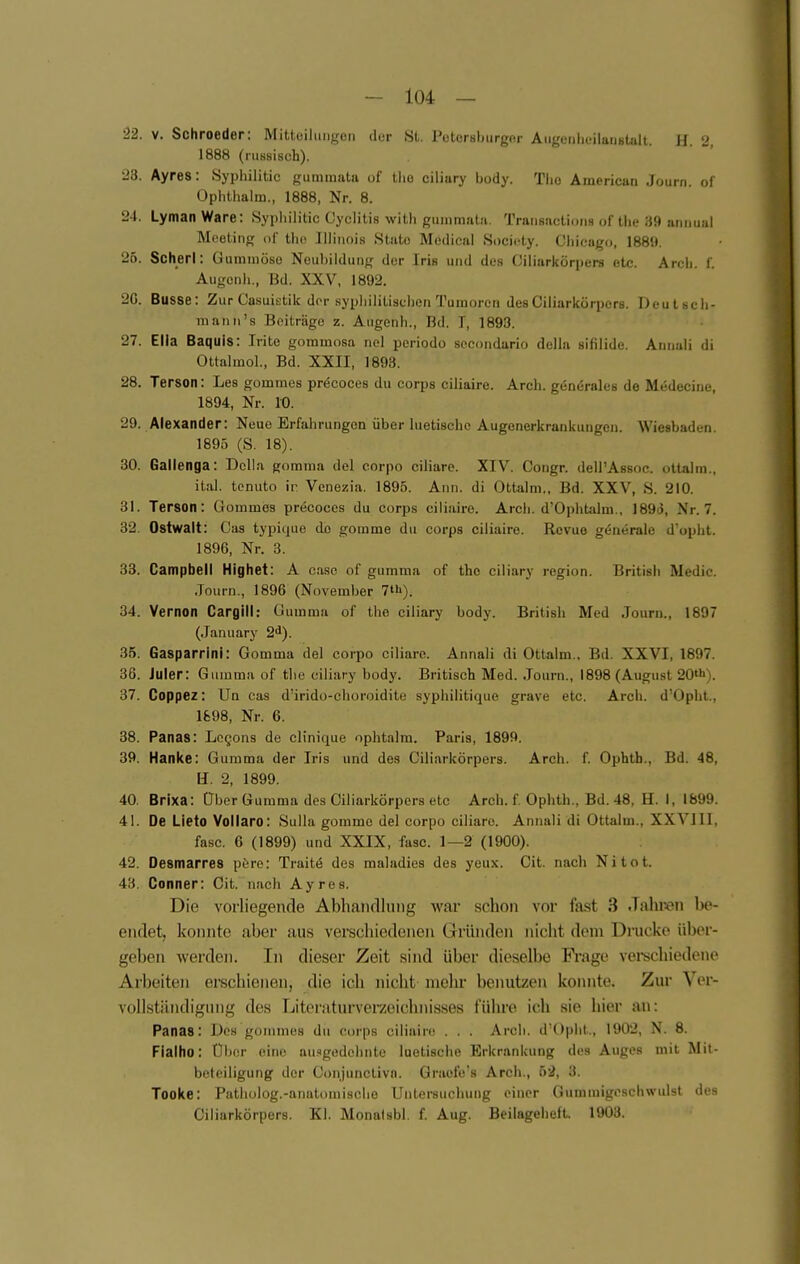 •22. V. Schroeder: Mitteilungen der St. Petorsburgor Aiigenheilaiistait. H 2 1888 (russisch). 23. Ayres: Syphilitic gummata of llie ciliary ixxiy. Tlio American Journ. ol Ophthalm., 1888, Nr. 8. 24. Lyman Ware: Syphilitic Cyclitis witli gummata. Transactiuns of tlie 39 annual Äloeting ol' tlic Illinois State Medical Socifty. Cliicago. 1889. 25. Scherl: Gummöse Neubildung der Irie und des Giliarkörpers etc. Arch. f. Augenh., Bd. XXV. 1892. 20. Busse: Zur Casuistik dor syphilitischen Tumoren des Giliarkörpers. Deutsch- mann's Beiträge z. Augenh., Rd. I, 1893. 27. Ella Baquis: Irite gommosa nel periodo secondario della sifilide. Annali di Ottalmol., Bd. XXII, 1893. 28. Terson: Lea gommes precoces du corps ciliaire. Arch. generales de Medecine, 1894, Nr. 10. 29. Alexander: Neue Erfahrungen über luetische Augenerkrankungen. Wiesbaden, 1895 (S. 18). 30. Gallenga: Deila gomma del corpo ciliare. XIV. Gongr. deirAssoc. ottalm., ital. tonuto ir Venezia. 1895. Ann. di Ottalm., Bd. XXV, S. 210. 31. Terson: Gommes precoces du corps ciliaire. Arch. d'Ophtalm., 189d, Nr. 7. 32. Ostwalt: Gas typique de gorame du corps ciliaire. Revuo generale d'opht. 1896, Nr. 3. 33. Campbell Highet: A casc of gumma of thc ciliary region. British Medic. Journ., 1896 (November 7»). 34. Vernon Cargill: Gumma of the ciliary body. British Med Journ., 1897 (January 2^). 35. Gasparrlnl: Gomma del corpo ciliare. Annali di Ottalm., Bd. XXVI, 1897. 36. Juler: Gumma of tlie ciliary body. Britisch Med. Journ., 1898 (August 20»»»). 37. Coppez: Un cas d'irido-choroidile syphilitique grave etc. Arch. d'Opht., 1698, Nr. 6. 38. Panas: Logons de clinique ophtalm. Paris, 1899. 39. Hanke: Gumma der Iris und des Giliarkörpers. Arch. f Opbth., Bd. 48, \i. 2, 1899. 40. Brlxa: Über Gumma des Giliarkörpers etc Arch. f. Ophth., Bd. 48, H. I, 1899. 41. De LIeto Vollaro: Sulla gomme del corpo ciliare. Annali di Ottalm., XXVIII, fasc. 6 (1899) und XXIX, fasc. 1—2 (1900). 42. Desmarres pöre: Traitö des maladies des yeux. Git. nach Nitot. 43. Conner: Git. nach Ayres. Die vorliegende Abhandlung war schon vor fast 3 .Tallinn be- endet, konnte aber aus verschiedenen Gründen nicht dem Drucke über- geben werden. In dieser Zeit sind über dieselbe Fi-age verechiedene Arbeiten erschienen, die ich nicht mehr benutzen konnte. Zur Ver- vollstiindiguiig des Literaturverzeichnisses führe ich sie hier an: Panas: Des gommes du corps ciliaire . . . Arch. d'Opht., 1902, N. 8. Fiaiho: Über eine ausgedehnte luetische Erkrankung des Auges mit Mit- betciligung der Gonjunetivn. Graofe's Arch., ö2, 3. Tooke: Patholog.-anatomische Untersuchung einer Gummigoschwulst des Giliarkörpers. Kl. Monatsbl. f. Aug. BeilagehefL 1903.