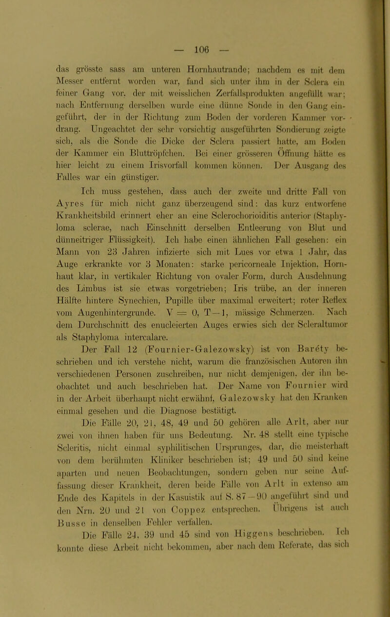 das grösste sass am untei'en Horiihauti'ande; nachdem es mit dem Messer entfernt worden war, fand sich unter ihm in der Sclera ein feiner Gang vor. der mit weisslichen ZerfiiiIsproduiiten angefüllt wai; nach Entfernung dorselhen wurde eine dünne Sonde in den Gang ein- geführt, der in der Kichtung zum Boden der vordei-en Kannner vor- drang. Ungeachtet der sehr vorsiclitig ausgeführten Sondierung zeigte sich, als die Sonde die Dicke der Sclera passiert hatte, am Boden der Kammer ein Blutti-öpfclien. Bei einer grösseren Ofihung hätte es hier leicht zu einem Irisvoifall kommen können. Der Ausgang des Falles war ein günstiger. Ich muss gestehen, dass auch der zweite und dritte Fall von Ayres für mich nicht ganz überzeugend sind: das kurz entworfejie Krankheitsbild erinnert eher an eine Sclerochorioiditis anterior (Staphy- loma sclerae, nach Einschnitt derselben Entleerung von Blut und dünneitriger Flüssigkeit). Ich habe einen ähnlichen Fall gesehen: ein Mann von 28 Jahren infizierte sich mit Lues vor etwa 1 Jahr, das Auge erkrankte vor 3 Monaten: starke pericorneale Injektion. Horn- haut klar, in vertikaler Richtung von ovaler Form, durch Ausdehnung des Limbus ist sie etwas vorgeti'ieben; Iris trübe, an der inneren Hälfte hintere Synechien, Pupille über maximal erweitert; roter Reliex vom Augenhintergrunde. V= 0, T—1, mässige Schmerzen. Nach dem Durchschnitt des enucleierten Auges erwies sich der Scleraltumor als Staphyloma intercalare. Der Fall 12 (Fournier-Galezowsky) ist von Barety be- schrieben und ich verstehe iiicht, warum die französischen Autoren ihn verschiedenen Pereonen zuschreiben, nur nicht demjenigen, der ihn be- obachtet und auch beschrieben hat. Der Name von Fournier wird in der Arbeit überhaupt nicht erwähnf, Galezowsky hat den Kranken eiimial gesehen und die Diagnose bestätigt. Die Fälle 20, 21, 48, 49 und 50 gehören alle Arlt, aber nur zwei von ihnen haben für uns Bedeutung. Nr. 48 stellt eine typische Scleritis, nicht einmal syphilitischen Ursprunges, dar, die meisterhaft von dem berühmten Kliniker beschriehen ist; 49 und 50 sind keine aparten und neuen Beobachtungen, sondern geben nur seine Auf- fassung dieser Krankheit, deren beide Fälle von Arlt in e.xtenso am Ende des Kapitels in der Kasuistik auf S. 87-90 angeführt sind und den Nrn. 20 und 2! von Coppez entsprechen. Üln-igens ist auch Busse in denselben Fehler verfallen. Die Fälle 2-J, 39 und 45 sind von Higgens beschrieben. Ich konnte diese Arbeit nicht bekommen, aber nach dorn Kefei-ato. das sich