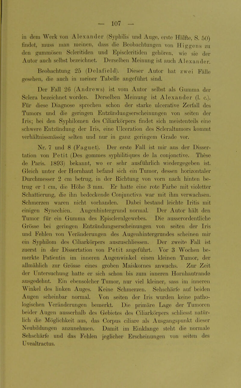 hl dein AVerk von Alexander (Syphilis und Auge, ei-ste Hälfte, S. 50) tindet, niuss man meinen, dass die Beohachtungen von Higgons zu den gummösen Scleritiden und Episcleritiden gehören, wie sie der Autor auch selbst bezeichnet. Derselben Meinung ist auch Alexander. Beobachtung 25 (Delafield). Dieser Autor hat zwei Fälle gesehen, die auch in meiner Tabelle angeführt sind. Der Fall 26 (Andrews) ist vom Autor selbst als Gumma der Sclera bezeichnet worden. Derselben Meinung ist Alexander (1. c). Für diese Diagnose sprechen schon der starke ulcerative Zerfall des Tumore und die geringen Entzündungserscheinungen von seiten der Iris; bei den Syphilomen des Ciliarkörijers findet sich meistenteils eine schwere Entzündung der Iris, eine Ulceration des Scleraltumors kommt verhältnissmässig selten und nur in ganz geringem Grade vor. Nr. 7 und 8 (Faguet). Der erste Fall ist mir aus der Disser- tation von Petit (Des gommes syphilitiques de la conjonctive. These de Paris. 1893) bekannt, wo er sehr ausführlich wiedergegeben ist. Gleich unter der Hornhaut befand sich ein Tumor, dessen horizontaler Durchmesser 2 cm betrug, in der Richtung von vorn nach hinten be- trug er 1 cm, die Höhe 3 mm. Er hatte eine rote Farbe mit violetter Schattierung, die ihn bedeckende Conjunctiva war mit ihm verwachsen. Schmerzen waren nicht vorhanden. Dabei bestand leichte Iritis mit einigen Syi\echien. Augenhintergrund normal. Der Autor hält den Tumor für ein Gumma des Episcleralgewebes. Die ausserordentliche Grösse bei geringen Entzündungserscheinungen von seiten der Iris und Fehlen von Veränderungen des Augenhintergrundes scheinen mir ein Syphilom des Ciliarkörpers auszuschliessen. Der zweite Fall ist zuerst in der Dissertation von Petit angeführt. Vor 3 Wochen be- merkte Patientin im inneren Augenwinkel einen kleinen Tumor, der allmählich zur Grösse eines groben Maiskornes anwuchs. Zur Zeit der Untersuchung hatte er sich schon bis zum inneren Hornhautrando ausgedehnt. Ein ebensolcher Tumor, nur viel kleiner, sass im inneren AVinkel des linken Auges. Keine Schmerzen. Sehschärfe auf beiden Augen scheinbar normal. Von seiten der Iris wurden keine patho- logischen Veränderungen bemerkt. Die primäre Lage der Tumoren beider Augen ausserhalb des Gebietes des Ciliarkörpers schliesst natür- lich die Möglichkeit aus, das Corpus ciliare als Ausgangspunkt dieser Neubildungen anzunehmen. Damit im Einklänge steht die normale Sehschärfe und das Fehlen jegUcher Erscheinungen von seiten des Uvealtractus.