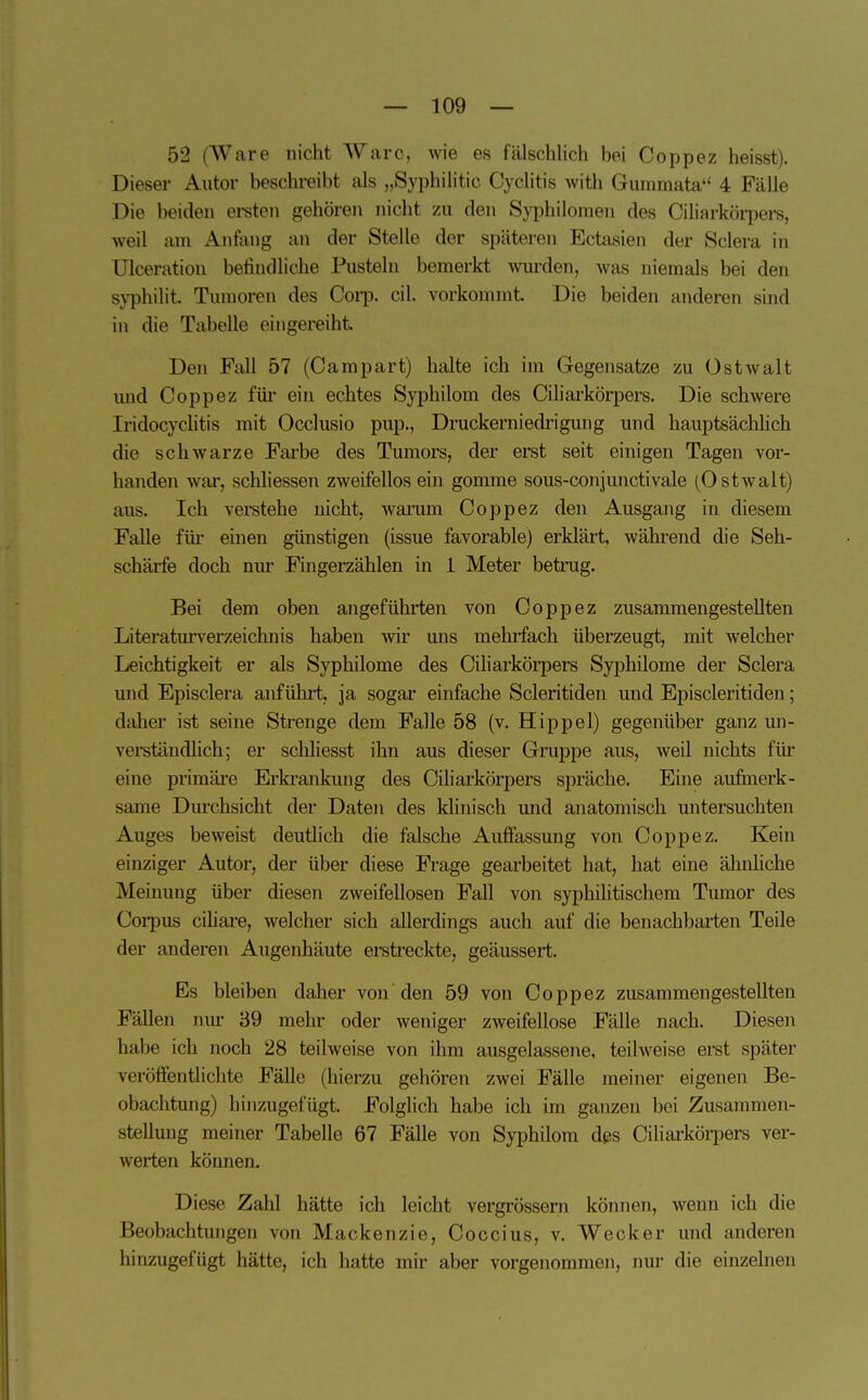 52 (Ware nicht Ware, wie es fälschlich bei Coppez heisst). Dieser Autor beschreibt als „Syphilitic Cyclitis Avith Gummata 4 Fälle Die beiden ei-sten gehören nicht zu den Syiihilonien des Ciliarköipere, weil am Anfang an der Stelle der späteren Ectasien der Sclera in Ulceration befindliche Pusteln bemerkt wurden, was niemals bei den S}^hilit. Tumoren des Coip. eil. vorkommt Die beiden anderen sind in die Tabelle eingereiht Den Fall 57 (Campart) halte ich im Gegensatze zu üstwalt imd Coppez für ein echtes Syphilom des Ciliarkörpers. Die schwere Iridocychtis mit Oeelusio pup., Druckerniedrigung und hauptsächheh die schwarze Fai'be des Tumors, der erst seit einigen Tagen vor- handen war, schliessen zweifellos em gomme sous-eonjunctivale (Ostwalt) aus. Ich veretehe nicht, wanim Coppez den Ausgang in diesem Falle füi- einen günstigen (issue favorable) erklärt, wähi-end die Seh- schärfe doch nur Fingerzählen in 1 Meter betinig. Bei dem oben angeführten von Coppez zusammengestellten Literaturverzeichnis haben wir uns mehrfach überzeugt, mit welcher Leichtigkeit er als Syphilome des Ciliarkörpers Syphilome der Sclera mid Episelera anführt, ja sogar einfache Seleritiden und Episcleritiden; daher ist seine Strenge dem Falle 58 (v. Hippel) gegenüber ganz mi- verständlieh; er sehliesst ihn aus dieser Gruppe aus, weil nichts fiü eine primäre Erki-ankung des Ciliai'körpers spräche. Eine aufinerk- same Durchsicht der Daten des klinisch und anatomisch untersuchten Auges beweist deutlieh die falsche Auffassung von Coppez. Kein einziger Autor, der über diese Frage gearbeitet hat, hat eine ähnliche Meinung über diesen zweifellosen Fall von syphilitischem Tumor des Corpus ciliare, welcher sich allerdings auch auf die benachbai'ten Teile der anderen Augenhäute erstreckte, geäussert. Es bleiben daher von den 59 von Coppez zusammengestellten Fällen nur 39 mehr oder weniger zweifellose Fälle nach. Diesen habe ich noch 28 teilweise von ihm ausgelassene, teilweise erst später veröffentliclite Fälle (hierzu gehören zwei Fälle meiner eigenen Be- obachtung) hinzugefügt Folglich habe ich im ganzen bei Zusammen- stellung meiner Tabelle 67 Fälle von Syphilom des Ciliarköi-pers ver- werten können. Diese Zahl hätte ich leicht vergrössern können, wenn ich die Beobachtimgen von Mackenzie, Coccius, v. Wecker und anderen hinzugefügt hätte, ich hatte mir aber vorgenommen, nur die einzelnen