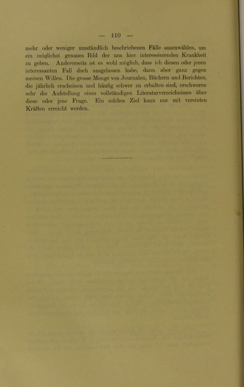 mehr oder weniger umständlicli beschriebenen Fälle auszuwählen, um ein möglichst genaues Bild der uns hier interessierenden Krankheit zu geben. Andererseits ist es wohl möglich, dass ich diesen oder jenen interessanten Fall doch ausgelassen habe, darni aber ganz gegen meinen Willen. Die grosse Menge von Journalen, Büchern und Berichten, die jährlich erscheinen und häufig schwer zu erhalten sind, erschweren sehr- die Aufstellung eines vollständigen Literaturverzeichnisses ül)er diese oder jene Frage. Ein solches Ziel kann nur mit vereinten Kräften erreicht werden.