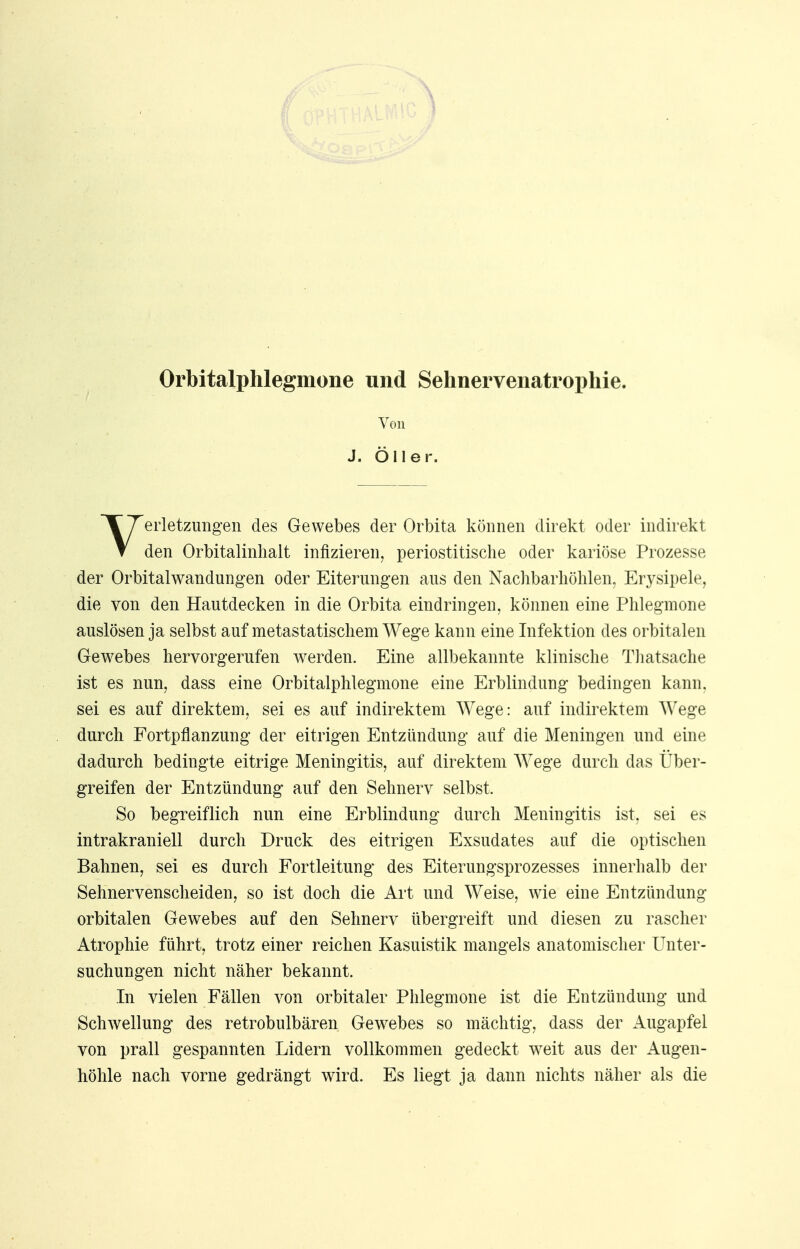 Orbitalphlegmone und Sehnervenatrophie. Von J. Oller. Verletzungen des Gewebes der Orbita können direkt oder indirekt den Orbitalinhalt infizieren, periostitische oder kariöse Prozesse der Orbital Wandungen oder Eiterungen aus den Nachbarhöhlen, Erysipele, die von den Hautdecken in die Orbita eindringen, können eine Phlegmone auslösen ja selbst auf metastatischem Wege kann eine Infektion des orbitalen Gewebes hervorgerufen werden. Eine allbekannte klinische Thatsache ist es nun, dass eine Orbitalphlegmone eine Erblindung bedingen kann, sei es auf direktem, sei es auf indirektem Wege: auf indirektem Wege durch Fortpflanzung der eitrigen Entzündung auf die Meningen und eine dadurch bedingte eitrige Meningitis, auf direktem Wege durch das Über- greifen der Entzündung auf den Sehnerv selbst. So begreiflich nun eine Erblindung durch Meningitis ist, sei es intrakraniell durch Druck des eitrigen Exsudates auf die optischen Bahnen, sei es durch Fortleitung des Eiterungsprozesses innerhalb der Sehnervenscheiden, so ist doch die Art und Weise, wie eine Entzündung orbitalen Gewebes auf den Sehnerv übergreift und diesen zu rascher Atrophie führt, trotz einer reichen Kasuistik mangels anatomischer Unter- suchungen nicht näher bekannt. In vielen Fällen von orbitaler Phlegmone ist die Entzündung und Schwellung des retrobulbären Gewebes so mächtig, dass der Augapfel von prall gespannten Lidern vollkommen gedeckt weit aus der Augen- höhle nach vorne gedrängt wird. Es liegt ja dann nichts näher als die