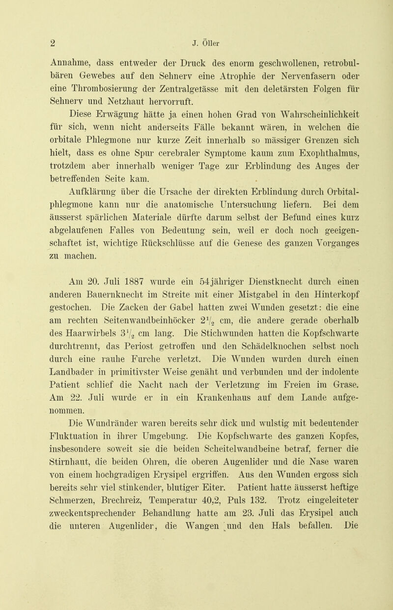 Annahme, dass entweder der Druck des enorm geschwollenen, retrobul- bären Gewebes auf den Sehnerv eine Atrophie der Nervenfasern oder eine Thrombosierung der Zentralgelässe mit den deletärsten Folgen für Sehnerv und Netzhaut hervorruft. Diese Erwägung hätte ja einen hohen Grad von Wahrscheinlichkeit für sich, wenn nicht anderseits Fälle bekannt wären, in welchen die orbitale Phlegmone nur kurze Zeit innerhalb so massiger Grenzen sich hielt, dass es ohne Spur cerebraler Symptome kaum zum Exophthalmus, trotzdem aber innerhalb weniger Tage zur Erblindung des Auges der betreffenden Seite kam. Aufklärung über die Ursache der direkten Erblindung durch Orbital- phlegmone kann nur die anatomische Untersuchung liefern. Bei dem äusserst spärlichen Materiale dürfte darum selbst der Befund eines kurz abgelaufenen Falles von Bedeutung sein, weil er doch noch geeigen- schaftet ist, wichtige Eückschlüsse auf die Genese des ganzen Vorganges zu machen. Am 20. Juli 1887 wurde ein 54jähriger Dienstknecht durch einen anderen Bauernknecht im Streite mit einer Mistgabel in den Hinterkopf gestochen. Die Zacken der Gabel hatten zwei Wunden gesetzt: die eine am rechten Seitenwandbeinhöcker 21l2 cm, die andere gerade oberhalb des Haarwirbels 3% cm lang. Die Stichwunden hatten die Kopfschwarte durchtrennt, das Periost getroffen und den Schädelknochen selbst noch durch eine rauhe Furche verletzt. Die Wunden wurden durch einen Landbader in primitivster Weise genäht und verbunden und der indolente Patient schlief die Nacht nach der Verletzung im Freien im Grase. Am 22. Juli wurde er in ein Krankenhaus auf dem Lande aufge- nommen. Die Wundränder waren bereits sehr dick und wulstig mit bedeutender Fluktuation in ihrer Umgebung. Die Kopfschwarte des ganzen Kopfes, insbesondere soweit sie die beiden Scheitelwandbeine betraf, ferner die Stirnhaut, die beiden Ohren, die oberen Augenlider und die Nase waren von einem hochgradigen Erysipel ergriffen. Aus den Wunden ergoss sich bereits sehr viel stinkender, blutiger Eiter. Patient hatte äusserst heftige Schmerzen, Brechreiz, Temperatur 40,2, Puls 132. Trotz eingeleiteter zweckentsprechender Behandlung hatte am 23. Juli das Erysipel auch die unteren Augenlider, die Wangen imö. den Hals befallen. Die