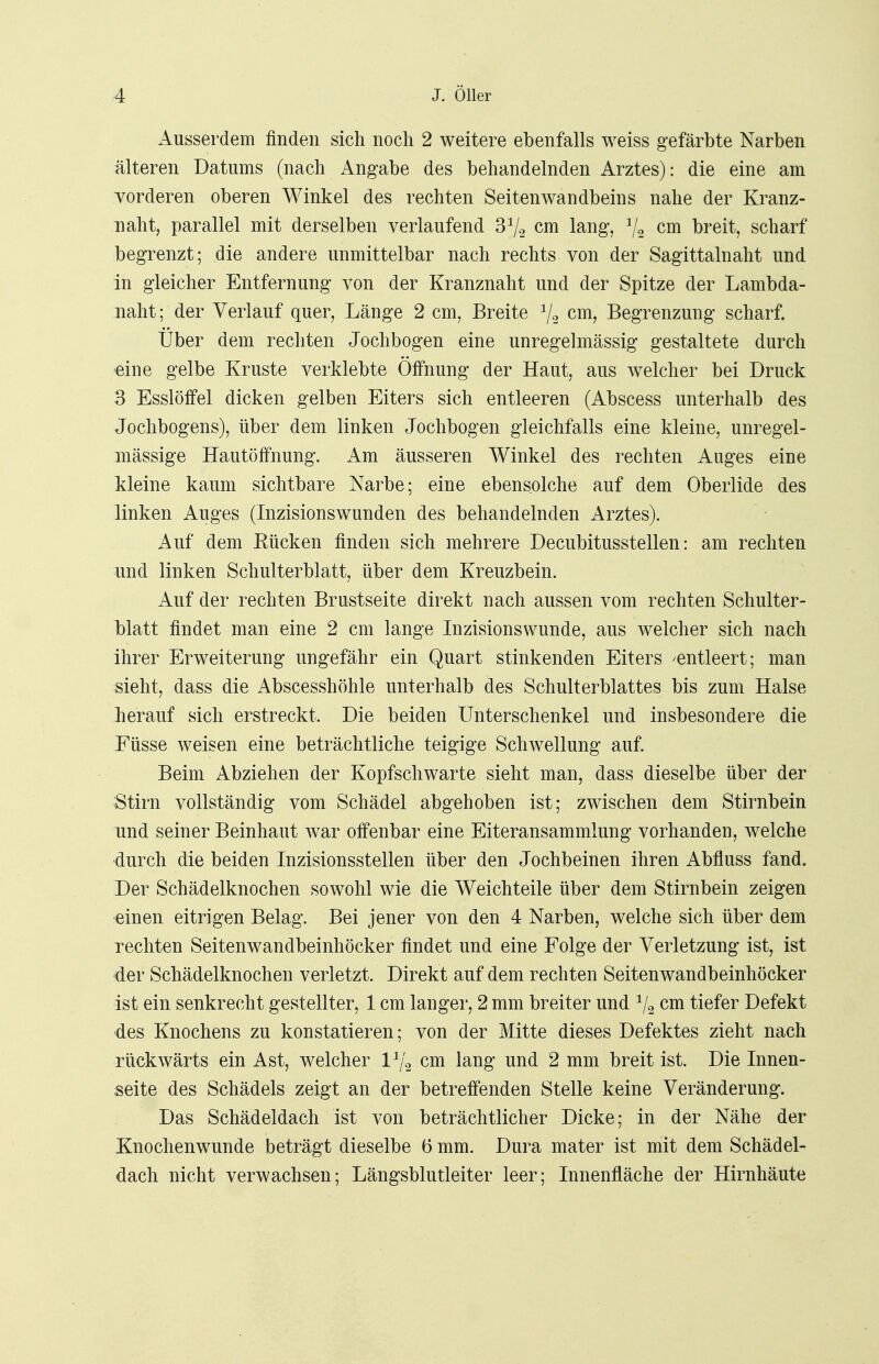 Ausserdem finden sich noch 2 weitere ebenfalls weiss gefärbte Narben älteren Datums (nach Angabe des behandelnden Arztes): die eine am vorderen oberen Winkel des rechten Seitenwandbeins nahe der Kranz- naht, parallel mit derselben verlaufend 3*/2 cm lang, */a cm breit, scharf begrenzt; die andere unmittelbar nach rechts von der Sagittalnaht und in gleicher Entfernung von der Kranznaht und der Spitze der Lambda- naht; der Verlauf quer, Länge 2 cm, Breite 1/2 cm, Begrenzung scharf. Über dem rechten Jochbogen eine unregelmässig gestaltete durch eine gelbe Kruste verklebte Öffnung der Haut, aus welcher bei Druck 3 Esslöffel dicken gelben Eiters sich entleeren (Abscess unterhalb des Jochbogens), über dem linken Jochbogen gleichfalls eine kleine, unregel- mässige Hautöffnung. Am äusseren Winkel des rechten Auges eine kleine kaum sichtbare Narbe; eine ebensolche auf dem Oberlide des linken Auges (Inzisionswunden des behandelnden Arztes). Auf dem Rücken finden sich mehrere Decubitusstellen: am rechten und linken Schulterblatt, über dem Kreuzbein. Auf der rechten Brustseite direkt nach aussen vom rechten Schulter- blatt findet man eine 2 cm lange Inzisionswunde, aus welcher sich nach ihrer Erweiterung ungefähr ein Quart stinkenden Eiters 'entleert; man sieht, dass die Abscesshöhle unterhalb des Schulterblattes bis zum Halse herauf sich erstreckt. Die beiden Unterschenkel und insbesondere die Füsse weisen eine beträchtliche teigige Schwellung auf. Beim Abziehen der Kopfschwarte sieht man, dass dieselbe über der Stirn vollständig vom Schädel abgehoben ist; zwischen dem Stirnbein und seiner Beinhaut war offenbar eine Eiteransammlung vorhanden, welche durch die beiden Inzisionsstellen über den Jochbeinen ihren Abfluss fand. Der Schädelknochen sowohl wie die Weichteile über dem Stirnbein zeigen einen eitrigen Belag. Bei jener von den 4 Narben, welche sich über dem rechten Seitenwandbeinhöcker findet und eine Folge der Verletzung ist, ist der Schädelknochen verletzt. Direkt auf dem rechten Seitenwandbeinhöcker ist ein senkrecht gestellter, 1 cm langer, 2 mm breiter und 1/2 cm tiefer Defekt des Knochens zu konstatieren; von der Mitte dieses Defektes zieht nach rückwärts ein Ast, welcher l1^ cm lang und 2 mm breit ist. Die Innen- seite des Schädels zeigt an der betreffenden Stelle keine Veränderung. Das Schädeldach ist von beträchtlicher Dicke; in der Nähe der Knochenwunde beträgt dieselbe 6 mm. Dura mater ist mit dem Schädel- dach nicht verwachsen; Längsblutleiter leer; Innenfläche der Hirnhäute