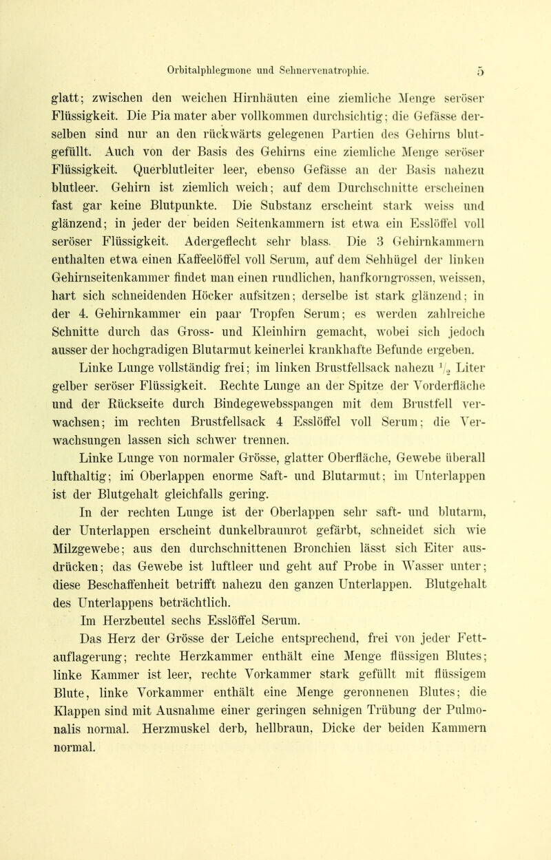 glatt; zwischen den weichen Hirnhäuten eine ziemliche Menge seröser Flüssigkeit. Die Pia mater aber vollkommen durchsichtig; die Gefässe der- selben sind nur an den rückwärts gelegenen Partien des Gehirns blut- gefüllt. Auch von der Basis des Gehirns eine ziemliche Menge seröser Flüssigkeit. Querblutleiter leer, ebenso Gefässe an der Basis nahezu blutleer. Gehirn ist ziemlich weich; auf dem Durchschnitte erscheinen fast gar keine Blutpunkte. Die Substanz erscheint stark weiss und glänzend; in jeder der beiden Seitenkammern ist etwa ein Esslöffel voll seröser Flüssigkeit. Adergeflecht sehr blass. Die 3 Gehirnkammern enthalten etwa einen Kaffeelöffel voll Serum, auf dem Sehhügel der linken Gehirnseitenkammer findet man einen rundlichen, hanfkorngrossen, weissen, hart sich schneidenden Höcker aufsitzen; derselbe ist stark glänzend: in der 4. Gehirnkammer ein paar Tropfen Serum; es werden zahlreiche Schnitte durch das Gross- und Kleinhirn gemacht, wobei sich jedoch ausser der hochgradigen Blutarmut keinerlei krankhafte Befunde ergeben. Linke Lunge vollständig frei; im linken Brustfellsack nahezu 1 Liter gelber seröser Flüssigkeit, Rechte Lunge an der Spitze der Vorderfläche und der Rückseite durch Bindegewebsspangen mit dem Brustfell ver- wachsen; im rechten Brustfellsack 4 Esslöffel voll Serum; die Ver- wachsungen lassen sich schwer trennen. Linke Lunge von normaler Grösse, glatter Oberfläche, Gewebe überall lufthaltig; im Oberlappen enorme Saft- und Blutarmut; im Unterlappen ist der Blutgehalt gleichfalls gering. In der rechten Lunge ist der Oberlappen sehr saft- und blutarm, der Unterlappen erscheint dunkelbraunrot gefärbt, schneidet sich wie Milzgewebe; aus den durchschnittenen Bronchien lässt sich Eiter aus- drücken; das Gewebe ist luftleer und geht auf Probe in Wasser unter; diese Beschaffenheit betrifft nahezu den ganzen Unterlappen. Blutgehalt des Unterlappens beträchtlich. Im Herzbeutel sechs Esslöffel Serum. Das Herz der Grösse der Leiche entsprechend, frei von jeder Fett- auflagerung; rechte Herzkammer enthält eine Menge flüssigen Blutes; linke Kammer ist leer, rechte Vorkammer stark gefüllt mit flüssigem Blute, linke Vorkammer enthält eine Menge geronnenen Blutes; die Klappen sind mit Ausnahme einer geringen sehnigen Trübung der Pulmo- nalis normal. Herzmuskel derb, hellbraun, Dicke der beiden Kammern normal.