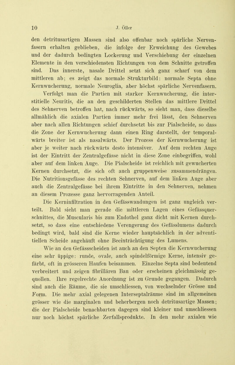 den detritusartigen Massen sind also offenbar noch spärliche Nerven- fasern erhalten geblieben, die infolge der Erweichung des Gewebes und der dadurch bedingten Lockerung und Verschiebung der einzelnen Elemente in den verschiedensten Eichtungen von dem Schnitte getroffen sind. Das innerste, nasale Drittel setzt sich ganz scharf von dem mittleren ab; es zeigt das normale Strukturbild: normale Septa ohne Kernwucherung, normale Neuroglia, aber höchst spärliche Nervenfasern. Verfolgt man die Partien mit starker Kernwucherung, die inter- stitielle Neuritis, die an den geschilderten Stellen das mittlere Drittel des Sehnerven betroffen hat, nach rückwärts, so sieht man, dass dieselbe allmählich die axialen Partien immer mehr frei lässt, den Sehnerven aber nach allen Kichtungen schief durchsetzt bis zur Piaischeide, so dass die Zone der Kernwucherung dann einen King darstellt, der temporal- wärts breiter ist als nasalwärts. Der Prozess der Kernwucherung ist aber je weiter nach rückwärts desto intensiver. Auf dem rechten Auge ist der Eintritt der Zentralgefässe nicht in diese Zone einbegriffen, wohl aber auf dem linken Auge. Die Piaischeide ist reichlich mit gewucherten Kernen durchsetzt, die sich oft auch gruppenweise zusammendrängen. Die Nutritionsgefässe des rechten Sehnerven, auf dem linken Auge aber auch die Zentralgefässe bei ihrem Eintritte in den Sehnerven, nehmen an diesem Prozesse ganz hervorragenden Anteil. Die Kerninfiltration in den Gefässwandungen ist ganz ungleich ver- teilt. Bald sieht man gerade die mittleren Lagen eines Gefässquer- schnittes, die Muscularis bis zum Endothel ganz dicht mit Kernen durch- setzt, so dass eine entschiedene Verengerung des Gefässlumens dadurch bedingt wird, bald sind die Kerne wieder hauptsächlich in der adventi- tiellen Scheide angehäuft ohne Beeinträchtigung des Lumens. Wie an den Gefässscheiden ist auch an den Septen die Kernwucherung eine sehr üppige: runde, ovale, auch spindelförmige Kerne, intensiv ge- färbt, oft in grösseren Haufen beisammen. Einzelne Septa sind bedeutend verbreitert und zeigen fibrillären Bau oder erscheinen gleichmässig ge- quollen. Ihre regelrechte Anordnung ist zu Grunde gegangen. Dadurch sind auch die Käume, die sie umschliessen, von wechselnder Grösse und Form. Die mehr axial gelegenen Interseptalräume sind im allgemeinen grösser wie die marginalen und beherbergen noch detritusartige Massen; die der Piaischeide benachbarten dagegen sind kleiner und umschliessen nur noch höchst spärliche Zerfallsprodukte. In den mehr axialen wie