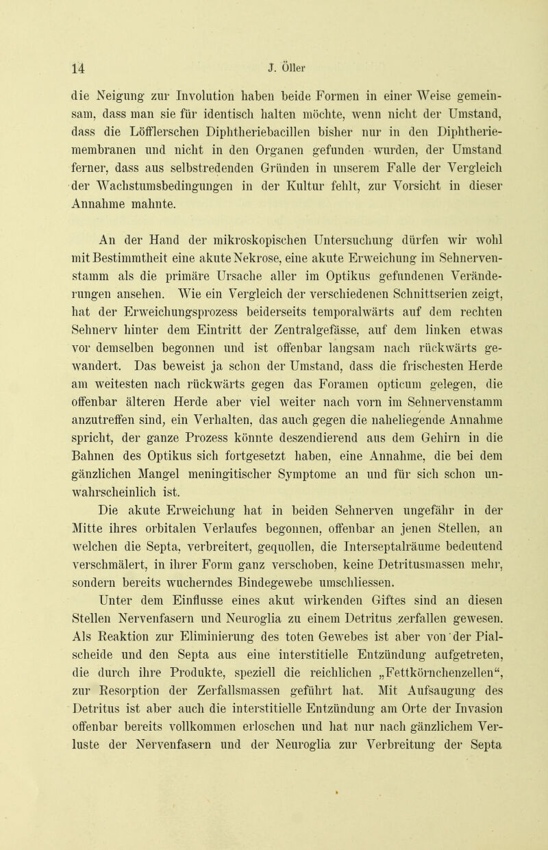 die Neigung zur Involution haben beide Formen in einer Weise gern ein- sam, dass man sie für identisch halten möchte, wenn nicht der Umstand, dass die Löfflerschen Diphtheriebacillen bisher nur in den Diphtherie- membranen und nicht in den Organen gefunden wurden, der Umstand ferner, dass aus selbstredenden Gründen in unserem Falle der Vergleich der Wachstumsbedingungen in der Kultur fehlt, zur Vorsicht in dieser Annahme mahnte. An der Hand der mikroskopischen Untersuchung dürfen wir wohl mit Bestimmtheit eine akute Nekrose, eine akute Erweichung im Sehnerven- stamm als die primäre Ursache aller im Optikus gefundenen Verände- rungen ansehen. Wie ein Vergleich der verschiedenen Schnittserien zeigt, hat der Erweichungsprozess beiderseits temporalwärts auf dem rechten Sehnerv hinter dem Eintritt der Zentralgefässe, auf dem linken etwas vor demselben begonnen und ist offenbar langsam nach rückwärts ge- wandert. Das beweist ja schon der Umstand, dass die frischesten Herde am weitesten nach rückwärts gegen das Foramen opticum gelegen, die offenbar älteren Herde aber viel weiter nach vorn im Sehnervenstamm anzutreffen sind; ein Verhalten, das auch gegen die naheliegende Annahme spricht, der ganze Prozess könnte deszendierend aus dem Gehirn in die Bahnen des Optikus sich fortgesetzt haben, eine Annahme, die bei dem gänzlichen Mangel meningitischer Symptome an und für sich schon un- wahrscheinlich ist. Die akute Erweichung hat in beiden Sehnerven ungefähr in der Mitte ihres orbitalen Verlaufes begonnen, offenbar an jenen Stellen, an welchen die Septa, verbreitert, gequollen, die Interseptalräume bedeutend verschmälert, in ihrer Form ganz verschoben, keine Detritusmassen mehr, sondern bereits wucherndes Bindegewebe umschliessen. Unter dem Einflüsse eines akut wirkenden Giftes sind an diesen Stellen Nervenfasern und Neuroglia zu einem Detritus zerfallen gewesen. Als Reaktion zur Eliminierung des toten Gewebes ist aber von' der Pial- scheide und den Septa aus eine interstitielle Entzündung aufgetreten, die durch ihre Produkte, speziell die reichlichen „Fettkörnchenzellen, zur Resorption der Zerfallsmassen geführt hat. Mit Aufsaugung des Detritus ist aber auch die interstitielle Entzündung am Orte der Invasion offenbar bereits vollkommen erloschen und hat nur nach gänzlichem Ver- luste der Nervenfasern und der Neuroglia zur Verbreitung der Septa