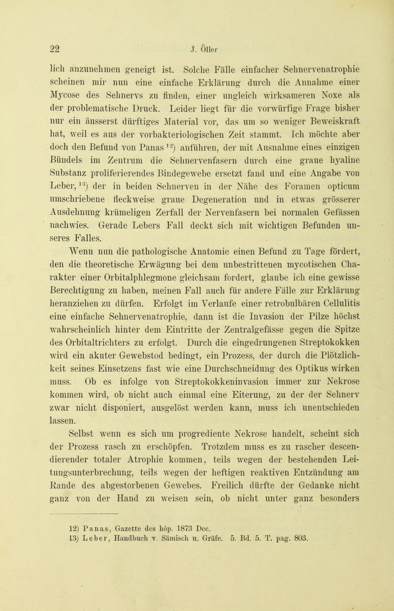 lieh anzunehmen geneigt ist. Solche Fälle einfacher Sehnervenatrophie scheinen mir nun eine einfache Erklärung durch die Annahme einer Mycose des Sehnervs zu finden, einer ungleich wirksameren Noxe als der problematische Druck. Leider liegt für die vorwürfige Frage bisher nur ein äusserst dürftiges Material vor, das um so weniger Beweiskraft hat, weil es aus der vorbakteriologischen Zeit stammt. Ich möchte aber doch den Befund von Panas 12) anführen, der mit Ausnahme eines einzigen Bündels im Zentrum die Sehnervenfasern durch eine graue hyaline Substanz proliferierendes Bindegewebe ersetzt fand und eine Angabe von Leber,13) der in beiden Sehnerven in der Nähe des Foramen opticum umschriebene fleckweise graue Degeneration und in etwas grösserer Ausdehnung krümeligen Zerfall der Nervenfasern bei normalen Gefässen nachwies. Gerade Lebers Fall deckt sich mit wichtigen Befunden un- seres Falles. Wenn nun die pathologische Anatomie einen Befund zu Tage fördert, den die theoretische Erwägung bei dem unbestrittenen mycotischen Cha- rakter einer Orbitalphlegmone gleichsam fordert, glaube ich eine gewisse Berechtigung zu haben, meinen Fall auch für andere Fälle ^ur Erklärung heranziehen zu dürfen. Erfolgt im Verlaufe einer retrobulbären Cellulitis eine einfache Sehnervenatrophie, dann ist die Invasion der Pilze höchst wahrscheinlich hinter dem Eintritte der Zentralgefässe gegen die Spitze des Orbitaltrichters zu erfolgt. Durch die eingedrungenen Streptokokken wird ein akuter Gewebstod bedingt, ein Prozess, der durch die Plötzlich- keit seines Einsetzens fast wie eine Durchschneidung des Optikus wirken muss. Ob es infolge von Streptokokkeninvasion immer zur Nekrose kommen wird, ob nicht auch einmal eine Eiterung, zu der der Sehnerv zwar nicht disponiert, ausgelöst werden kann, muss ich unentschieden lassen. Selbst wenn es sich um progrediente Nekrose handelt, scheint sich der Prozess rasch zu erschöpfen. Trotzdem muss es zu rascher descen- dierender totaler Atrophie kommen, teils wegen der bestehenden Lei- tungsunterbrechung, teils wegen der heftigen reaktiven Entzündung am Rande des abgestorbenen Gewebes. Freilich dürfte der Gedanke nicht ganz von der Hand zu weisen sein, ob nicht unter ganz besonders 12) Panas, Gazette des hop. 1873 Dec. 13) Leber, Handbuch v. Sämisch u. Gräfe. 5. Bd. 5. T. pag*. 803.