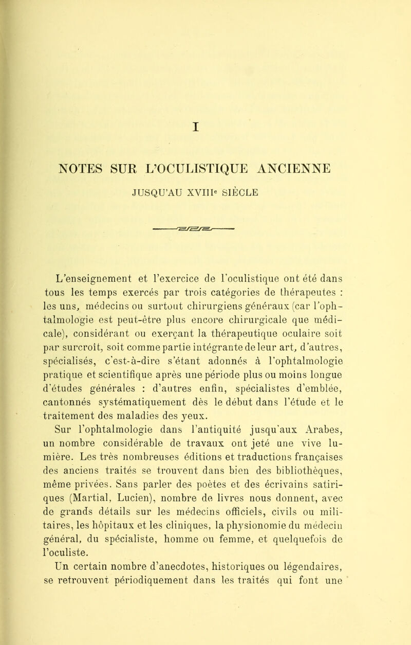 I NOTES SUR L'OCULISTIQUE ANCIENNE JUSQU'AU XVIIIe SIÈCLE L'enseignement et l'exercice de l'oculistique ont été dans tous les temps exercés par trois catégories de thérapeutes : les uns, médecins ou surtout chirurgiens généraux (car l'oph- talmologie est peut-être plus encore chirurgicale que médi- cale), considérant ou exerçant la thérapeutique oculaire soit par surcroît, soit comme partie intégrante de leur art, d'autres, spécialisés, c'est-à-dire s étant adonnés à l'ophtalmologie pratique et scientifique après une période plus ou moins longue d'études générales : d'autres enfin, spécialistes d'emblée, cantonnés systématiquement dès le début dans l'étude et le traitement des maladies des jeux. Sur l'ophtalmologie dans l'antiquité jusqu'aux Arabes, un nombre considérable de travaux ont jeté une vive lu- mière. Les très nombreuses éditions et traductions françaises des anciens traités se trouvent dans bien des bibliothèques, même privées. Sans parler des poètes et des écrivains satiri- ques (Martial, Lucien), nombre de livres nous donnent, avec de grands détails sur les médecins officiels, civils ou mili- taires, les hôpitaux et les cliniques, la physionomie du médecin général, du spécialiste, homme ou femme, et quelquefois de l'oculiste. Un certain nombre d'anecdotes, historiques ou légendaires, se retrouvent périodiquement dans les traités qui font une