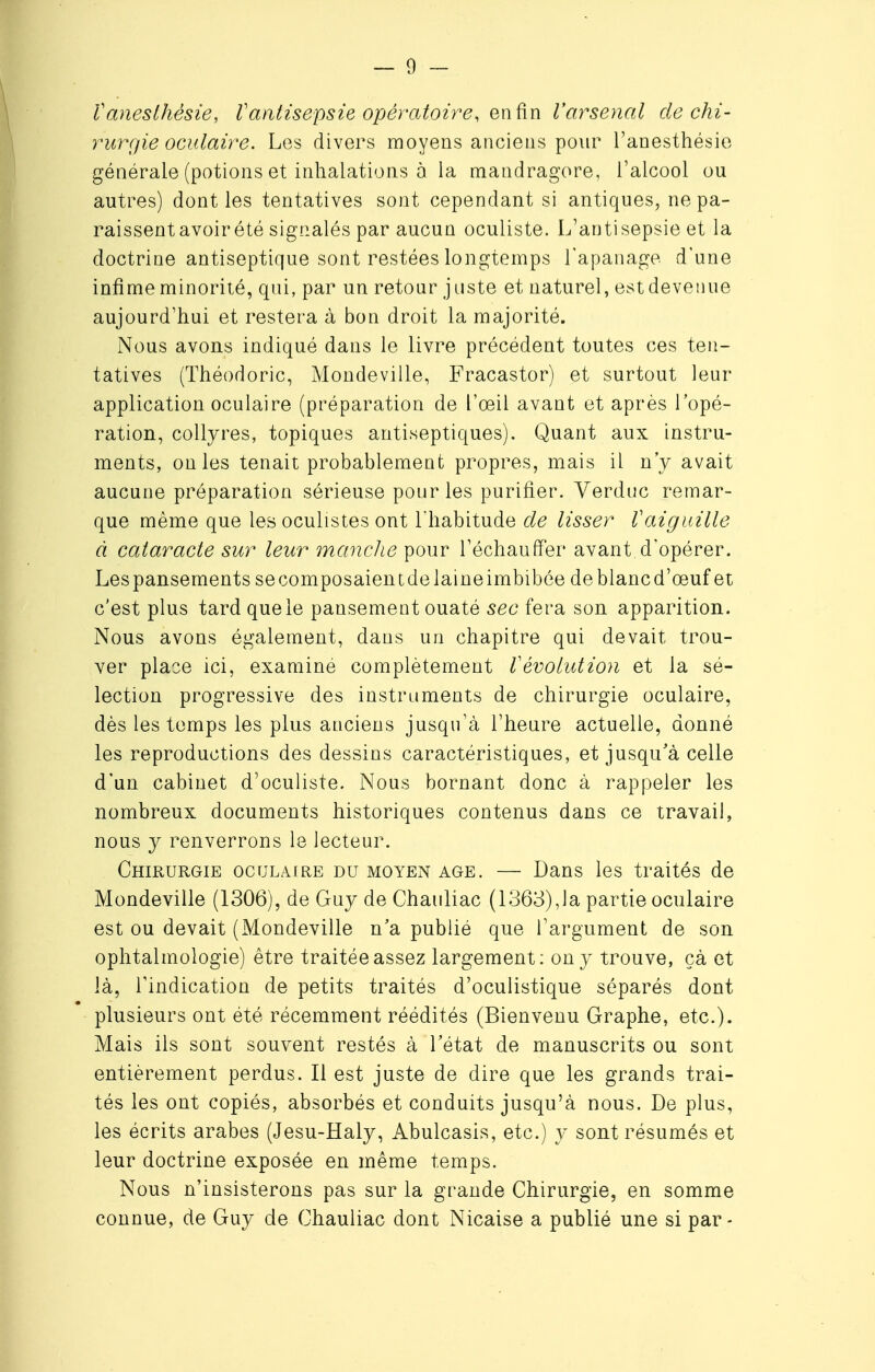 ïaneslhésie, l'antisepsie opératoire, en fin l'arsenal de chi- rurgie oculaire. Les divers moyens anciens pour l'anesthésie générale (potions et inhalations à la mandragore, l'alcool ou autres) dont les tentatives sont cependant si antiques, ne pa- raissent avoirété signalés par aucun oculiste. L'antisepsie et la doctrine antiseptique sont restées longtemps l'apanage d'une infime minorité, qui, par un retour juste et naturel, est devenue aujourd'hui et restera à bon droit la majorité. Nous avons indiqué dans le livre précédent toutes ces ten- tatives (Théodoric, Mondeville, Fracastor) et surtout leur application oculaire (préparation de l'œil avant et après l'opé- ration, collyres, topiques antiseptiques). Quant aux instru- ments, on les tenait probablement propres, mais il n'y avait aucune préparation sérieuse pour les purifier. Verduc remar- que même que les oculistes ont l'habitude de lisser Vaiguille à cataracte sur leur manche pour l'échauffer avant.d'opérer. Lespansementssecomposaientdelaineimbibée deblancd'œuf et c'est plus tard que le pansement ouaté sec fera son apparition. Nous avons également, dans un chapitre qui devait trou- ver place ici, examiné complètement Vévolution et la sé- lection progressive des instruments de chirurgie oculaire, dès les temps les plus anciens jusqu'à l'heure actuelle, donné les reproductions des dessins caractéristiques, et jusqu'à celle d'un cabinet d'oculiste. Nous bornant donc à rappeler les nombreux documents historiques contenus dans ce travail, nous y renverrons le lecteur. Chirurgie oculaire du moyen âge. — Dans les traités de Mondeville (1306), de Guy de Chauliac (1363),la partie oculaire est ou devait (Mondeville n'a publié que l'argument de son ophtalmologie) être traitée assez largement: on y trouve, çà et là, l'indication de petits traités d'oculistique séparés dont plusieurs ont été récemment réédités (Bienvenu Graphe, etc.). Mais ils sont souvent restés à l'état de manuscrits ou sont entièrement perdus. Il est juste de dire que les grands trai- tés les ont copiés, absorbés et conduits jusqu'à nous. De plus, les écrits arabes (Jesu-Haly, Abulcasis, etc.) y sont résumés et leur doctrine exposée en même temps. Nous n'insisterons pas sur la grande Chirurgie, en somme connue, de Guy de Chauliac dont Nicaise a publié une si par-