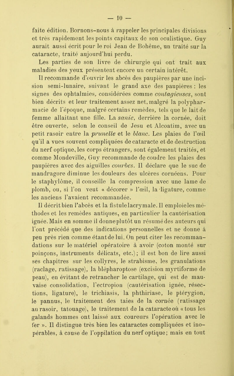 faite édition. Bornons-nous à rappeler les principales divisions et très rapidement les points capitaux de son oculistique. Guy aurait aussi écrit pour le roi Jean de Bohême, un traité sur la cataracte, traité aujourd'hui perdu. Les parties de son livre de chirurgie qui ont trait aux maladies des yeux présentent encore un certain intérêt. Il recommande d'ouvrir les abcès des paupières par une inci- sion semi-lunaire, suivant le grand axe des paupières : les signes des ophtalmies, considérées comme contagieuses, sont bien décrits et leur traitement assez net, malgré la polyphar- macie de l'époque, malgré certains remèdes, tels que le lait de femme allaitant une fille. La sanie, derrière la cornée, doit être ouverte, selon le conseil de Jesu et Alcoatim, avec un petit rasoir entre la prunelle et le blanc. Les plaies de l'œil qu'il a vues souvent compliquées de cataracte et de destruction du nerf optique, les corps étrangers, sont également traités, et comme Mondeville, Guy recommande découdre les plaies des paupières avec des aiguilles courbes. Il déclare que le suc de mandragore diminue les douleurs des ulcères cornéens. Pour le staphylôme, il conseille la compression avec une lame de plomb, ou, si l'on veut ci décorer » l'œil, la'ligature, comme les anciens l'avaient recommandée. Il décrit bien l'abcès et la fistule lacrymale. Il emploieles mé- thodes et les remèdes antiques, en particulier la cautérisation ignée. Mais en somme il donneplutôt un résumé des auteurs qui l'ont précédé que des indications personnelles et ne donne à peu près rien comme étantdelui. On peut citer les recomman- dations sur le matériel opératoire à avoir (coton monté sur poinçons, instruments délicats, etc.) ; il est bon de lire aussi ses chapitres sur les collyres, le strabisme, les granulations (raclage, ratissage), la blépharoptose (excision myrtiforme de peau), en évitant de retrancher le cartilage, qui est de mau- vaise consolidation, l'ectropion (cautérisation ignée, résec- tions, ligature), le trichiasis, la phthiriase, le ptérygion, le pannus, le traitement des taies de la cornée (ratissage au rasoir, tatouage), le traitement de la cataracte où «tous les galands hommes ont laissé aux coureurs l'opération avec le fer ». Il distingue très bien les cataractes compliquées et ino- pérables, à cause de l'oppilation du nerf optique; mais en tout