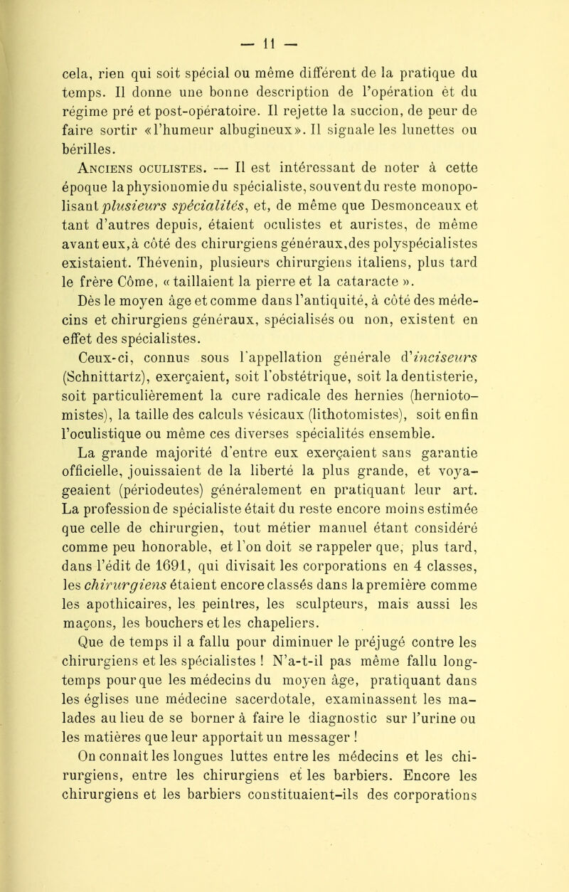 cela, rien qui soit spécial ou même différent de la pratique du temps. Il donne une bonne description de l'opération èt du régime pré et post-opératoire. Il rejette la succion, de peur de faire sortir «l'humeur albugineux». Il signale les lunettes ou bérilles. Anciens oculistes. — Il est intéressant de noter à cette époque laphysionomiedu spécialiste, souvent du reste monopo- lisant plusieurs spécialités, et, de même que Desmonceaux et tant d'autres depuis, étaient oculistes et auristes, de même avant eux,à côté des chirurgiens généraux,des polyspécialistes existaient. Thévenin, plusieurs chirurgiens italiens, plus tard le frère Côme, «taillaient la pierre et la cataracte ». Dès le moyen âge et comme dans l'antiquité, à côté des méde- cins et chirurgiens généraux, spécialisés ou non, existent en effet des spécialistes. Ceux-ci, connus sous l'appellation générale à'inciseurs (Schnittartz), exerçaient, soit l'obstétrique, soit la dentisterie, soit particulièrement la cure radicale des hernies (hernioto- mistes), la taille des calculs vésicaux (lithotomistes), soit enfin l'oculistique ou même ces diverses spécialités ensemble. La grande majorité d'entre eux exerçaient sans garantie officielle, jouissaient de la liberté la plus grande, et voya- geaient (périodeutes) généralement en pratiquant leur art. La profession de spécialiste était du reste encore moins estimée que celle de chirurgien, tout métier manuel étant considéré comme peu honorable, et Ton doit se rappeler que, plus tard, dans l'édit de 169.1, qui divisait les corporations en 4 classes, les chirurgiens étaient encore classés dans la première comme les apothicaires, les peintres, les sculpteurs, mais aussi les maçons, les bouchers et les chapeliers. Que de temps il a fallu pour diminuer le préjugé contre les chirurgiens et les spécialistes ! N'a-t-il pas même fallu long- temps pour que les médecins du moyen âge, pratiquant dans les églises une médecine sacerdotale, examinassent les ma- lades au lieu de se borner à faire le diagnostic sur l'urine ou les matières que leur apportait un messager ! On connaît les longues luttes entre les médecins et les chi- rurgiens, entre les chirurgiens et les barbiers. Encore les chirurgiens et les barbiers constituaient-ils des corporations