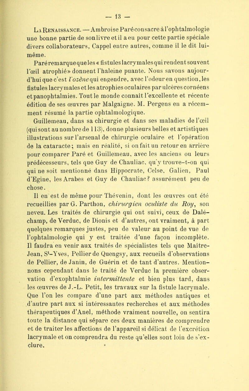 La Renaissance. — Ambroise Paré consacre à l'ophtalmologie une bonne partie de sonlivre et il a eu pour cette partie spéciale divers collaborateurs, Cappel entre autres, comme il le dit lui- même. Paréremarqueque les « fistules lacrymales qui rendent souvent l'œil atrophié» donnent l'haleine puante. Nous savons aujour- d'hui que c'est l'ozène qui engendre, avec l'odeur en questionnes fistules lacrymales et les atrophies oculaires par ulcères cornéens etpanophtalmies. Tout le monde connaît l'excellente et récente édition de ses œuvres par Malgaigne. M. Pergens en a récem- ment résumé la partie ophtalmologique. Guillemeau, dans sa chirurgie et dans ses maladies de l'œil (qui sont au nombre de 113), donne plusieurs belles et artistiques illustrations sur l'arsenal de chirurgie oculaire et l'opération de la cataracte; mais en réalité, si on fait un retour en arrière pour comparer Paré et Guillemeau, avec les anciens ou leurs prédécesseurs, tels que Guy de Chauliac, qu'y trouve-t-on qui qui ne soit mentionné dans Hippocrate, Celse, Galien, Paul d'Egine, les Arabes et Guy de Chauliac? assurément peu de chose. Il en est de même pour Thévenin, dont les œuvres ont été recueillies par G. Parthon, chirurgien oculiste du Roy, son neveu. Les traités de chirurgie qui ont suivi, ceux de Dalé- champ, de Verduc, de Dionis et d'autres, ont vraiment, à part quelques remarques justes, peu de valeur au point de vue de l'ophtalmologie qui y est traitée d'une façon incomplète. Il faudra en venir aux traités de spécialistes tels que Maître- Jean, St-Yves, Pellierde Quengsy, aux recueils d'observations de Pellier, de Janin, de Guérin et de tant d'autres. Mention- nons cependant dans le traité de Verduc la première obser- vation d'exophtalmie intermittente et bien plus tard, dans les œuvres de J.-L. Petit, les travaux sur la fistule lacrymale. Que l'on les compare d'une part aux méthodes antiques et .d'autre part aux si intéressantes recherches et aux méthodes thérapeutiques d'Anel, méthode vraiment nouvelle, on sentira toute la distance qui sépare ces deux manières de comprendre et de traiter les affections de l'appareil si délicat de l'excrétion lacrymale et on comprendra du reste qu'elles sont loin de s'ex- clure.