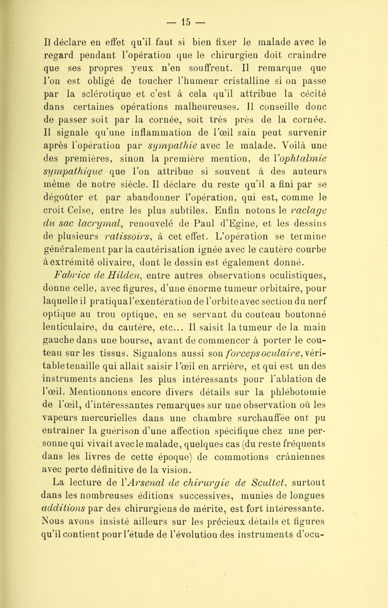 Il déclare en effet qu'il faut si bien fixer le malade avec le regard pendant l'opération que le chirurgien doit craindre que ses propres yeux n'en souffrent. Il remarque que l'on est obligé de toucher l'humeur cristalline si on passe par la sclérotique et c'est à cela qu'il attribue la cécité dans certaines opérations malheureuses. Il conseille donc de passer soit par la cornée, soit très près de la cornée. Il signale qu'une inflammation de l'œil sain peut survenir après l'opération par sympathie avec le malade. Voilà une des premières, sinon la première mention, de l'ophtalmie sympathique que Ton attribue si souvent à des auteurs même de notre siècle. Il déclare du reste qu'il a fini par se dégoûter et par abandonner l'opération, qui est, comme le croit Celse, entre les plus subtiles. Enfin notons le raclage du sac lacrymal, renouvelé de Paul d'Egine, et les dessins de plusieurs ratissoirs, à cet effet. L'opération se termine généralement par la cautérisation ignée avec le cautère courbe à extrémité olivaire, dont le dessin est également donné. Fabrice de Hilden, entre autres observations oculistiques, donne celle, avec figures, d'une énorme tumeur orbitaire, pour laquelle il pratiqual'exentération de l'orbiteavec section du nerf optique au trou optique, en se servant du couteau boutonné lenticulaire, du cautère, etc.. Il saisit la tumeur delà main gauche dans une bourse, avant de commencer à porter le cou- teau sur les tissus. Signalons aussi son forceps oculaire, véri- tabletenaille qui allait saisir l'œil en arrière, et qui est un des instruments anciens les plus intéressants pour l'ablation de l'œil. Mentionnons encore divers détails sur la phlébotomie de l'œil, d'intéressantes remarques sur une observation où les vapeurs mercurielles dans une chambre surchauffée ont pu entraîner la guérison d'une affection spécifique chez une per- sonne qui vivait avec le malade, quelques cas (du reste fréquents dans les livres de cette époque) de commotions crâniennes avec perte définitive de la vision. La lecture de VArsenal de chirurgie de Scultet, surtout dans les nombreuses éditions successives, munies de longues additions par des chirurgiens de mérite, est fort intéressante. Nous avons insisté ailleurs sur les précieux détails et figures qu'il contient pour l'étude de l'évolution des instruments d'ocu-