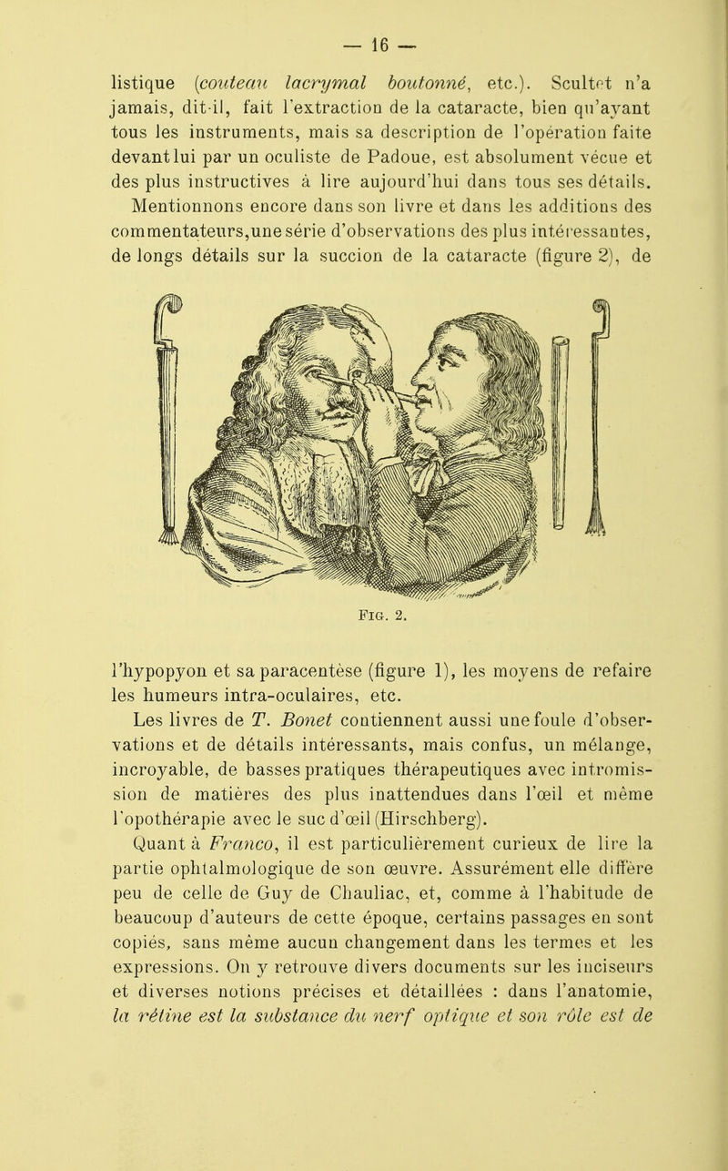 listique (couteau lacrymal boutonné, etc.). Scultet n'a jamais, dit-il, fait l'extraction de la cataracte, bien qu'ayant tous les instruments, mais sa description de l'opération faite devant lui par un oculiste de Padoue, est absolument vécue et des plus instructives à lire aujourd'hui dans tous ses détails. Mentionnons encore dans son livre et dans les additions des commentateurs,une série d'observations des plus intéressantes, de longs détails sur la succion de la cataracte (figure 2), de l'hypopyon et sa paracentèse (figure 1), les moyens de refaire les humeurs intra-oculaires, etc. Les livres de T. Bonet contiennent aussi une foule d'obser- vations et de détails intéressants, mais confus, un mélange, incroyable, de basses pratiques thérapeutiques avec intromis- sion de matières des plus inattendues dans l'œil et même l'opothérapie avec le suc d'oeil (Hirschberg). Quant à Franco, il est particulièrement curieux de lire la partie ophtalmologique de son œuvre. Assurément elle diffère peu de celle de Guy de Chauliac, et, comme à l'habitude de beaucoup d'auteurs de cette époque, certains passages en sont copiés, sans même aucun changement dans les termes et les expressions. On y retrouve divers documents sur les inciseurs et diverses notions précises et détaillées : dans l'anatomie, la rétine est la substance du nerf optique et son rôle est de FiGr. 2.