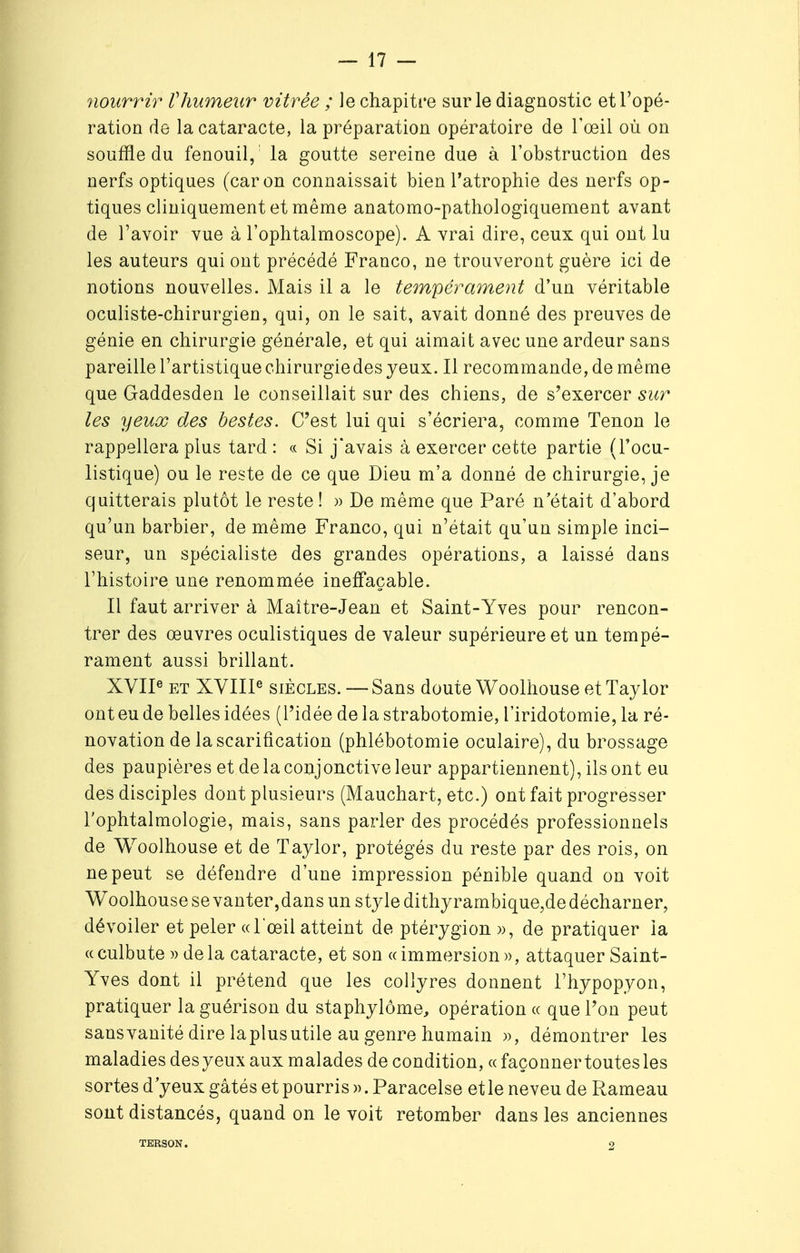 nourrir Vhumeur vitrée ; le chapitre sur le diagnostic et l'opé- ration de la cataracte, la préparation opératoire de l'œil où on souffle du fenouil, la goutte sereine due à l'obstruction des nerfs optiques (car on connaissait bien l'atrophie des nerfs op- tiques cliniquement et même anatomo-pathologiquement avant de l'avoir vue à l'ophtalmoscope). A vrai dire, ceux qui ont lu les auteurs qui ont précédé Franco, ne trouveront guère ici de notions nouvelles. Mais il a le tempérament d'un véritable oculiste-chirurgien, qui, on le sait, avait donné des preuves de génie en chirurgie générale, et qui aimait avec une ardeur sans pareille l'artistique chirurgiedes yeux. Il recommande, de même que Gaddesden le conseillait sur des chiens, de s'exercer sur les yeux des bestes. C'est lui qui s'écriera, comme Tenon le rappellera plus tard : « Si j'avais à exercer cette partie (Focu- listique) ou le reste de ce que Dieu m'a donné de chirurgie, je quitterais plutôt le reste ! » De même que Paré n'était d'abord qu'un barbier, de même Franco, qui n'était qu'un simple inci- seur, un spécialiste des grandes opérations, a laissé dans l'histoire une renommée ineffaçable. Il faut arriver à Maître-Jean et Saint-Yves pour rencon- trer des œuvres oculistiques de valeur supérieure et un tempé- rament aussi brillant. XVIIe et XVIIIe siècles. — Sans doute Woolhouse et Taylor ont eu de belles idées (l'idée de la strabotomie, l'iridotomie, la ré- novation de la scarification (phlébotomie oculaire), du brossage des paupières et de la conjonctive leur appartiennent), ils ont eu des disciples dont plusieurs (Mauchart, etc.) ont fait progresser l'ophtalmologie, mais, sans parler des procédés professionnels de Woolhouse et de Taylor, protégés du reste par des rois, on ne peut se défendre d'une impression pénible quand on voit Woolhousesevanter,dansunstyledithyrambique,dedécharner, dévoiler et peler «l'œil atteint de ptérygion », de pratiquer la « culbute » de la cataracte, et son « immersion », attaquer Saint- Yves dont il prétend que les collyres donnent l'hypopyon, pratiquer la guérison du staphylôme, opération « que l'on peut sans vanité dire laplus utile au genre humain », démontrer les maladies des yeux aux malades de condition, « façonner toutes les sortes d'yeux gâtés et pourris ». Paracelse et le neveu de Rameau sont distancés, quand on le voit retomber dans les anciennes TERSON. 2
