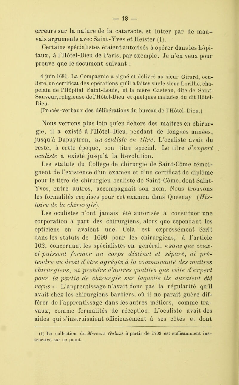 erreurs sur la nature de la cataracte, et lutter par de mau- vais arguments avec Saint-Yves et Heister (1). Certains spécialistes étaient autorisés à opérer dans les hôpi- taux, à l'Hôtel-Dieu de Paris, par exemple. Je n'en veux pour preuve que le document suivant : 4 juin 1681. La Compagnie a signé et délivré au sieur Girard, ocu- liste, un certificat des opérations qu'il a faites sur le sieur Lorilhe, cha- pelain de l'Hôpital Saint-Louis, et la mère Gasteau, dite de Saint- Sauveur, religieuse del'Hôtel-Dieu et quelques malades du dit Hôtel- Dieu. (Procès-verbaux des délibérations du bureau de l'Hôtel-Dieu.) Nous verrons plus loin qu'en dehors des maîtres en chirur- gie, il a existé à FHôtel-Dieu, pendant de longues années, jusqu'à Dupuytren, un oculiste en titre. L'oculiste avait du reste, à cette époque, son titre spécial. Le titre d'expert oculiste a existé jusqu'à la Révolution. Les statuts du Collège de chirurgie de Saint-Côme témoi- gnent de Fexistence d'un examen et d'un certificat de diplôme pour le titre de chirurgien oculiste de Saint-Côme, dont Saint- Yves, entre autres, accompagnait son nom. Nous trouvons les formalités requises pour cet examen dans Quesnay {His- toire de la chirurgie). Les oculistes n'ont jamais été autorisés à constituer une corporation à part des chirurgiens, alors que cependant les opticiens en avaient une. Cela est expressément écrit dans les statuts de 1699 pour les chirurgiens, à l'article 102, concernant les spécialistes en général, « sans que ceux- ci puissent former un corps distinct et séparé, ni pré- tendre au droit d'être agrégés à la communauté des maîtres chirurgiens, ni prendre d'autres qualités que celle d'expert pour la partie de chirurgie sur laquelle ils auraient été reçus». L'apprentissage n'avait donc pas la régularité qu'il avait chez les chirurgiens barbiers, où il ne parait guère dif- férer de l'apprentissage dans les autres métiers, comme tra- vaux, comme formalités de réceplion. L'oculiste avait des aides qui s'instruisaient officieusement à ses côtés et dont (1) La collection du Mercure Galant à partir de 1703 est suffisamment ins- tructive sur ce point.