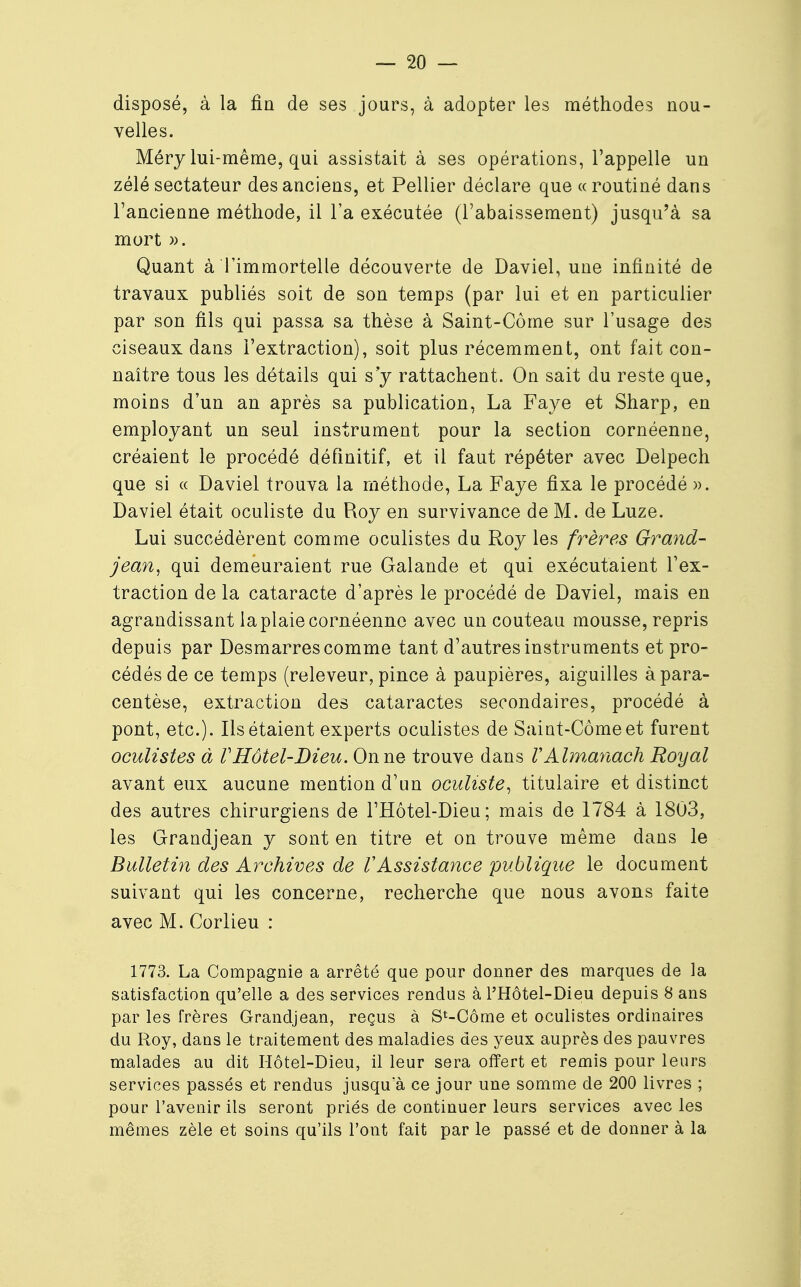 disposé, à la fin de ses jours, à adopter les méthodes nou- velles. Méry lui-même, qui assistait à ses opérations, l'appelle un zélé sectateur des anciens, et Pellier déclare que «routiné dans l'ancienne méthode, il l'a exécutée (l'abaissement) jusqu'à sa mort ». Quant à l'immortelle découverte de Daviel, une infinité de travaux publiés soit de son temps (par lui et en particulier par son fils qui passa sa thèse à Saint-Côme sur l'usage des ciseaux dans l'extraction), soit plus récemment, ont fait con- naître tous les détails qui s'y rattachent. On sait du reste que, moins d'un an après sa publication, La Faye et Sharp, en employant un seul instrument pour la section cornéenne, créaient le procédé définitif, et il faut répéter avec Delpech que si « Daviel trouva la méthode, La Faye fixa le procédé ». Daviel était oculiste du Roy en survivance de M. de Luze. Lui succédèrent comme oculistes du Roy les frères Grand- jean, qui demeuraient rue Galande et qui exécutaient l'ex- traction de la cataracte d'après le procédé de Daviel, mais en agrandissant la plaie cornéenne avec un couteau mousse, repris depuis par Desmarres comme tant d'autres instruments et pro- cédés de ce temps (releveur, pince à paupières, aiguilles à para- centèse, extraction des cataractes secondaires, procédé à pont, etc.). Ils étaient experts oculistes de Saint-Corne et furent oculistes à VHôtel-Dieu. On ne trouve dans VAlmanach Royal avant eux aucune mention d'un oculiste, titulaire et distinct des autres chirurgiens de l'Hôtel-Dieu; mais de 1784 à 1803, les Grandjean y sont en titre et on trouve même dans le Bulletin des Archives de VAssistance publique le document suivant qui les concerne, recherche que nous avons faite avec M. Corlieu : 1773. La Compagnie a arrêté que pour donner des marques de la satisfaction qu'elle a des services rendus à l'Hôtel-Dieu depuis 8 ans par les frères Grandjean, reçus à St-Côme et oculistes ordinaires du Roy, dans le traitement des maladies des yeux auprès des pauvres malades au dit Hôtel-Dieu, il leur sera offert et remis pour leurs services passés et rendus jusqu'à ce jour une somme de 2Q0 livres ; pour l'avenir ils seront priés de continuer leurs services avec les mêmes zèle et soins qu'ils l'ont fait par le passé et de donner à la