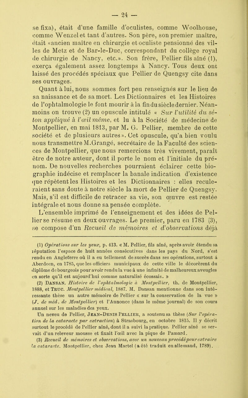 se fixa), était d'une famille d'oculistes, comme Woolhouse, comme Wenzelet tant d'autres. Son père, son premier maître, était «ancien maître en chirurgie et oculiste pensionné des vil- les de Metz et de Bar-le-Duc, correspondant du collège royal de chirurgie de Nancy, etc.». Son frère, Pellier fils aîné (1), exerça également assez longtemps à Nancy. Tous deux ont laissé des procédés spéciaux que Pellier de Quengsy cite dans ses ouvrages. Quant à lui, nous sommes fort peu renseignés sur le lieu de sa naissance et de sa mort. Les Dictionnaires et les Histoires de l'ophtalmologie le font mourir à la fin du siècle dernier. Néan- moins on trouve (2) un opuscule intitulé « Sur l'utilité du se- lon appliqué à Vœil même, et lu à la Société de médecine de Montpellier, en mai 1813, par M. G. Pellier, membre de cette société et de plusieurs autres». Cet opuscule, qu'a bien voulu nous transmettre M.Grangé, secrétaire de la Faculté des scien- ces de Montpellier, que nous remercions très vivement, paraît être de notre auteur, dont il porte le nom et l'initiale du pré- nom. De nouvelles recherches pourraient éclairer cette bio- graphie indécise et remplacer la banale indication d'existence que répètent les Histoires et les Dictionnaires : elles recule- raient sans doute à notre siècle la mort de Pellier de Quengsy. Mais, s'il est difficile de retracer sa vie, son œuvre est restée intégrale et nous donne sa pensée complète. L'ensemble imprimé de renseignement et des idées de Pel- lier se résume en deux ouvrages. Le premier, paru en 1783 (3), se compose d'un Recueil de mémoires et d'observations déjà (1) Opérations sur les yeux, p. 413. «M. Pellier, fils aîné, après avoir étendu sa léputation l'espace de huit années consécutives dans les pays du Nord, s'est rendu en Angleterre où il a eu tellement de succès dans ses opérations, surtout à Aberdeen, en 1785, que les officiers municipaux de cette ville le décorèrent du diplôme de bourgeois pour avoir rendu la vue à une infinité de malheureux aveugles en sorte qu'il est aujourd'hui comme naturalisé écossais. » (2) Dansan. Histoire de l'ophtalmologie à Montpellier, th. de Montpellier, 1888, et Truc. Montpellier médical, 1887. M. Dansan mentionne dans son inté- ressante thèse un autre mémoire de Pellier « sur la conservation de la vue » (J. de méd. de Montpellier) et l'Annonce (dans le même journal) de son cours annuel sur les maladies des yeux. Un neveu de Pellier, Jean-Denis Pellier, a soutenu sa thèse {Sur l'opéra- tion de la cataracte par extraction) à Strasbourg, en octobre 1815. Il y décrit surtout le procédé de Pellier aîné, dont il a suivi la pratique. Pellier aîné se ser- vait d'uu releveur mousse et fixait l'œil avec la pique de Pamard. (3) Recueil de mémoires et observations, avec un nouveau procédé pour extraire la cataracte. Montpellier, chez Jean Martel (a été traduit en allemand, 1789).