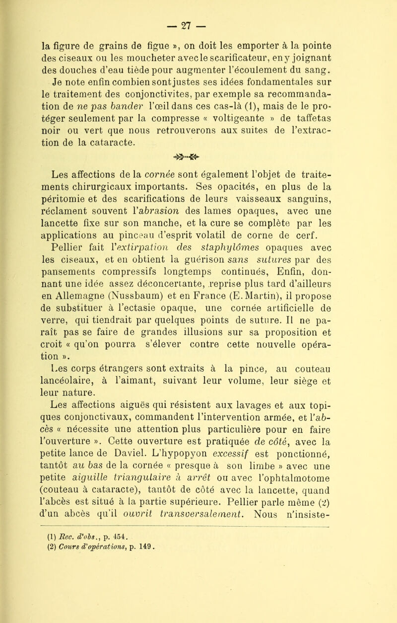 la figure de grains de figue », on doit les emporter à la pointe des ciseaux ou les moucheter avec le scarificateur, eny joignant des douches d'eau tiède pour augmenter l'écoulement du sang. Je note enfin combien sont justes ses idées fondamentales sur le traitement des conjonctivites, par exemple sa recommanda- tion de ne pas bander l'œil dans ces cas-là (1), mais de le pro- téger seulement par la compresse « voltigeante » de taffetas noir ou vert que nous retrouverons aux suites de l'extrac- tion de la cataracte. Les affections de la cornée sont également l'objet de traite- ments chirurgicaux importants. Ses opacités, en plus de la péritomie et des scarifications de leurs vaisseaux sanguins, réclament souvent l'abrasion des lames opaques, avec une lancette fixe sur son manche, et la cure se complète par les applications au pinceau d'esprit volatil de corne de cerf. Pellier fait Y extirpation des staphylômes opaques avec les ciseaux, et en obtient la guérison sans sutures par des pansements compressifs longtemps continués, Enfin, don- nant une idée assez déconcertante, reprise plus tard d'ailleurs en Allemagne (Nussbaurn) et en France (E.Martin), il propose de substituer à l'ectasie opaque, une cornée artificielle de verre, qui tiendrait par quelques points de suture. Il ne pa- raît pas se faire de grandes illusions sur sa proposition et croit « qu'on pourra s'élever contre cette nouvelle opéra- tion ». Les corps étrangers sont extraits à la pince, au couteau lancéolaire, à l'aimant, suivant leur volume, leur siège et leur nature. Les affections aiguës qui résistent aux lavages et aux topi- ques conjonctivaux, commandent l'intervention armée, et l'ab- cès « nécessite une attention plus particulière pour en faire l'ouverture ». Cette ouverture est pratiquée de côté, avec la petite lance de Daviel. L'hypopyon excessif est ponctionné, tantôt au bas de la cornée « presque à son limbe » avec une petite aiguille triangulaire à arrêt ou avec l'ophtalmotome (couteau à cataracte), tantôt de côté avec la lancette, quand l'abcès est situé à la partie supérieure. Pellier parle même (2) d'un abcès qu'il ouvrit tr ans o ers aie ment. Nous n'insiste- (1) Rec. d'obs., p. 454. (2) Cours d'opérations, p. 149.