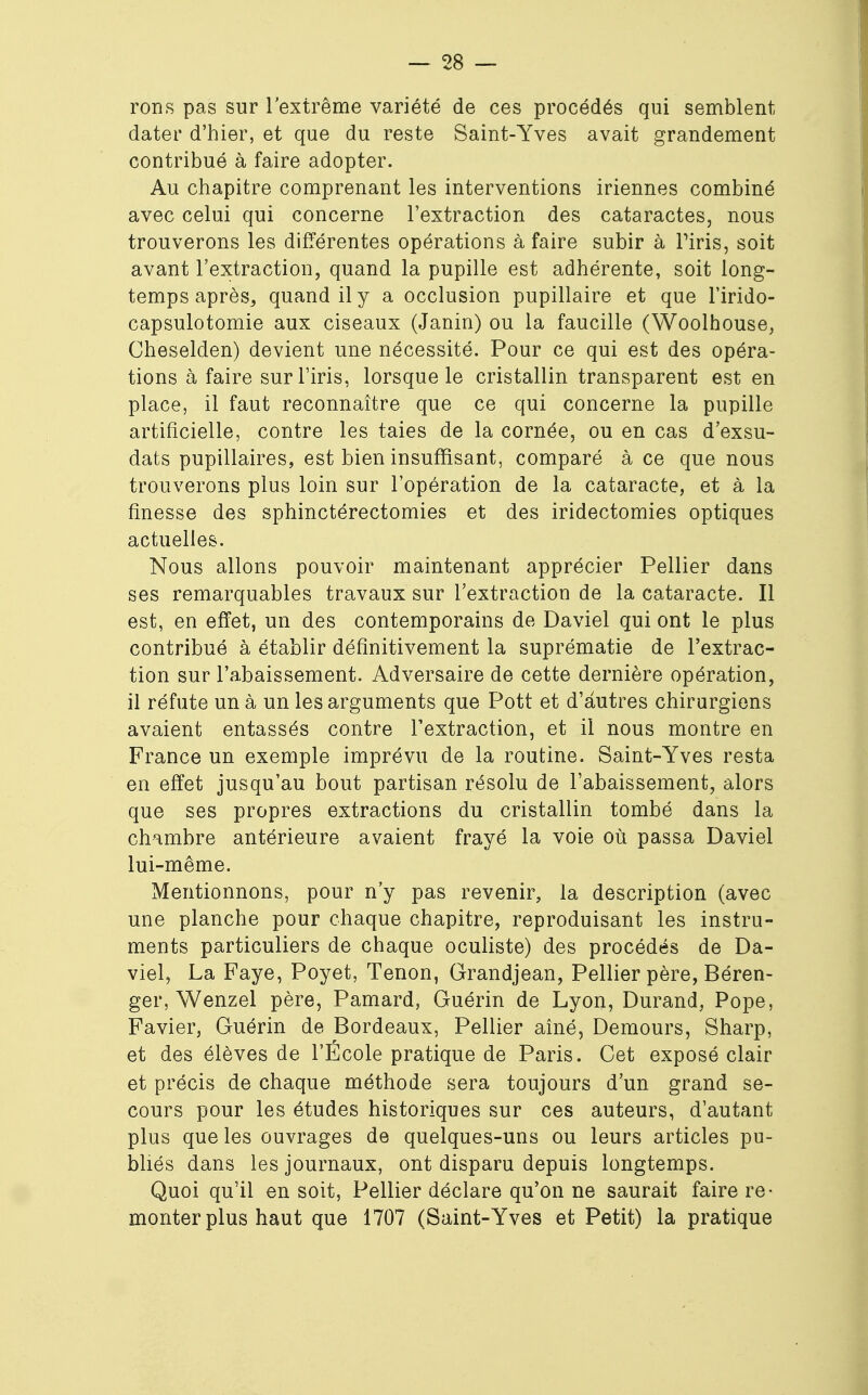 rons pas sur l'extrême variété de ces procédés qui semblent dater d'hier, et que du reste Saint-Yves avait grandement contribué à faire adopter. Au chapitre comprenant les interventions iriennes combiné avec celui qui concerne l'extraction des cataractes, nous trouverons les différentes opérations à faire subir à l'iris, soit avant l'extraction, quand la pupille est adhérente, soit long- temps après, quand il y a occlusion pupillaire et que Firido- capsulotomie aux ciseaux (Janin) ou la faucille (Woolhouse, Cheselden) devient une nécessité. Pour ce qui est des opéra- tions à faire sur l'iris, lorsque le cristallin transparent est en place, il faut reconnaître que ce qui concerne la pupille artificielle, contre les taies de la cornée, ou en cas d'exsu- dats pupillaires, est bien insuffisant, comparé à ce que nous trouverons plus loin sur l'opération de la cataracte, et à la finesse des sphinctérectomies et des iridectomies optiques actuelles. Nous allons pouvoir maintenant apprécier Pellier dans ses remarquables travaux sur l'extraction de la cataracte. Il est, en effet, un des contemporains de Daviel qui ont le plus contribué à établir définitivement la suprématie de l'extrac- tion sur l'abaissement. Adversaire de cette dernière opération, il réfute un à un les arguments que Pott et d'autres chirurgiens avaient entassés contre l'extraction, et il nous montre en France un exemple imprévu de la routine. Saint-Yves resta en effet jusqu'au bout partisan résolu de l'abaissement, alors que ses propres extractions du cristallin tombé dans la chambre antérieure avaient frayé la voie où passa Daviel lui-même. Mentionnons, pour n'y pas revenir, la description (avec une planche pour chaque chapitre, reproduisant les instru- ments particuliers de chaque oculiste) des procédés de Da- viel, La Faye, Poyet, Tenon, Grandjean, Pellier père, Béren- ger, Wenzel père, Pamard, Guérin de Lyon, Durand, Pope, Favier, Guérin de Bordeaux, Pellier aîné, Demours, Sharp, et des élèves de l'École pratique de Paris. Cet exposé clair et précis de chaque méthode sera toujours d'un grand se- cours pour les études historiques sur ces auteurs, d'autant plus que les ouvrages de quelques-uns ou leurs articles pu- bliés dans les journaux, ont disparu depuis longtemps. Quoi qu'il en soit, Pellier déclare qu'on ne saurait faire re- monter plus haut que 1707 (Saint-Yves et Petit) la pratique