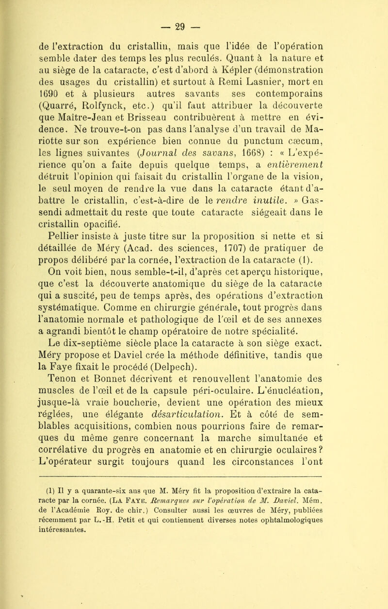 de l'extraction du cristallin, mais que l'idée de l'opération semble dater des temps les plus reculés. Quant à la nature et au siège de la cataracte, c'est d'abord à Képler (démonstration des usages du cristallin) et surtout à Remi Lasnier, mort en 1690 et à plusieurs autres savants ses contemporains (Quarré, Rolfynck, etc.) qu'il faut attribuer la découverte que Maître-Jean et Brisseau contribuèrent à mettre en évi- dence. Ne trouve-t-on pas dans l'analyse d'un travail de Ma- riotte sur son expérience bien connue du punctum caecum, les lignes suivantes (Journal des savans, 1668) : « L'expé- rience qu'on a faite depuis quelque temps, a entièrement détruit l'opinion qui faisait du cristallin l'organe de la vision, le seul moyen de rendre la vue dans la cataracte étant d'a- battre le cristallin, c'est-à-dire de le rendre inutile. » Gas- sendi admettait du reste que toute cataracte siégeait dans le cristallin opacifié. Peliier insiste à juste titre sur la proposition si nette et si détaillée de Méry (Acad. des sciences, 1707) de pratiquer de propos délibéré parla cornée, l'extraction de la cataracte (1). On voit bien, nous semble-t-il, d'après cet aperçu historique, que c'est la découverte anatomique du siège de la cataracte qui a suscité, peu de temps après, des opérations d'extraction systématique. Comme en chirurgie générale, tout progrès dans l'anatomie normale et pathologique de l'œil et de ses annexes a agrandi bientôt le champ opératoire de notre spécialité. Le dix-septième siècle place la cataracte à son siège exact. Méry propose et Daviel crée la méthode définitive, tandis que la Faye fixait le procédé (Delpech). Tenon et Bonnet décrivent et renouvellent l'anatomie des muscles de l'œil et de la capsule péri-oculaire. L'énucléation, jusque-là vraie boucherie, devient une opération des mieux réglées, une élégante désarticulation. Et à côté de sem- blables acquisitions, combien nous pourrions faire de remar- ques du même genre concernant la marche simultanée et corrélative du progrès en anatomie et en chirurgie oculaires ? L'opérateur surgit toujours quand les circonstances l'ont (1) Il y a quarante-six ans que M. Méry fit la proposition d'extraire la cata- racte par la cornée. (La Faye. Remarques sur l'opération de M. Daviel. Mém. de l'Académie Eoy. de chir.) Consulter aussi les œuvres de Méry, publiées récemment par L.-H. Petit et qui contiennent diverses notes ophtalmologiques intéressantes.