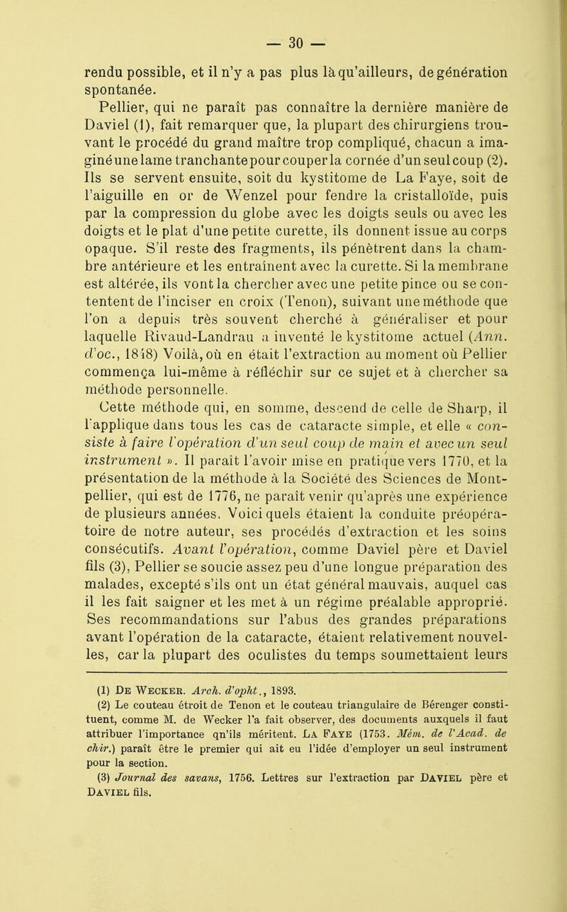 rendu possible, et il n'y a pas plus là qu'ailleurs, de génération spontanée. Pellier, qui ne paraît pas connaître la dernière manière de Daviel (1), fait remarquer que, la plupart des chirurgiens trou- vant le procédé du grand maître trop compliqué, chacun a ima- ginéune lame tranchantepour couper la cornée d'unseulcoup (2). Ils se servent ensuite, soit du kystitome de La Faye, soit de l'aiguille en or de Wenzel pour fendre la cristalloïde, puis par la compression du globe avec les doigts seuls ou avec les doigts et le plat d'une petite curette, ils donnent issue au corps opaque. S'il reste des fragments, ils pénètrent dans la cham- bre antérieure et les entraînent avec la curette. Si la membrane est altérée, ils vont la chercher avec une petite pince ou se con- tentent de l'inciser en croix (Tenon), suivant une méthode que l'on a depuis très souvent cherché à généraliser et pour laquelle Rivaud-Landrau a inventé le kystitome actuel (Ann. d'oc, 1848) Voilà, où en était l'extraction au moment où Pellier commença lui-même à réfléchir sur ce sujet et à chercher sa méthode personnelle. Cette méthode qui, en somme, descend de celle de Sharp, il l'applique dans tous les cas de cataracte simple, et elle « con- siste a faire l'opération d'un seul coup de main et avec un seul instrument ». Il paraît l'avoir mise en pratique vers 1770, et la présentation de la méthode à la Société des Sciences de Mont- pellier, qui est de 1776, ne paraît venir qu'après une expérience de plusieurs années. Voici quels étaient la conduite préopéra- toire de notre auteur, ses procédés d'extraction et les soins consécutifs. Avant l'opération, comme Daviel père et Daviel fils (3), Pellier se soucie assez peu d'une longue préparation des malades, excepté s'ils ont un état général mauvais, auquel cas il les fait saigner et les met à un régime préalable approprié. Ses recommandations sur l'abus des grandes préparations avant l'opération de la cataracte, étaient relativement nouvel- les, car la plupart des oculistes du temps soumettaient leurs (1) De Wecker. Arch. d'opht., 1893. (2) Le couteau étroit de Tenon et le couteau triangulaire de Bérenger consti- tuent, comme M. de Wecker l'a fait observer, des documents auxquels il faut attribuer l'importance qn'ils méritent. La Faye (1753. Mém. de VAcad. de ohir.) paraît être le premier qui ait eu l'idée d'employer un seul instrument pour la section. (3) Journal des savans, 1756. Lettres sur l'extraction par Daviel père et Daviel fils.