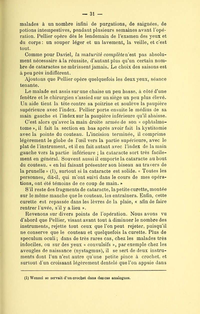 malades à un nombre infini de purgations, de saignées, de potions intempestives, pendant plusieurs semaines avant l'opé- ration. Pellier opère dès le lendemain de l'examen des yeux et du corps : un souper léger et un lavement, la veille, et c'est tout. Comme pour Daviel, la maturité complète n'est pas absolu- ment nécessaire à la réussite, d'autant plus qu'un certain nom- bre de cataractes ne mûrissent jamais. Le choix des saisons est à peu près indifférent. Ajoutons que Pellier opère quelquefois les deux yeux, séance tenante. Le malade est assis sur une chaise un peu basse, à côté d'une fenêtre et le chirurgien s'assied sur un siège un peu plus élevé. Un aide tient la tête contre sa poitrine et soulève la paupière supérieure avec l'index. Pellier porte ensuite le médius de sa main gauche et l'index sur la paupière inférieure qu'il abaisse. C'est alors qu'avec la main droite armée de son « ophtalmo- tome », il fait la section en bas après avoir fait la kystitomie avec la pointe du couteau. L'incision terminée, il comprime légèrement le globe de l'œil vers la partie supérieure, avec le plat de l'instrument, et il en fait autant avec l'index de la main gauche vers la partie inférieure ; la cataracte sort très facile- ment en général. Souvent aussi il emporte la cataracte au bout du couteau, « en lui faisant présenter son biseau au travers de la prunelle » (1), surtout si la cataracte est solide. « Toutes les personnes, dit-il, qui m'ont suivi dans le cours de mes opéra- tions, ont été témoins de ce coup de main. » S'il reste des fragments de cataracte, la petite curette, montée sur le même manche que le couteau, les entraînera. Enfin, cette curette est repassée dans les lèvres de la plaie, « afin de faire rentrer l'uvée, s'il y a lieu ». Revenons sur divers points de l'opération. Nous avons vu d'abord que Pellier, visant avant tout à diminuer le nombre des instruments, rejette tout ceux que l'on peut rejeter, puisqu'il ne conserve que le couteau et quelquefois la curette. Plus de spéculum oculi ; dans de très rares cas, chez les malades très indociles, ou sur des yeux « convulsifs », par exemple chez les aveugles de naissance (nystagmus), il se sert de deux instru- ments dont l'un n'est autre qu'une petite pince à crochet., et surtout d'un croissant légèrement dentelé que l'on appuie dans (1) Wenzel se servait d'un crochet dans des cas analogues.