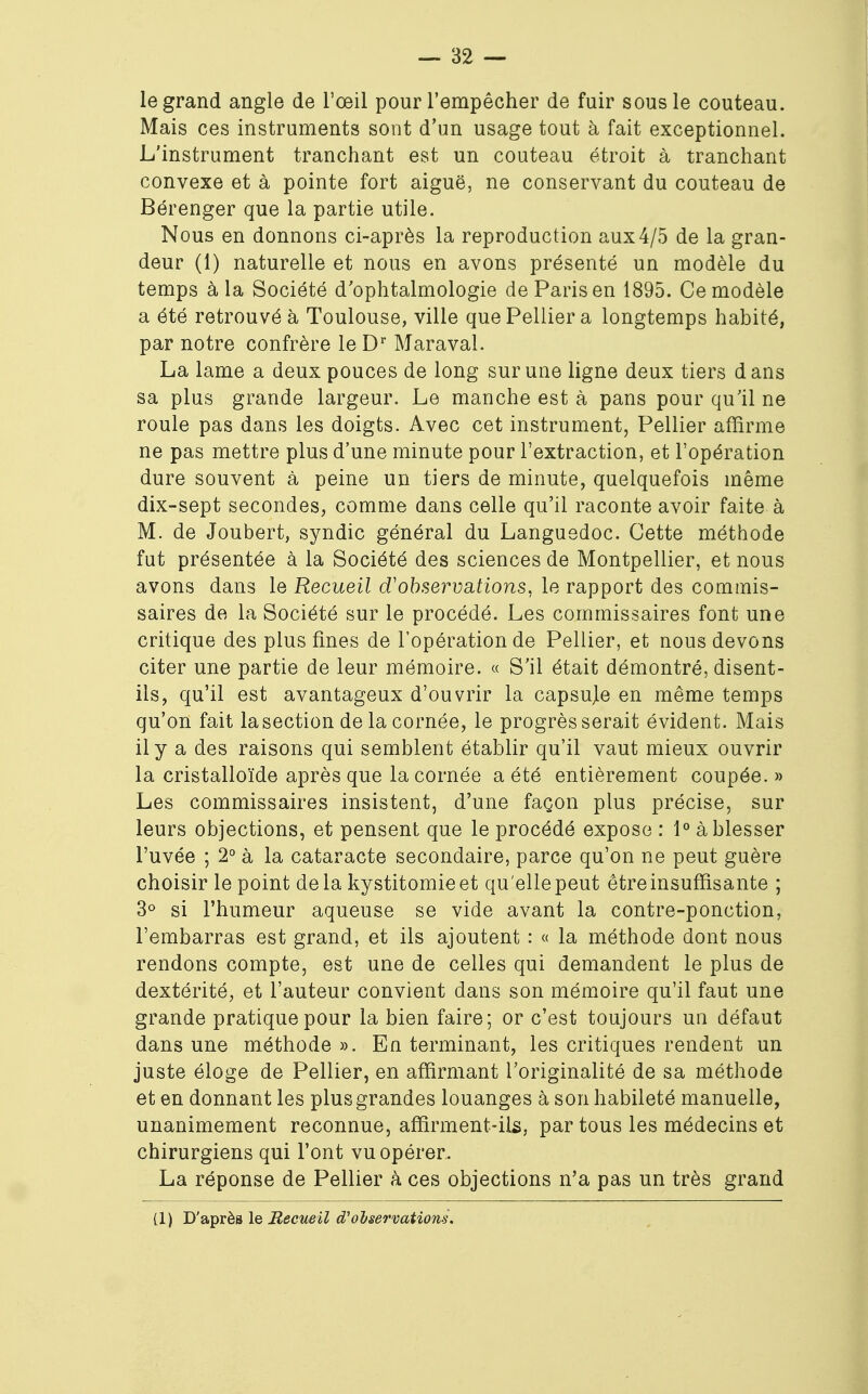 le grand angle de l'œil pour l'empêcher de fuir sous le couteau. Mais ces instruments sont d'un usage tout à fait exceptionnel. L'instrument tranchant est un couteau étroit à tranchant convexe et à pointe fort aiguë, ne conservant du couteau de Bérenger que la partie utile. Nous en donnons ci-après la reproduction aux 4/5 de la gran- deur (1) naturelle et nous en avons présenté un modèle du temps à la Société d'ophtalmologie de Paris en 1895. Ce modèle a été retrouvé à Toulouse, ville quePellier a longtemps habité, par notre confrère le Dr Maraval. La lame a deux pouces de long sur une ligne deux tiers dans sa plus grande largeur. Le manche est à pans pour qu'il ne roule pas dans les doigts. Avec cet instrument, Pellier affirme ne pas mettre plus d'une minute pour l'extraction, et l'opération dure souvent à peine un tiers de minute, quelquefois même dix-sept secondes, comme dans celle qu'il raconte avoir faite à M. de Joubert, syndic général du Languedoc. Cette méthode fat présentée à la Société des sciences de Montpellier, et nous avons dans le Recueil d'observations, le rapport des commis- saires de la Société sur le procédé. Les commissaires font une critique des plus fines de l'opération de Pellier, et nous devons citer une partie de leur mémoire. « S'il était démontré, disent- ils, qu'il est avantageux d'ouvrir la capsuje en même temps qu'on fait la section de la cornée, le progrès serait évident. Mais il y a des raisons qui semblent établir qu'il vaut mieux ouvrir la cristalloïde après que la cornée a été entièrement coupée.» Les commissaires insistent, d'une façon plus précise, sur leurs objections, et pensent que le procédé expose : 1° à blesser l'uvée ; 2° à la cataracte secondaire, parce qu'on ne peut guère choisir le point delà kystitomieet qu'ellepeut être insuffisante ; 3° si l'humeur aqueuse se vide avant la contre-ponction, l'embarras est grand, et ils ajoutent : « la méthode dont nous rendons compte, est une de celles qui demandent le plus de dextérité, et l'auteur convient dans son mémoire qu'il faut une grande pratique pour la bien faire; or c'est toujours un défaut dans une méthode ». En terminant, les critiques rendent un juste éloge de Pellier, en affirmant l'originalité de sa méthode et en donnant les plus grandes louanges à son habileté manuelle, unanimement reconnue, affirment-ils, par tous les médecins et chirurgiens qui l'ont vu opérer. La réponse de Pellier à ces objections n'a pas un très grand (1) D'après le Recueil d'observations.