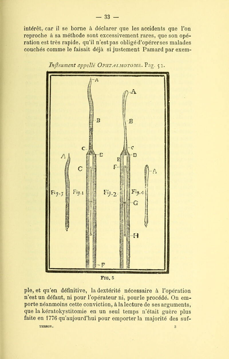 intérêt, car il se borne à déclarer que les accidents que l'on reproche à sa méthode sont excessivement rares, que son opé- ration est très rapide, qu'il n'estpas obligé d'opérerses malades couchés comme le faisait déjà si justement Pamard par exem- Ttiftruinent appelle Opiîtalmotome. Pag. 52. FlG. 5 pie, et qu'en définitive, la dextérité nécessaire à l'opération n'est un défaut, ni pour l'opérateur ni, pour le procédé. On em- porte néanmoins cette conviction, à la lecture de ses arguments, que la kératokystitomie en un seul temps n'était guère plus faite en 1776 qu'aujourd'hui pour emporter la majorité des suf- TERSON. 3